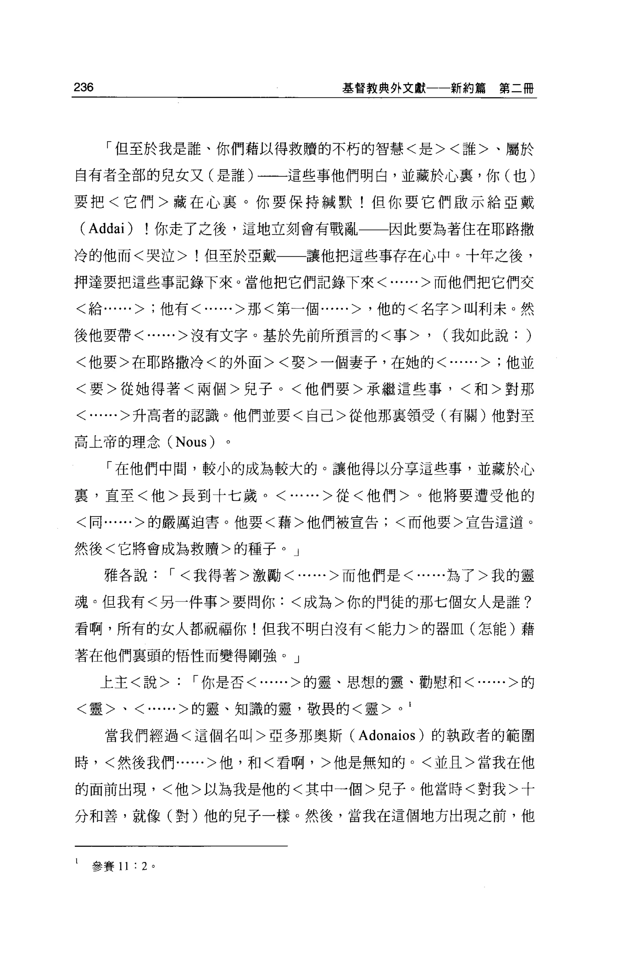 236                             基督教典外文獻一一新約篇          第二冊




       「但至於我是誰、你們藉以得救贖的不朽的智慧<是><誰>、屬於

自有者全部的兒女又(是誰)一一這些事他們明白，並藏於心裹，你(也)

要把<它們>藏在心襄。你要保持械默!但你要它們做示給亞戴

    (Addai)     你走了之後，這地立刻會有戰亂一一因此要為著住在耶路撒

冷的他而<哭泣>!但至於亞戴               讓他把這些事存在心中。十年之後，

押達要把這些事記錄下來。當他把它們記錄下來<......>而他們把它們交

<給......> ;他有<......>那<第一個......> '他的<名字>叫利末。然

後他要帶<......>沒有文字。基於先前所預言的<事>                  '   (我如此說:   )
<他要>在耶路撒冷<的外面><娶>一個妻子，在她的<......> ;他並

<要>從她得著<兩個>兒子。<他們要>承繼這些事，<和>對那

<......>升高者的認識。他們並要<自己>從他那襄領受(有關)他對至

高上帝的理念 (Nous)         。

       「在他們中間，較小的成為較大的。讓他得以分享這些事，並藏於心

裹，直至<他>長到十七歲。<......>從<他們>。他將要遭受他的

<同......>的嚴厲迫害。他要<藉>他們被宣告;<而他要>宣告這道。


然後<它將會成為救贖>的種子。」

       雅各說，<我得著>激勵<......>而他們是<......為了>我的靈

魂。但我有<另一件事>要問你:<成為>你的門徒的那七個女人是誰?

看啊，所有的女人都祝福你!但我不明白沒有<能力>的器血(怎能)藉

著在他們襄頭的悟性而變得剛強。」

      上主<說>        '你是否<......>的靈、思想的靈、勸慰和<......>的

<靈>、<......>的靈、知識的靈，敬畏的<靈>            0   1


       當我們經過<這個名叫>亞多那奧斯 (Adonaios) 的執政者的範團

時，<然後我們......>他，和<看啊，>他是無知的。<並且>當我在他

的面前出現，<他>以為我是他的<其中一個>兒子。他當時<對我>十

分和善，就像(對)他的兒子一樣。然後，當我在這個地方出現之前，他



l    參賽 11 : 2 。
 