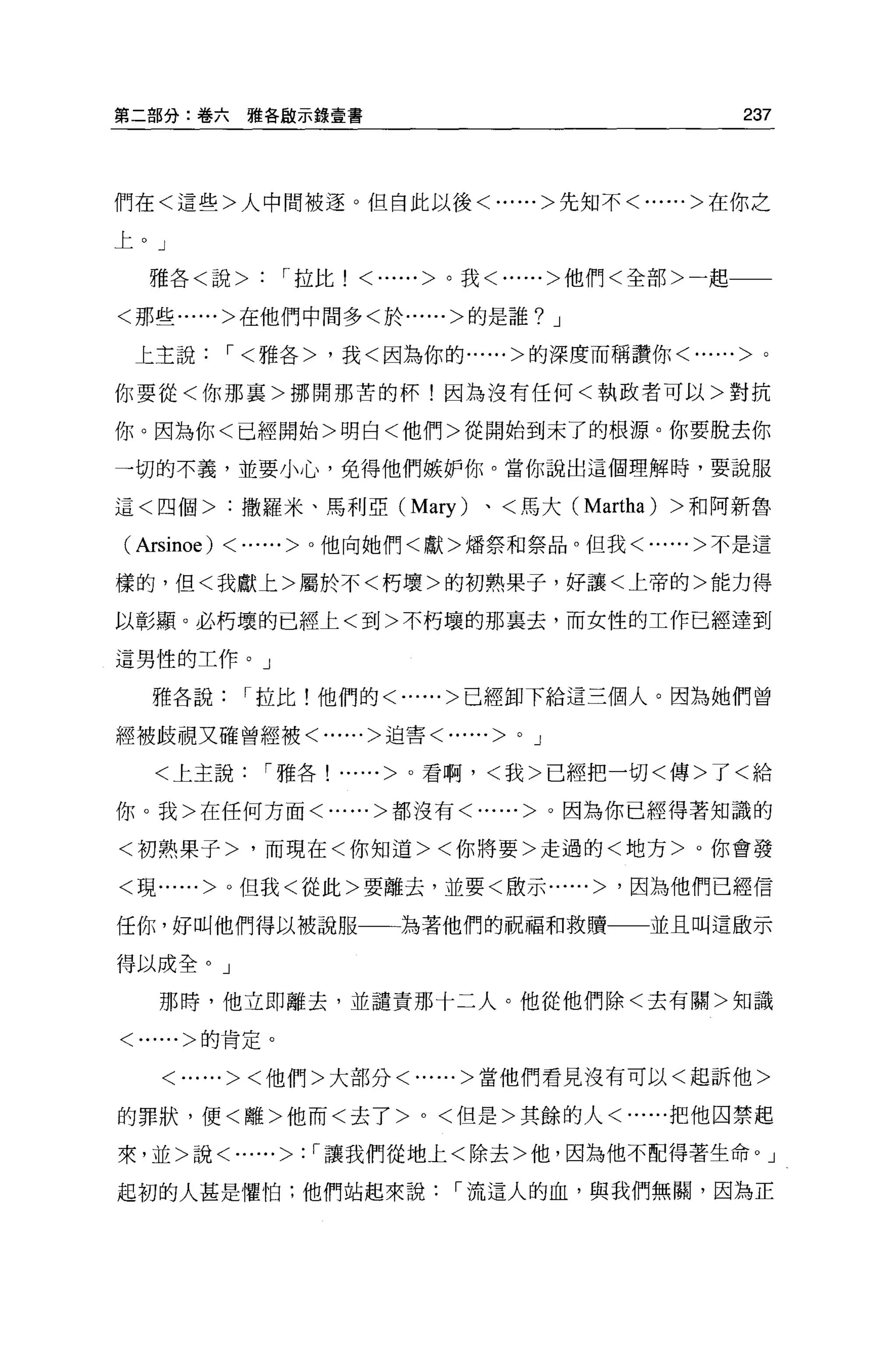 第二部分:卷六雅各毆示錄壹書                                    237



們在<這些>人中間被逐 O 但自此以後<......>先知不<......>在你之

上。」

  雅各<說>         1 拉比!   <......>。我<......>他們<全部>一起一一

<那些......>在他們中間多<於......>的是誰? J

 上主說         1< 雅各>，我<因為你的......>的深度而稱讚你<......>。

你要從<你那襄>挪開那苦的杯!因為沒有任何<執政者可以>對抗

你。因為你<已經開始>明白<他們>從開始到末了的根源。你要脫去你

一切的不義，並要小心，免得他們嫉妒你。當你說出這個理解時，要說服

這<四個>:撒羅米、馬利亞 (Mary)            、<馬大 (Martha) >和阿新魯

( Arsinoe)   <...... >。他向她們<獻>矯祭和祭品。但我<......>不是這
樣的，但<我獻上>屬於不<朽壞>的初熟果子，好讓<上帝的>能力得

以彰顯。必朽壞的已經上<到>不朽壞的那襄去，而女性的工作已經達到

這男性的工作。」

   雅各說        1 拉比!他們的<......>已經卸下給這三個人。因為她們曾

經被歧視又確曾經被<......>迫害<......>       0   J

   <上主說        1 雅各! ......>。看啊，<我>已經把一切<傳>了<給

你。我>在任何方面<......>都沒有<......>。因為你已經得著知識的

<初熟果子>，而現在<你知道><你將要>走過的<地方>。你會發

<現......>。但我<從此>要離去，並要<骰示......> '因為他們己經信

任你，好叫他們得以被說服一一站著他們的祝福和救贖一一並且叫這歐示

得以成全。」

   那時，他立即離去，並譴責那十二人。他從他們除<去有關>知識

<......>的肯定。


    <......><他們>大部分<......>當他們看見沒有可以<起訴他>

的罪狀，便<離>他而<去了 >0< 但是>其餘的人<......把他囚禁起

來，並>說<......>: 1 讓我們從地上<除去>他，因為他不配得著生命。」

起初的人甚是懼怕;他們站起來說               1 流這人的血，與我們無關，因為正
 