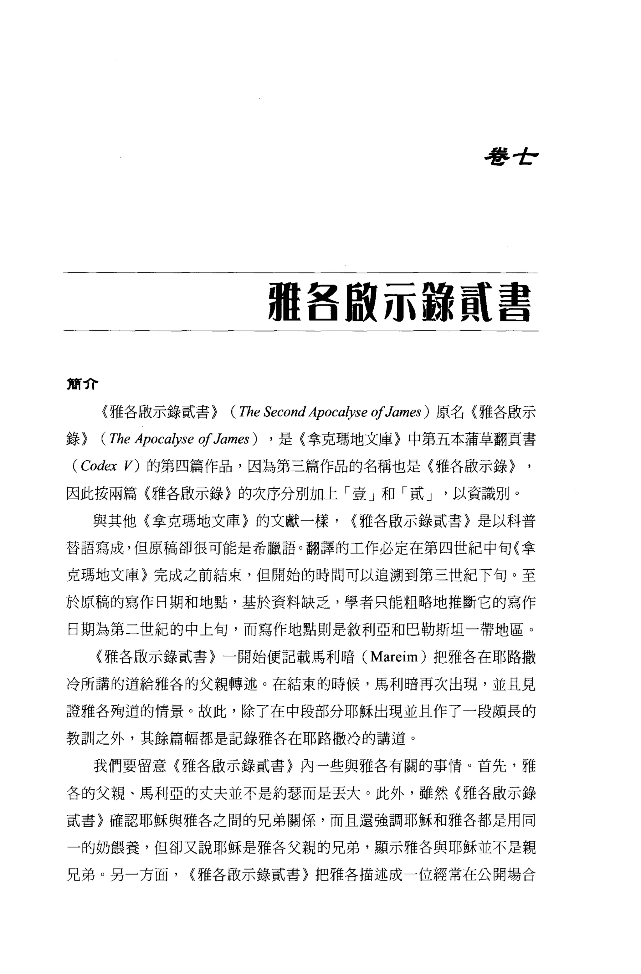 卷全




                      租各廠示諒員t 書

簡介

     〈雅各廠示錄貳書>    ( The Second Apocalyse 01James) 原名(雅各廠示
錄>   ( The Apocalyse 01 Jamω) ，是{拿克瑪地文庫〉中第五本蒲草翻頁書
( Cod.目的的第四篇作品，因為第三篇作品的名稱也是〈雅各廠示錄〉

因此按兩篇〈雅各廠示錄}的次序分別加上「壹」和「貳 J                   以資識別。

     與其他(拿克瑪地文庫}的文獻一樣，           <雅各敢示錄貳書〉是以科普

替語寫成，但原稿卻很可能是希臘語。翻譯的工作必定在第四世紀中旬〈拿

克瑪地文庫}完成之前結束，但開始的時間可以追溯到第三世紀下旬。至

於原稿的寫作日期和地點，基於資料缺之，學者只能粗略地推斷它的寫作

日期為第二世紀的中上旬，而寫作地點則是敘利亞和巴勒斯坦一帶地區。

     (雅各廠示錄貳書〉一開始便記載馬利暗 (Mareim) 把雅各在耶路撒

冷所講的道給雅各的父親轉述 o 在結束的時候，馬利暗再次出現，並且見

證雅各殉道的情景。故此，除了在中段部分耶穌出現並且作了一段頗長的

教訓之外，其餘篇幅都是記錄雅各在耶路撒冷的講道。

     我們要留意〈雅各眉立示錯貳書}內一些與雅各有關的事情。首先，雅

各的父親、馬利亞的丈夫並不是約瑟而是丟大。此外，雖然〈雅各廠示錄

貳書〉確認耶穌與雅各之間的兄弟關係'而且還強調耶穌和雅各都是用同

一的奶餵養，但卻又說耶穌是雅各父親的兄弟，顯示雅各與耶穌並不是親

兄弟。男一方面，     <雅各敢示錄貳書)把雅各描述成一位經常在公開場合
 