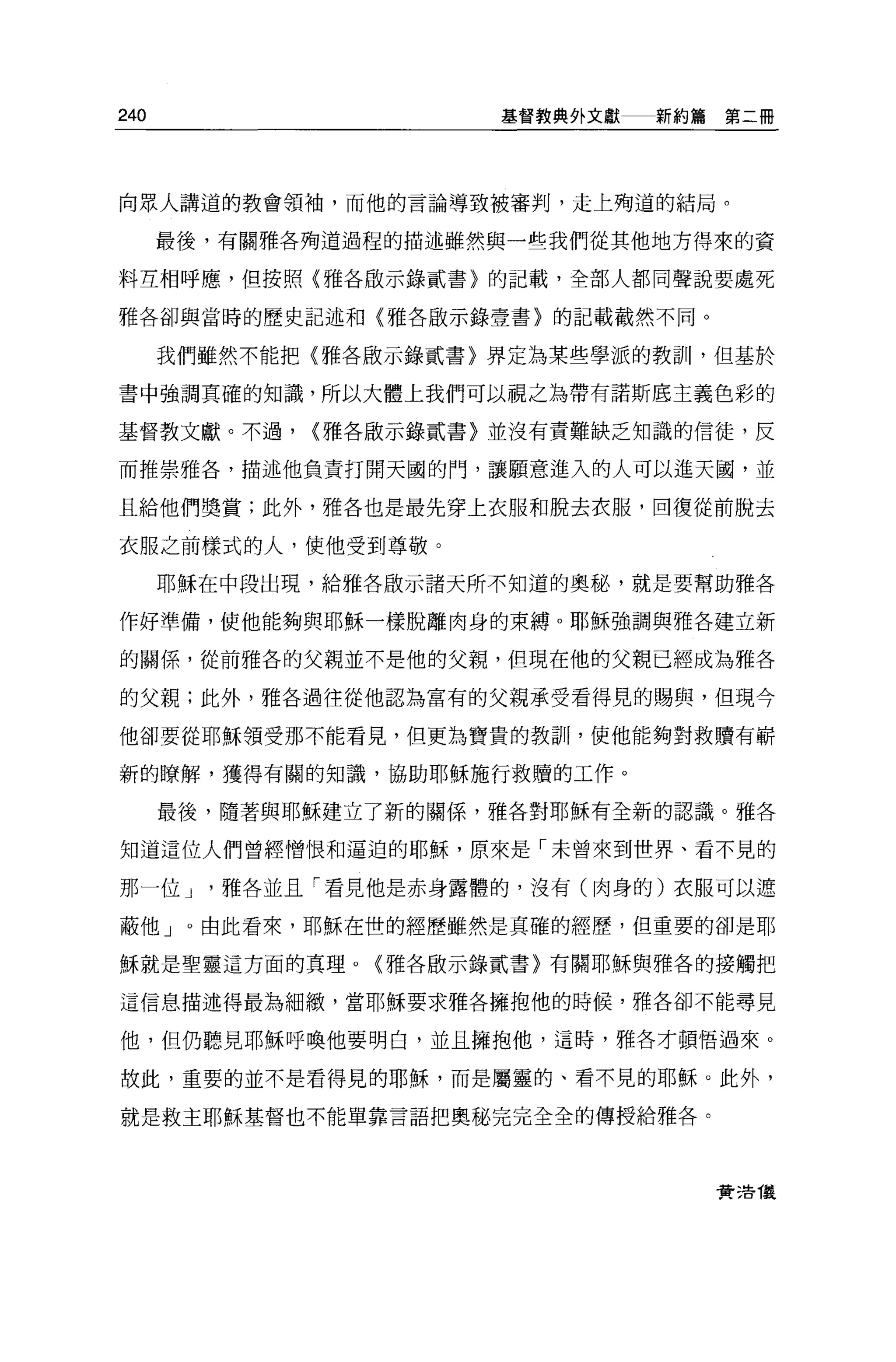 240                   基督教典外文獻   新約篇第二冊




向眾人講道的教會領袖，而他的言論導致被審判，走上殉道的結局。

      最後，有關雅各殉道過程的描述雖然與一些我們從其他地方得來的資

料互相呼應，但按照〈雅各敵示錄貳書〉的記載，全部人都同聲說要處死

雅各卻與當時的歷史記述和〈雅各廠示錄壹書〉的記載截然不同。


      我們雖然不能把{雅各廠示錄貳書〉界定為某些學派的教訓，但基於

書中強調其確的知識，所以大體上我們可以視之為帶有諾斯底主義色彩的

基督教文獻。不過，    <雅各廠示錯貳書〉並沒有責難缺乏知識的信徒，反

而推崇雅各，描述他負責打開天國的門，讓願意進入的人可以進天國，並

且給他們獎賞;此外，雅各也是最先穿上衣服和脫去衣服，回復從前脫去

衣服之前樣式的人，使他受到尊敬。

      耶穌在中段出現，給雅各敢示諸天所不知道的奧秘，就是要幫助雅各

作好準備，使他能夠與耶穌一樣脫離肉身的束縛 o 耶穌強調與雅各建立新

的關係，從前雅各的父親並不是他的父親，但現在他的父親已經成為雅各

的父親;此外，雅各過往從他認為富有的父親承受看得見的賜與，但現今

他卻要從耶穌領受那不能看見，但更為寶貴的教訓，使他能夠對救贖有嶄

新的瞭解，獲得有關的知識，協助耶穌施行救贖的工作。

      最後，隨著與耶穌建立了新的關係，雅各對耶穌有全新的認識。雅各

知道這位人們曾經憎恨和逼迫的耶穌，原來是「未曾來到世界、看不見的

那一位 J    雅各並且「看見他是赤身露體的，沒有(肉身的)衣服可以遮

蔽他」。由此看來，耶穌在世的經歷雖然是真確的經歷，但重要的卻是耶

穌就是聖靈這方面的真理。{雅各廠示錄貳書〉有關耶穌與雅各的接觸把

這信息描述得最為細緻'當耶穌要求雅各擁抱他的時候，雅各卻不能尋見

他，但仍聽見耶穌呼喚他要明白，並且擁抱他，這時，雅各才頓悟過來。

故此，重要的並不是看得見的耶穌，而是屬靈的、看不見的耶穌。此外，

就是救主耶穌基督也不能單靠言語把奧秘完完全全的傳授給雅各。




                                   賣活 T義
 