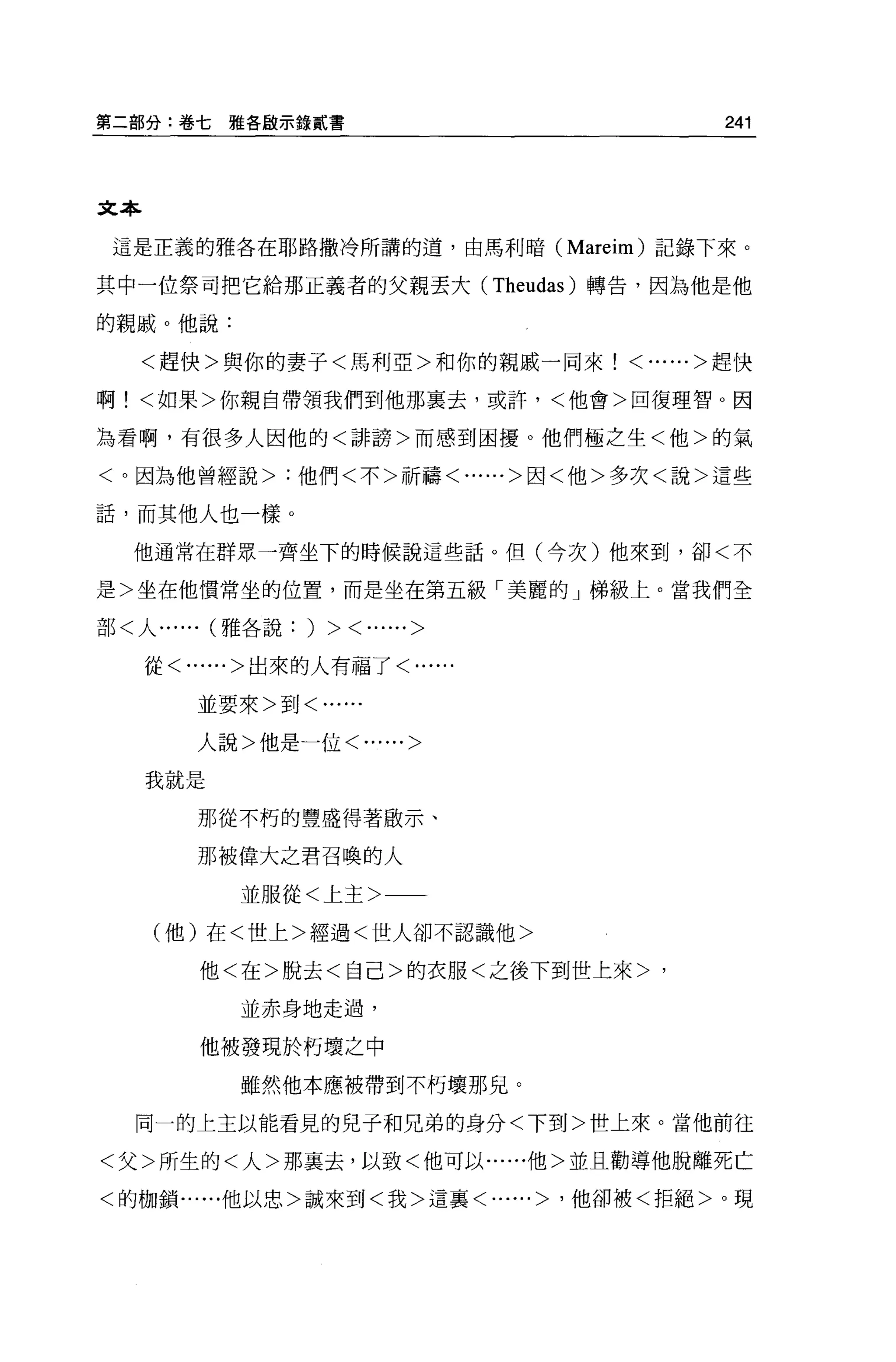 第二部分:卷七雅各歐示錄貳書                         241



文本

 這是正義的雅各在耶路撒冷所講的道，由馬利暗 (Mareim) 記錄下來。

其中一位祭司把它給那正義者的父親丟大 (Theudas) 轉告，因為他是他

的親戚。他說:

   <趕快>與你的妻子<馬利亞>和你的親戚一同來<......>趕快

啊!<如果>你親自帶領我們到他那襄去，或許，<他會>回復理智 O 因

為看啊，有很多人因他的<詳謗>而感到困擾。他們極之生<他>的氣

<。因為他曾經說>:他們<不>祈禱<......>因<他>多次<說>這些

話，而其他人也一樣 O

  他通常在群眾一齊坐下的時候說這些話。但(今次)他來到，卻<不

是>坐在他慣常坐的位置，而是坐在第五級「美麗的」梯級上。當我們全

部<人...... (雅各說:   )   > <......>
     從<......>出來的人有福了<......

        並要來>到<......


        人說>他是一位<......>

     我就是

        那從不朽的豐盛得著做示、

        那被偉大之君召喚的人

            並服從<上主>

     (他)在<世上>經過<世人卻不認識他>

         他<在>脫去<自己>的衣服<之後下到世上來>，

            並赤身地走過，

         他被發現於朽壞之中

            雖然他本應被帶到不朽壞那兒。

  同一的上主以能看見的兒子和兄弟的身分<下到>世上來。當他前往

<父>所生的<人>那襄去，以致<他可以......他>並且勸導他脫離死亡

<的枷鎖......他以忠>誠來到<我>這襄<......> '他卻被<拒絕>。現
 