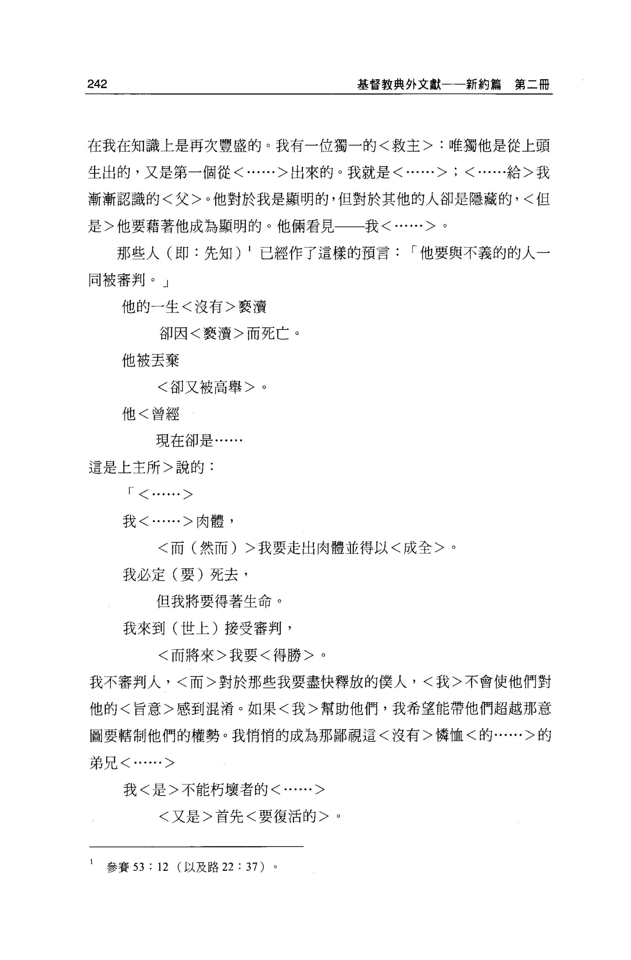242                               基督教典外文獻一一新約篇   第二冊




在我在知識上是再次豐盛的。我有一位獨一的<救主>:唯獨他是從上頭

生出的，又是第一個從<......>出來的。我就是<......>; <......給>我


漸漸認識的<父>。他對於我是顯明的，但對於其他的人卻是隱藏的，<但

是>他要藉著他成為顯明的 o 他倆看見               我<......>。

      那些人(即:先知) 1 已經作了這樣的預言            I 他要與不義的的人一

同被審判。」

      他的一生<沒有>褻潰

          卻因<褻潰>而死亡。

      他被丟棄

          <卻又被高舉>。

      他<曾經

         現在卻是......


這是上主所>說的:

      1<......>
      我<......>肉體，


          <而(然而) >我要走出肉體並得以<成全>。

      我必定(要)死去，

         但我將要得著生命。

      我來到(世上)接受審判，

          <而將來>我要<得勝>。

我不審判人，<而>對於那些我要盡快釋放的僕人，<我>不會使他們對

他的<旨意>感到混淆。如果<我>幫助他們，我希望能帶他們超越那意

圖要轄制他們的權勢。我悄悄的成為那鄙視這<沒有>憐恤<的......>的

弟兄<......>


      我<是>不能朽壞者的<......>


          <又是>首先<要復活的>。



  參賽曰:    12   (以及路 22   : 3 7)
 