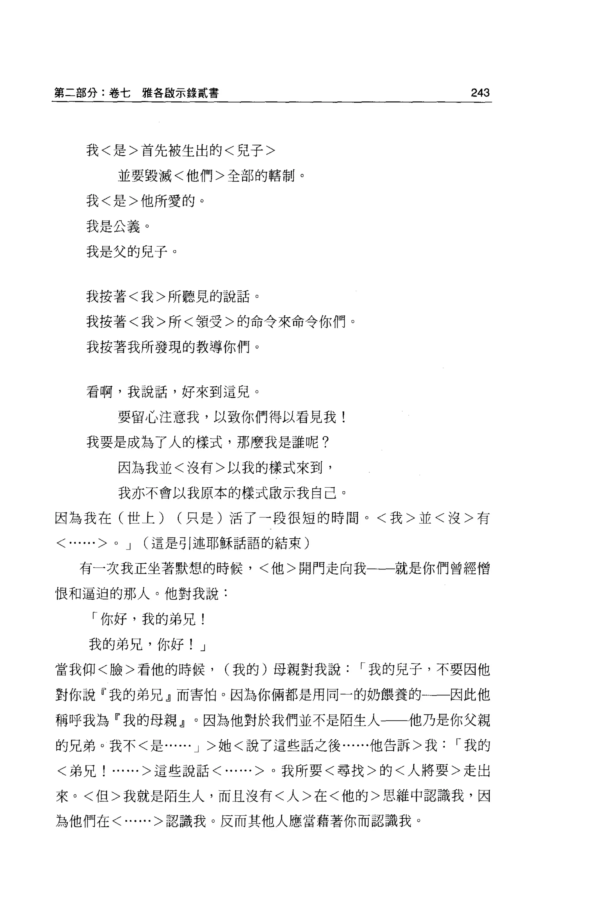 第二部分:卷七      雅各敵示錄貳書                        243



   我<是>首先被生出的<兒子>

        並要毀滅<他們>全部的轄制。

   我<是>他所愛的。

   我是公義。

   我是父的兒子。


   我按著<我>所聽見的說話。

   我按著<我>所<領受>的命令來命令你們。

    我按著我所發現的教導你們。


    看啊，我說話，好來到這兒。

        要留心注意我，以致你們得以看見我!

    我要是成為了人的樣式，那麼我是誰呢?

        因為我並<沒有>以我的樣式來到，

        我亦不會以我原本的樣式敢示我自己。

因為我在(世上)        (只是)活了一段很短的時間。<我>並<沒>有

<......>OJ   (這是引述耶穌話語的結束)


   有一次我正坐著默想的時候，<他>開門走向我一一就是你們曾經憎

恨和逼迫的那人。他對我說:

    「你好，我的弟兄!

    我的弟兄，你好! J

當我仰<臉>看他的時候，           (我的)母親對我說   r 我的見子，不要因他

對你說『我的弟兄』而害怕。因為你倆都是用同一的奶餵養的一一因此他

稱呼我為「我的母親』。因為他對於我們並不是陌生人一-1也乃是你父親
的兄弟。我不<是...... J >她<說了這些話之後......他告訴>我     r 我的

<弟兄! ......>這些說話<......>。我所要<尋找>的<人將要>走出

來。<但>我就是陌生人，而且沒有<人>在<他的>思維中認識我，因

為他們在<......>認識我。反而其他人應當藉著你而認識我。
 