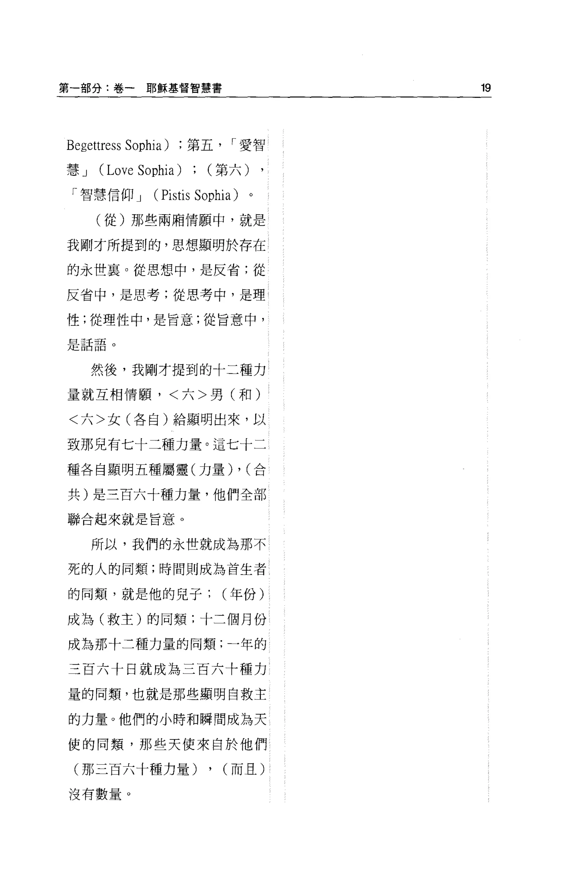 第一部分:卷一耶穌基督智慧書                                19



Begettress   Sophia)   第五        r 愛智

慧J    (Love Sophia)          (第六)

 「智慧信仰 J         (Pistis   Sophia)       。

     (從)那些兩廂情願中，就是

我剛才所提到的，思想顯明於存在

的永世宴。從思想中，是反省;從

反省中，是思考;從思考中，是理

性;從理性中，是旨意;從旨意中，

日主主弓!
刀三日出盲目   o



     然後，我剛才提到的十二種力

量就互相情願，<六>男(和)

<六>女(各自)給顯明出來，以

致那見有七十三種力量。這七十二

種各自顯明五種屬靈(力量)                        ,   (合

共)是三百六十種力量，他們全部

聯合起來就是旨意。


     所以，我們的永體就成為那不

死的人的同類;時間則成為首生者

的同類，就是他的兒子(年份)

成為(救主)的同額;十三個月份

成為那十二種力量的同類;一年的

三百六十日就成為三百六十種力

量的同頸，也就是那些顯明白救主

的力量。他們的小時和瞬間成為天

使的同類，那些天使來自於他們

 (那三百六十種力量)                  ,   (而且)

沒有數量。
 