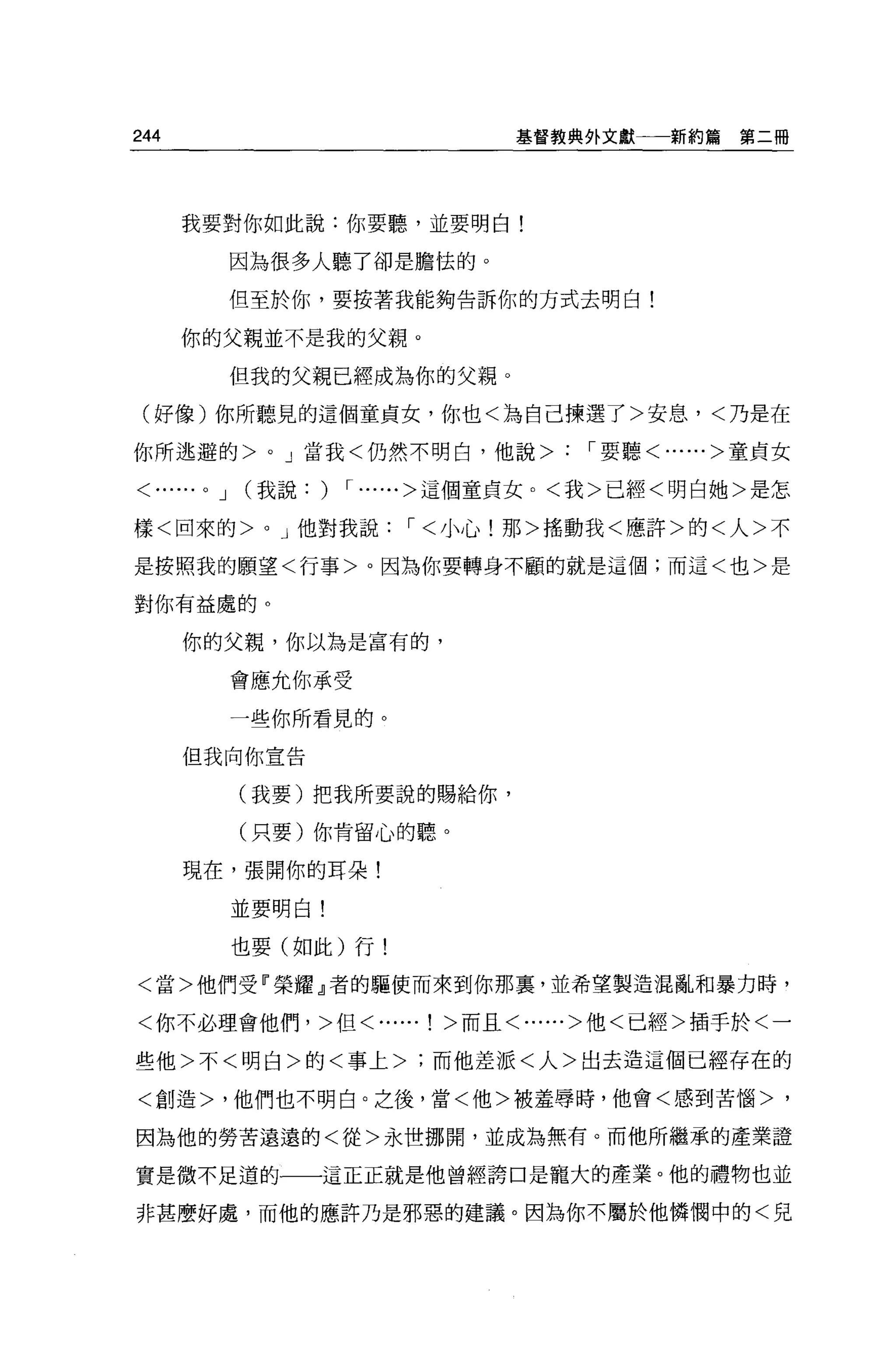 244                                基督教典外文獻一一新約篇   第二冊




      我要對你如此說:你要聽，並要明白!

                因為很多人聽了卻是膽怯的。

                但至於你，要按著我能夠告訴你的方式去明白!

      你的父親並不是我的父親。

                但我的父親已經成為你的父親。

 (好像)你所聽見的這個童貞女，你也<為自己揀選了>安息，<乃是在

你所逃避的>            0   J 當我<仍然不明白，他說>   '要聽<......>童貞女

< ......0   J   (我說:   ) ,...... >這個童貞女。<我>已經<明白她>是怎
樣<回來的>           0    J 他對我說，<小心!那>搖動我<應許>的<人>不

是按照我的願望<行事>。因為你要轉身不顧的就是這個;而這<也>是

對你有益處的。

      你的父親，你以為是富有的，

                會應允你承受

                一些你所看見的。

      但我向你宣告


                (我要)把我所要說的賜給你，

                (只要)你肯留心的聽。

      現在，張開你的耳朵!

                並要明白!

                也要(如此)行!

<當>他們受『榮耀』者的驅使而來到你那裹，並希望製造混亂和暴力時，

<你不必理會他們，>但<......! >而且<......>他<已經>插手於<一

些他>不<明白>的<事上>;而他差派<人>出去造這個已經存在的

<創造>，他們也不明白。之後，當<他>被羞辱時，他會<感到苦惱>，

因為他的勞苦遠遠的<從>永世挪聞，並成為無有。而他所繼承的產業證

實是微不足道的一一這正正就是他曾經誇口是寵大的產業。他的禮物也並

非甚麼好處，而他的應許乃是邪惡的建議。因為你不屬於他憐憫中的<兒
 