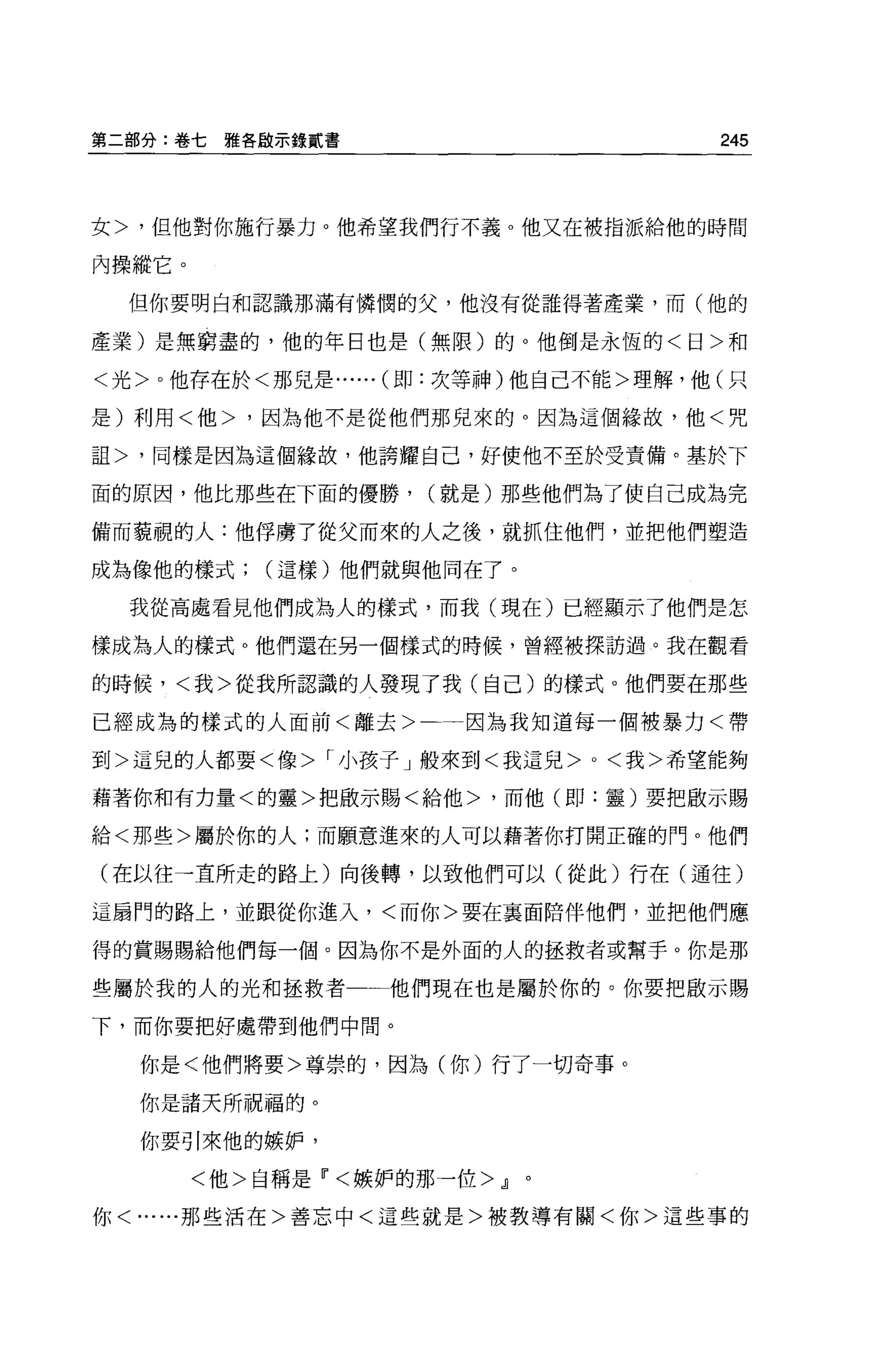 第二部分:卷七雅各敵示錄貳書                      245



女>，但他對你施行暴力。他希望我們行不義 o 他又在被指派給他的時間

內操縱它。
  但你要明白和認識那滿有憐憫的父，他沒有從誰得著產業，而(他的

產業)是無窮盡的，他的年日也是(無限)的。他倒是永恆的<日>和

<光>。他存在於<那兒是...... (即:次等神)他自己不能>理解，他(只

是)利用<他>，因為他不是從他們那兒來的。因為這個緯故，他<咒

詛>，同樣是因為這個緣故，他誇耀自己，好使他不至於受責備。基於下

面的原因，他比那些在下面的優勝，      (就是)那些他們為了使自己成為完

備而藐視的人:他俘虜了從父而來的人之後，就抓住他們，並把他們塑造

成為像他的樣式(這樣)他們就與他同在了。

  我從高處看見他們成為人的樣式，而我(現在)已經顯示了他們是怎

樣成為人的樣式。他們還在另一個樣式的時候，曾經被探訪過。我在觀看

的時候，<我>從我所認識的人發現了我(自己)的樣式 o 他們要在那些

已經成為的樣式的人面前<離去>一一因為我知道每一個被暴力<帶

到>這兒的人都要<像> r 小孩子」般來到<我這兒 >0< 我>希望能夠

藉著你和有力量<的靈>把敵示賜<給他>，而他(即:靈)要把廠示賜

給<那些>屬於你的人;而願意進來的人可以藉著你打開正確的門。他們

(在以往一直所走的路上)向後轉，以致他們可以(從此)行在(通往)

這扇門的路上，並跟從你進入，<而你>要在襄面陌伴他們，並把他們應

得的賞賜賜給他們每一個。因為你不是外面的人的拯救者或幫手。你是那

些屬於我的人的光和拯救者一一他們現在也是屬於你的。你要把散示賜

下，而你要把好處帶到他們中間。

  你是<他們將要>尊崇的，因為(你)行了一切奇事。

  你是諸天所祝福的。

  你要引來他的嫉妒，

        <他>自稱是Ii'<嫉妒的那一位>.Jl。

你< ......那些活在>善忘中<這些就是>被教導有關<你>這些事的
 