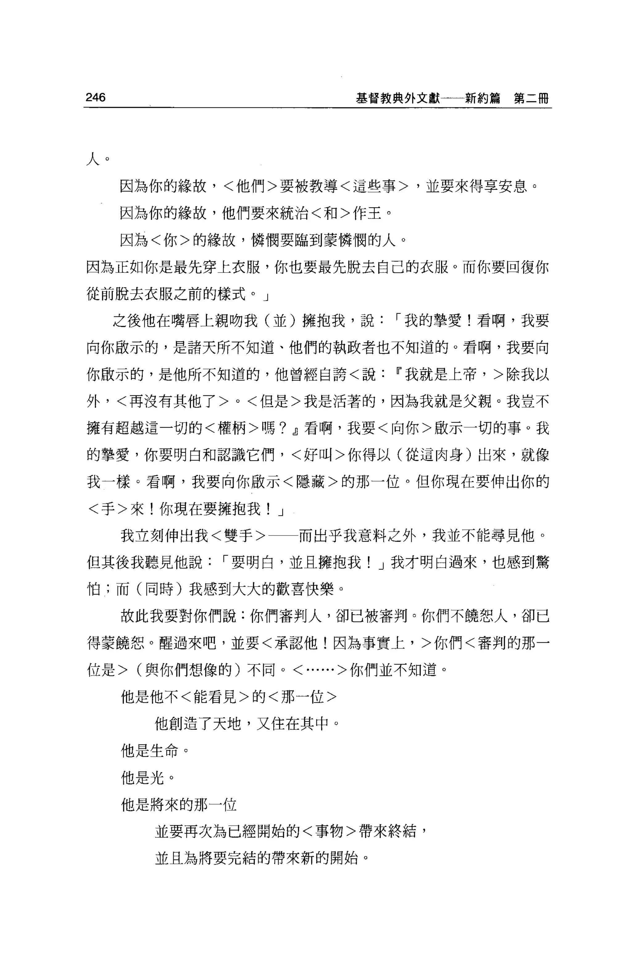 246                     基督教典外文獻一一新約篇   第二冊




人。
      因為你的緣故，<他們>要被教導<這些事>，並要來得享安息。

      因為你的緣故，他們要來統治<和>作王。

      因為<你>的緣故，憐憫要臨到蒙憐憫的人。

因為正如你是最先穿上衣服，你也要最先脫去自己的衣服。而你要回復你

從前脫去衣服之前的樣式。」

      之後他在嘴唇上親吻我(並)擁抱我，說    I 我的摯愛!看啊，我要

向你歐示的，是諸天所不知道、他們的執政者也不知道的。看啊，我要向

你做示的，是他所不知道的，他曾經自誇<說Ii'我就是上帝，>除我以

外，<再沒有其他了 >0< 但是>我是活著的，因為我就是父親。我豈不

擁有超越這一切的<權柄>嗎? dJ看啊，我要<向你>敢示一切的事。我

的摯愛，你要明白和認識它們，<好叫>你得以(從這肉身)出來，就像

我一樣。看啊，我要向你敢示<隱藏>的那一位。但你現在要伸出你的

<手>來!你現在要擁抱我! J

      我立刻伸出我<雙手>    而出乎我意料之外，我並不能尋見他。

但其後我聽見他說      I 要明白，並且擁抱我! J 我才明白過來，也感到驚

怕;而(同時)我感到大大的歡喜快樂。

      故此我要對你們說:你們審判人，卻已被審判。你們不饒恕人，卻已

得菱饒恕。醒過來吧，並要<承認他!因為事實上，>你們<審判的那一

位是> (與你們想像的)不同。<......>你們並不知道。

      他是他不<能看見>的<那一位>

        他創造了天地，又住在其中。

      他是生命。

      他是光。

      他是將來的那一位

        並要再次為已經開始的<事物>帶來終結，

        並且為將要完結的帶來新的開始。
 