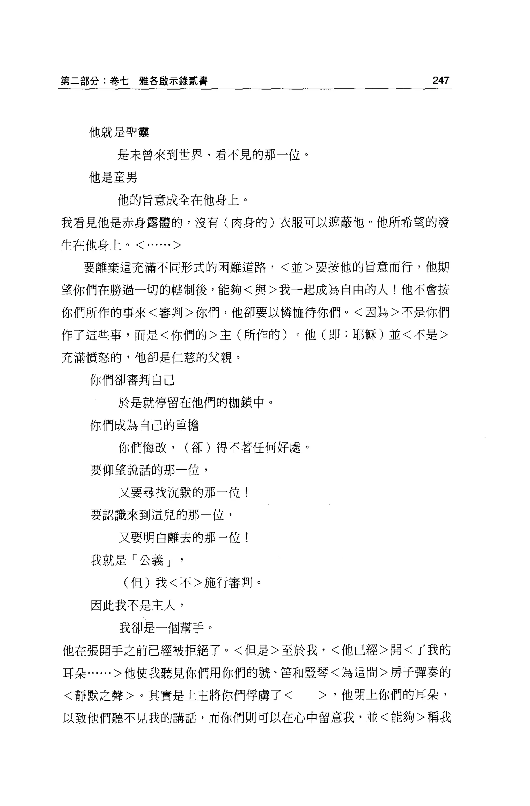 第二部分:卷七雅各歐示錄貳書                          247



   他就是聖靈

      是未曾來到哩界、看不見的那一位。

   他是童男

      他的旨意成全在他身上。

我看見他是赤身露體的，沒有(肉身的)衣服可以遮蔽他。他所希望的發

生在他身上。<......>

  要離棄這充滿不同形式的困難道路，<並>要按他的旨意而行，他期

望你們在勝過一切的轄制後，能夠<與>我一起成為自由的人!他不會按

你們所作的事來<審判>你們，他卻要以憐恤待你們。<因為>不是你們

作了這些事，而是<你們的>主(所作的)。他(即:耶穌)並<不是>

充滿憤怒的，他卻是仁慈的父親。

   你們卻審判白己

      於是就停留在他們的枷鎖中。

   你們成為自己的重擔

      你們悔改，      (卻)得不著任何好處。

   要仰望說話的那一位，

      又要尋找沉默的那一位!

   要認識來到這兒的那一位，

      又要明白離去的那一位!

   我就是「公義 J

       (但)我<不>施行審判。

   因此我不是主人，

      我卻是一個幫手。

他在張開手之前已經被拒絕了。<但是>至於我，<他已經>開<了我的

耳朵......>他使我聽見你們用你們的號、笛和豎琴<為這間>房子彈奏的

<靜默之聲>。其實是上主將你們俘虜了<            >，他閉上你們的耳朵，

以致他們聽不見我的講話，而你們則可以在心中留意我，並<能夠>稱我
 
