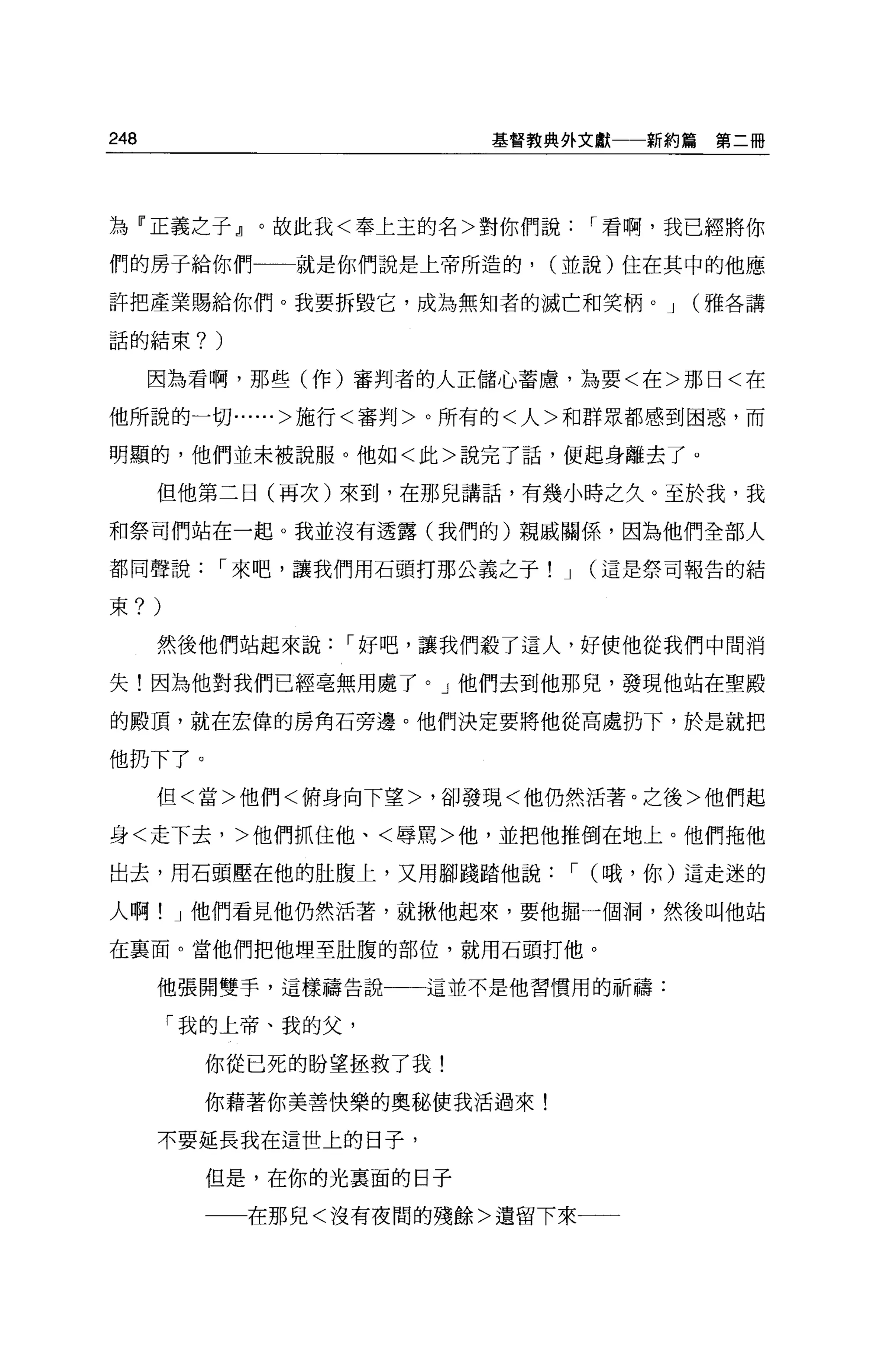 248                        基督教典外文獻一一新約篇    第二冊




為『正義之子』。故此我<奉上玉的名>對你們說              I 看啊，我已經將你

們的房子給你們一一就是你們說是上帝所造的，           (並說)住在其中的他應

許把產業賜給你們。我要拆毀它，成為無知者的滅亡和笑柄。 J            (雅各講

話的結束?       )

      因為看啊，那些(作)審判者的人正儲心蓄慮，為要<在>那日<在

他所說的一切......>施行<審判>。所有的<人>和群眾都感到困惑，而

明顯的，他們並未被說服。他如<此>說完了話，便起身離去了。

      但他第二日(再次)來到，在那見講話，有幾小時之久。至於我，我

和祭司們站在一起。我並沒有透露(我們的)親戚關係，因為他們全部人

都同聲說        I 來吧，讓我們用石頭打那公義之子! J    (這是祭司報告的結

束?    )
      然後他們站起來說      I 好吧，讓我們殺了這人，好使他從我們中間消

失!因為他對我們已經毫無用處了。」他們去到他那兒，發現他站在聖殿

的殿頂，就在宏偉的房角石旁邊。他們決定要將他從高處扔下，於是就把

他扔下了。
      但<當>他們<俯身向下望>，卻發現<他仍然活著。之後>他們起

身<走下去，>他們抓住他、<辱罵>他，並把他推倒在地上。他們拖他

出去，用石頭壓在他的肚腹上，又用腳踐踏他說              I (哦，你)這走迷的

人啊! J 他們看見他仍然活著，就揪他起來，要他掘一個洞，然後叫他站

在襄面。當他們把他埋至肚腹的部位，就用石頭打他。

      他張開雙手，這樣禱告說一一一這並不是他習慣用的祈禱:

          「我的上帝、我的父，

            你從已死的盼望拯救了我!

            你藉著你美善快樂的奧秘使我活過來!

      不要延長我在這世上的日子，

            但是，在你的光襄面的日子

                在那兒<沒有夜間的殘餘>遺留下來一一
 