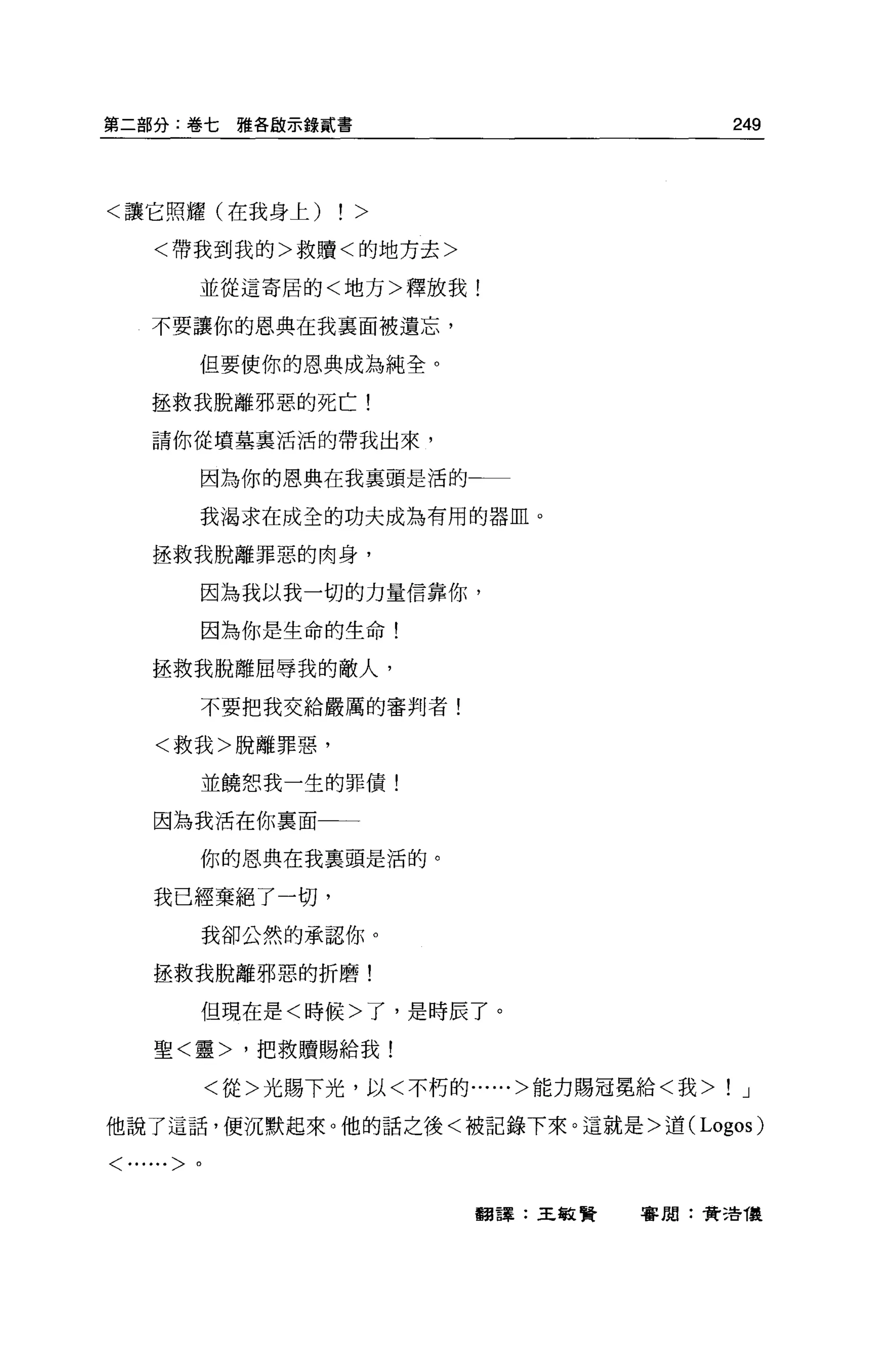 第二部分:卷七雅各敵示錄貳書                                  249



<讓它照耀(在我身上)        ! >
    <帶我到我的>救贖<的地方去>

        並從這寄居的<地方>釋放我!

    不要讓你的恩典在我襄面被遺忘，

        但要使你的恩典成為純全。

    拯救我脫離邪惡的死亡!

    請你從墳墓稟活活的帶我出來，


        因為你的恩典在我稟頭是活的一一

        我渴求在成全的功夫成為有用的器血。

    拯救我脫離罪惡的肉身，

        因為我以我一切的力量信靠你，

        因為你是生命的生命!

    拯救我脫離屈辱我的敵人，

        不要把我交給嚴厲的審判者!

    <救我>脫離罪惡，

        並饒恕我一生的罪債!

    因為我活在你里面一一

        你的恩典在我稟頭是活的。

    我已經棄絕了一切，
        我卻公然的承認你。

    拯救我脫離邪惡的折磨!

        但現在是<時候>了，是時辰了。

    聖<靈>，把救贖賜給我!

            <從>光賜下光，以<不朽的......>能力賜冠冕給<我>   !    J

他說了這話，便沉默起來。他的話之後<被記錄下來。這就是>遣 (Logos)

<......>。




                           翻譯:王敏賢   審閱:費 3告復
 