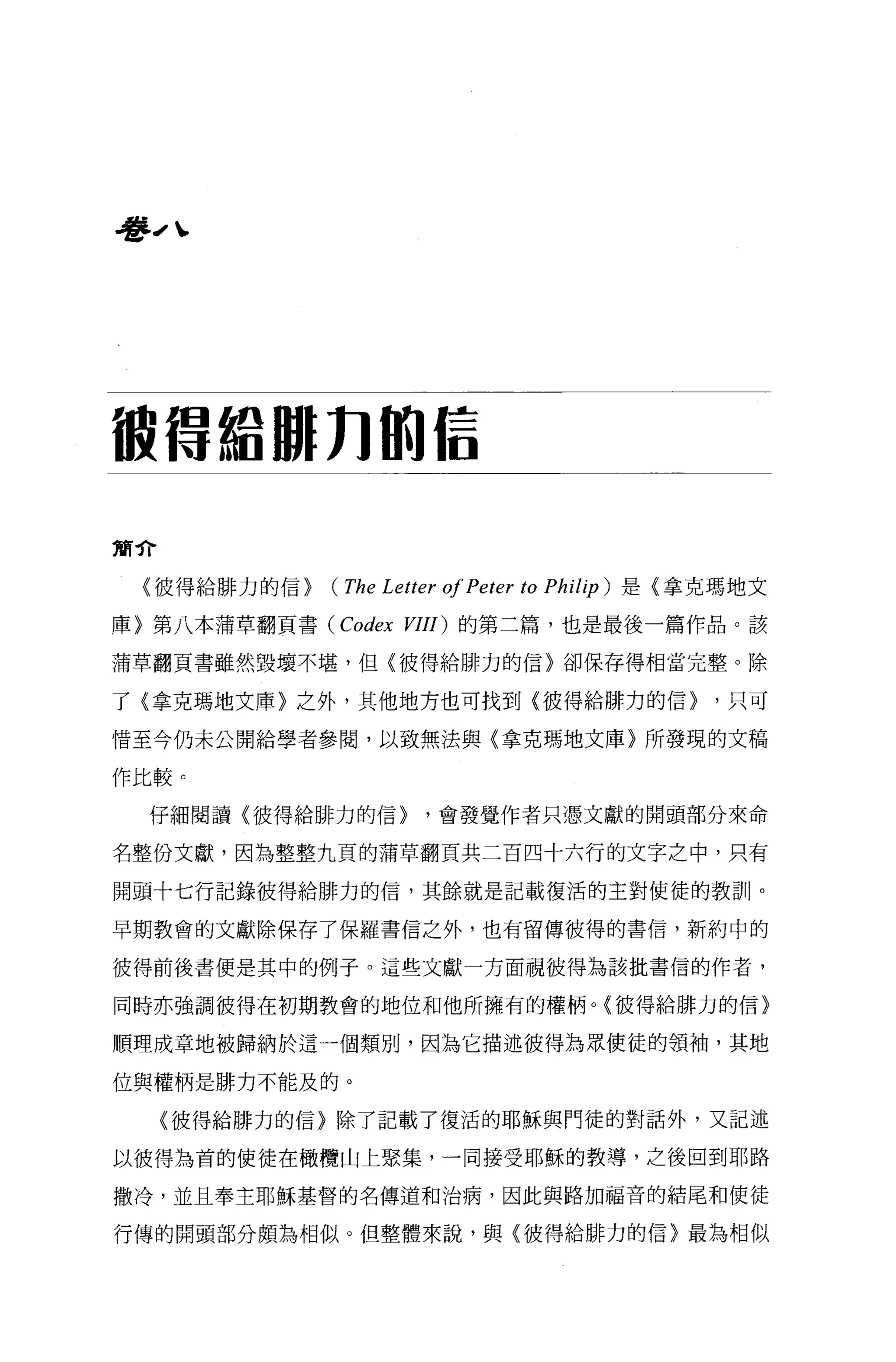 看ll-' 、




被借給 JUJn 的信

簡介

  〈彼得給排力的信}   (The Letter 01 Peter to Philip )   是{拿克瑪地文

庫〉第八本蒲草翻頁書 (Codex VIII) 的第二篇，也是最後一篇作品。該

蒲草翻頁書雖然毀壞不堪，但〈彼得給排力的信〉卻保存得相當完整。除

了〈拿克瑪地文庫〉之外，其他地方也可找到〈彼得給排力的信}                        ，只可

惜至今仍未公開給學者參閱，以致無法與〈拿克瑪地文庫〉所發現的文稿

作比較。

   仔細閱讀〈彼得給排力的信}        ，會發覺作者只憑文獻的開頭部分來命

名整份文獻，因為整整九頁的蒲草翻頁共二百四十六行的文字之中，只有

開頭十七行記錄彼得給排力的信，其餘就是記載復活的主對使徒的教訓。

早期教會的文獻除保存了保羅書信之外，也有留傳彼得的書信，新約中的

彼得前後書便是其中的例子。這些文獻一方面視彼得為該批書信的作者，

同時亦強調彼得在初期教會的地位和他所擁有的權柄。〈彼得給排力的信〉

順理成章地被歸納於這一個類別，因為它描述彼得為眾使徒的領袖，其地

位與權柄是排力不能及的。

     〈彼得給排力的信}除了記載了復活的耶穌與門徒的對話外，又記述

以彼得丟在首的使徒在橄欖山上聚集，一同接受耶穌的教導，之後回到耶路

撒冷，並且奉主耶穌基督的名傳道和治病，因此與路加福音的結尾和使徒

行傳的開頭部分頗為相似。但整體來說，與〈彼得給排力的信〉最為相似
 