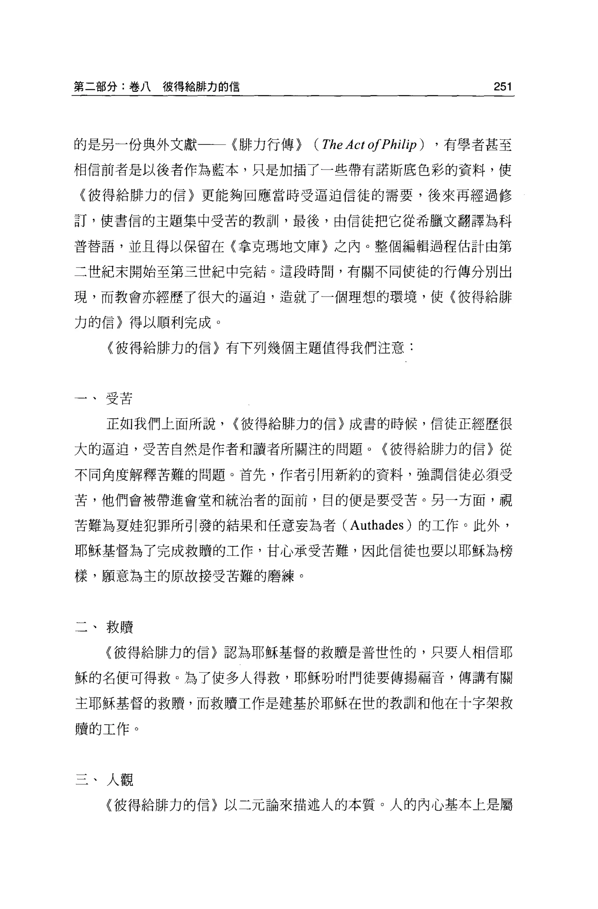 第二部分:卷八彼得給僻力的信                                   251



的是另一份典外文獻     {排力行傳}   (The Act ofPhilip)   ， 有學者甚至

相信前者是以後者作為藍本，只是加插了一些帶有諾斯底色彩的資料，使

〈彼得給排力的信〉更能夠回應當時受逼迫信徒的需要，後來再經過修

訂，使書信的主題集中受苦的教訓，最後，由信徒把它從希臘文翻譯為科

普替語，並且得以保留在〈拿克瑪地文庫}之內。整個編輯過程估計由第

二世紀末開始至第三世紀中完結。這段時間，有關不同使徒的行傳分別出

現，而教會亦經歷了很大的逼迫，造就了一個理想的環境，使(彼得給排

力的信〉得以順利完成。

  (彼得給排力的信〉有下列幾個主題值得我們注意:




一、受苦

  正如我們上面所說，   <值得給 H3~ 力的信〉成書的時候，信徒正經歷很

大的逼迫，受苦自然是作者和讀者所關注的問題 o           <彼得給排力的信〉從

不同角度解釋苦難的問題。首先，作者引用新約的資料，強調信徒必須受

苦，他們會被帶進會堂和統治者的面前，目的便是要受苦。另一方面，視

苦難為夏娃犯罪所引發的結果和任意妄為者 (Authades) 的工作。此外，

耶穌基督為了完成救贖的工作，甘心承受苦難，因此信徒也要以耶穌為榜

樣，願意為主的原故接受苦難的磨練。




二、教贖

  〈彼得給排力的信}認為耶穌基督的救贖是普世性的，只要人相信耶

穌的名便可得救。為了使多人得救，耶穌吩咐門徒要傳揚福音，傳講有關

主耶穌基督的救贖，而救贖工作是建基於耶穌在世的教訓和他在十字架救

贖的工作。



三、人觀
  〈彼得給排力的信〉以三元論來描述人的本質。人的內心基本上是屬
 