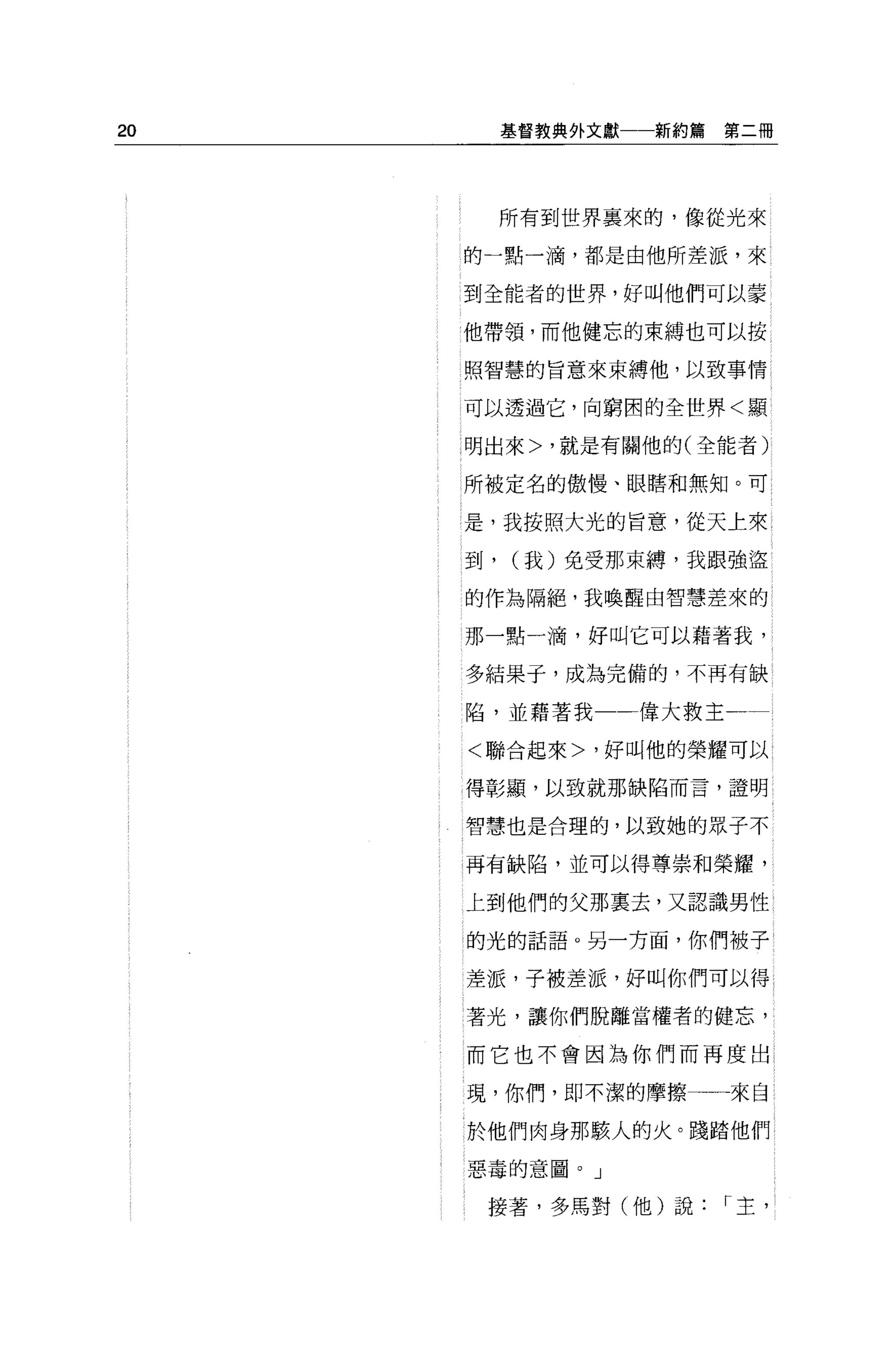 20        基督教典外文獻一一新約篇   第二冊




          所有到世界襄來的，像從光來

     的一點一滴，都是由他所差派，來

     到全能者的世界，好叫他們可以蒙

     他帶領，而他健忘的束縛也可以按

     照智慧的旨意來束縛他，以致事情

     可以透過它，向窮困的全世界<顯

     明出來>，就是有關他的(全能者)

     所被定名的傲慢、眼瞎和無知。可

     是，我按照大光的旨意，從天上來

     到，   (我)免受那束縛，我跟強盜

     的作為隔絕，我喚醒由智慧差來的

     那一點一滴，好叫它可以藉著我，

     多結果于，成為完備的，不再有缺

     陷，並藉著我       偉大救主

     <聯合起來>，好叫他的榮耀可以

     得彰顯，以致就那缺陷而言，證明

     智慧也是合理的，以致她的眾子不

     再有缺陷，並可以得尊崇和榮耀，

     上到他們的父那稟去，又認識男性

     的光的話語。另一方面，你們被子

     差派，子被差派，好叫你們可以得

     著光，讓你們脫離當權者的健忘，

     而它也不會因為你們而再度出

     現，你們，即不潔的摩擦         來自

     於他們肉身那駭人的火。踐踏他們

     惡毒的意圖。」

      接著，多馬對(他)說         r 主，
 