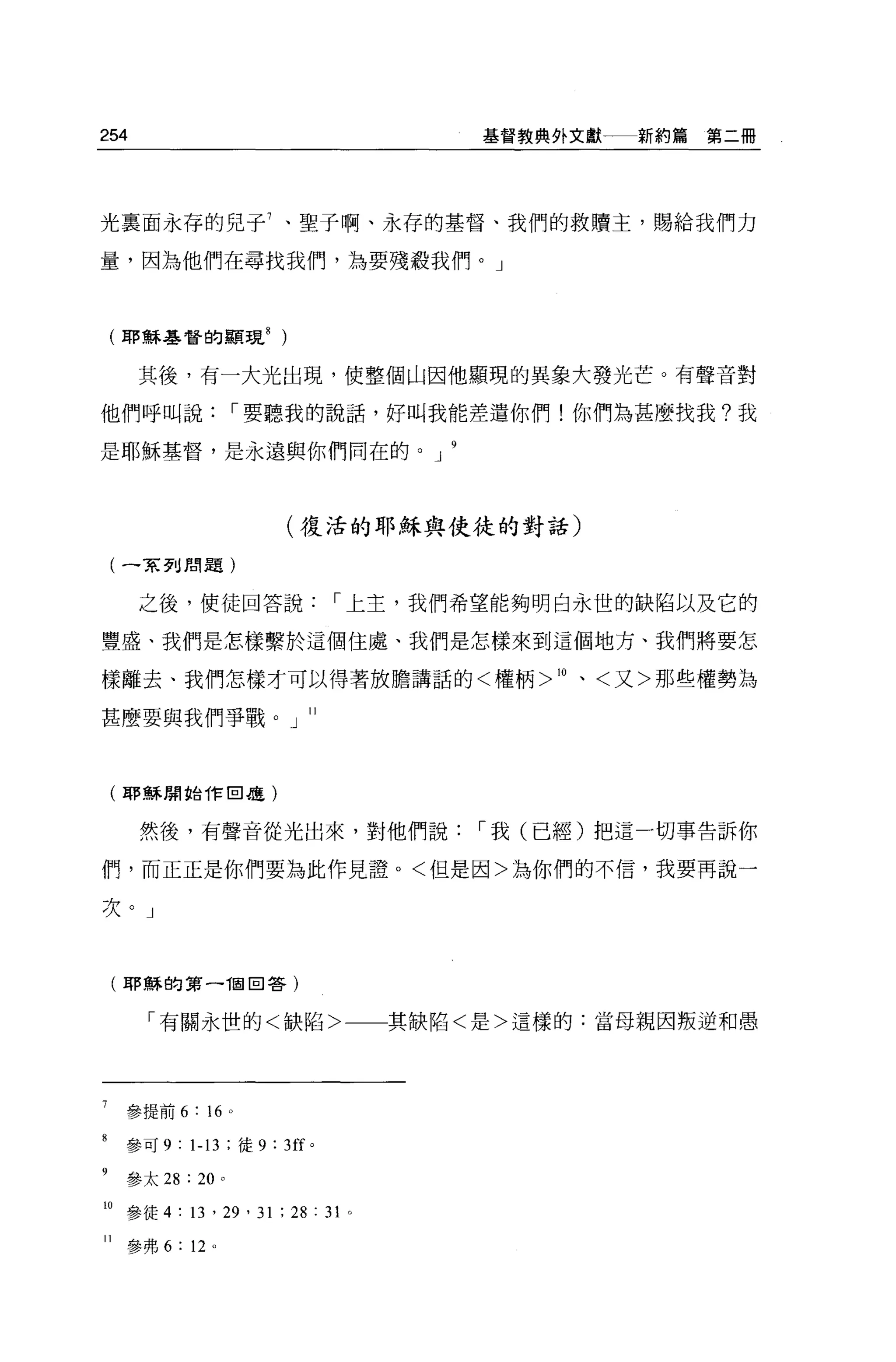 254                                 基督教典外文獻   新約篇第二冊




光稟面永存的兒于 7 、聖子啊、永存的基督、我們的救贖主，賜給我們力

量，因為他們在尋找我們，為要殘殺我們。」



    (耶穌基督的顯現 8          )


      其後，有一大光出現，使整個山因他顯現的異象大發光芒。有聲音對

他們呼叫說，-要聽我的說話，好叫我能差遣你們!你們為甚麼找我?我

是耶穌基督，是永遠與你們同在的。 J



                            (復活的耶穌與使徒的對話)

    (一家到閉題)


      之後，使徒回答說，-上主，我們希望能夠明白永世的缺陷以及它的

豐盛、我們是怎樣繫於這個住處、我們是怎樣來到這個地方、我們將要怎

樣離去、我們怎樣才可以得著放膽講話的<權柄 >10 、<又>那些權勢為

甚麼要與我們事戰。」 11




    (耶穌開始作田是)


      然後，有聲音從光出來，對他們說，-我(已經)把這一切事告訴你

們，而正正是你們要為此作見證。<但是因>為你們的不信，我要再說一

次。」



     (耶穌的第一祖回答)


       「有關永世的<缺陷>一一其缺陷<是>這樣的:當母親因叛逆和愚




7    參提前 6 : 16     0




     參可 9 : 1-13 ;徒 9: 3ff 。
8


9    參太 28 : 20 。

10 參徒 4 : 13 '凹， 31 ; 28 : 31 。

11   參弗 6: 12 。
 