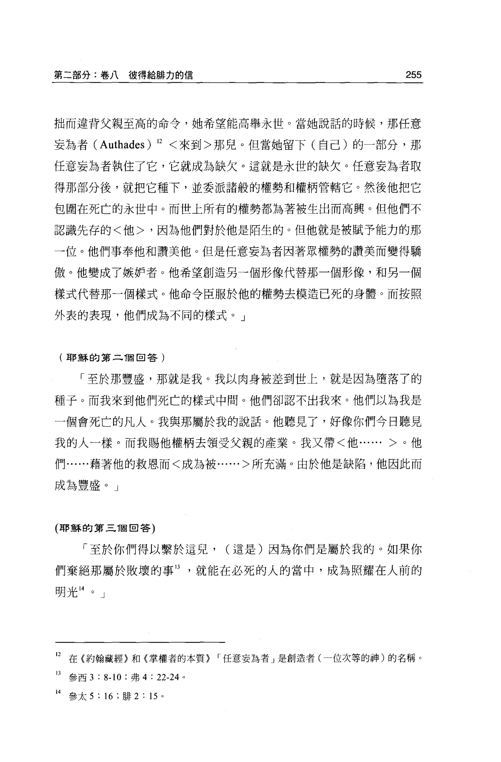 第二部分:卷八彼得給麟力的信                                       255



拙而違背父親至高的命令，她希望能高舉永世。當她說話的時候，那任意

妄為者( Authades)        12   <來到>那兒。但當她留下(自己)的一部分，那

任意妄為者執住了它，它就成為缺欠。這就是永世的缺欠。任意妄為者取

得那部分後，就把它種下，並委派諸般的權勢和權柄管轄它。然後他把它

包間在死亡的永世中。而世上所有的權勢都站著被生出而高興。但他們不

認識先存的<他>，因為他們對於他是陌生的。但他就是被賦予能力的那

一位 o 他們事奉他和讚美他。但是任意妄為者因著眾權勢的讚美而變得驕

傲。他變成了嫉妒者。他希望創造另一個形像代替那一個形像，和另一個

樣式代替那一個樣式。他命令臣服於他的權勢去模造已死的身體。而按照

外表的表現，他們成為不同的樣式。」



(耶穌的第二徊回答)


     「至於那豐盛，那就是我。我以肉身被差到世上，就是因為墮落了的

種子。而我來到他們死亡的樣式中間。他們卻認不出我來。他們以為我是

一個會死亡的凡人。我與那屬於我的說話。他聽見了，好像你們今日聽見

我的人一樣。而我賜他權柄去領受父親的產業。我又帶<他...... >。他

們......藉著他的救恩而<成為被......>所充滿。由於 f也是缺陷，他因此而

成為豐盛。」



(耶穌的第三 T固回答)


      「至於你們得以繫於這兒，              (這是)因為你們是屬於我的。如果你

們棄絕那屬於敗壞的事日，就能在必死的人的當中，成為照耀在人前的

明光 14   0   J




12 在{約翰藏經}和{掌權者的本質}             ，任意妄為者」是創造者(一位次等的神)的名稱。

13 參西 3 : 8.10 ;弗 4 : 22-24 。

H 參太 5 : 16 ;排 2 : 15 。
 