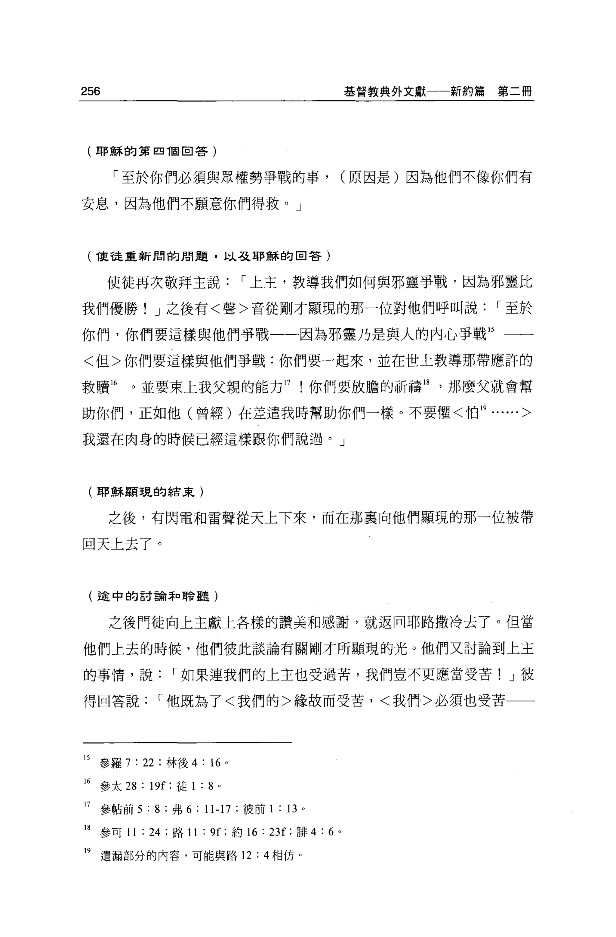 256                                                基督教典外文獻一一新約篇   第二冊




 (耶穌的第四 T固回答)


        「至於你們必須與眾權勢事戰的事，                           (原因是)因為他們不像你們有

安息，因為他們不顧意你們得救。」



 ( 1吏龍重新聞的朋題，以弓之耶蟬的回答)
       使徒再次敬拜主說               I 上主，教導我們如何與邪靈事戰，因為邪靈比

我們優勝! J 之後有<聲>音從剛才顯現的那一位對他們呼叫說                                    I 至於

你們，你們要這樣與他們爭戰一一因為邪靈乃是與人的內心事戰 15 一一

<但>你們要這樣與他們爭戰:你們要一起來，並在世上教導那帶應許的

救贖 16      。並要束上我父親的能力 17 !你們要放膽的祈禱峙，那麼父就會幫

助你們，正如他(曾經)在差遣我時幫助你們一樣。不要懼<怕 19......>

我還在肉身的時候已經這樣跟你們說過。」



 (耶穌顯現的結束)


       之後，有閃電和雷聲從天上下來，而在那襄向他們顯現的那一位被帶

回天上去了。



 (途中的討論和聆聽)


       之後鬥徒向上主獻上各樣的讚美和感謝，就返回耶路撒冷去了。但當

他們上去的時候，他們彼此談論有關剛才所顯現的光。他們又討論到上主

的事情，說             I 如果連我們的上主也受過苦，我們豈不更應當受苦! J 彼

得回答說           I 他既為了<我們的>緣故而受苦，<我們>必須也受苦




15 參羅 7 : 22 ;林後 4: “ o
16 參太 28 : 19[; 徒 1 : 8 。

17    參帖前 5 : 8 ;弗 6 : 11-17 ;彼前 1 : 13 。

18 參可 11 : 24 ;路 11 : 9f; 約 16 : 23f; 耕 4: 6   0




19    遺漏部分的內容，可能與路 12: 4 相仿。
 