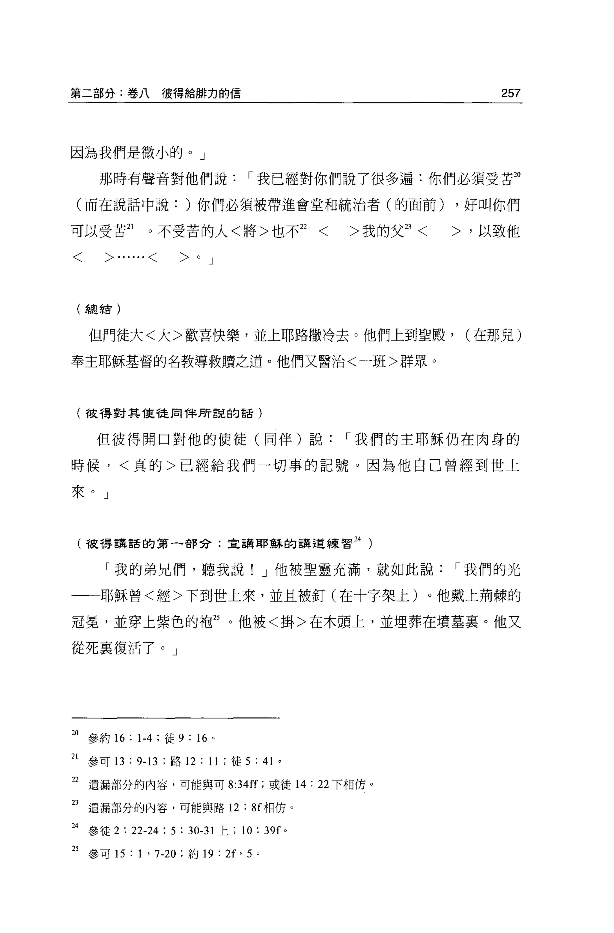 第二部分:卷八彼得給辦力的信                                                    257



因為我們是微小的。」

       那時有聲音對他們說，-我已經對你們說了很多遍:你們必須受苦20

 (而在說話中說: )你們必須被帶進會堂和統治者(的面前)                                 ，好叫你們

可以受苦訕        。不受苦的人<將>也不 22                 <   >我的父 23   <   >，以致他

<      >......<    >OJ

 (   ~奧車吉)


     但門徒大<大>歡喜快樂，並上耶路撒冷去。他們上到聖殿，                               (在那見)

奉主耶穌基督的名教導救贖之道。他們又醫治<一班>群眾。



 (彼得對其能徒用律所說的話)


      但彼得開口對他的使徒(同伴)說，-我們的主耶穌仍在肉身的

時候，<真的>已經給我們一切事的記號。因為他自己曾經到世上

來。」



 (彼得講話的第一部分:宣講耶穌的講道練習 24 )


       「我的弟兄們，聽我說! J 他被聖靈充滿，就如此說，-我們的光

       耶穌曾<經>下到世上來，並且被釘(在十字架上)。他戴上荊棘的

冠冕，並穿上紫色的袍封。他被<掛>在木頭上，並埋葬在墳墓襄。他又

從死稟復活了。」




站參約 16: 1.4 ;徒 9: “。
21 參可 13 : 9-13 ;路 12:11; 徒 5 : 41 。

22 遺漏部分的內容，可能與可 8:34ff; 或徒 14: 22 下相仿。

23   遺漏部分的內容，可能與路 12 : 8f 相仿。

24 參徒 2: 22-24 ; 5 : 30-31 上; 10: 39f   0




25 參叮叮: 1 ' 7-20 ;約 19 : 2f' 5 。
 