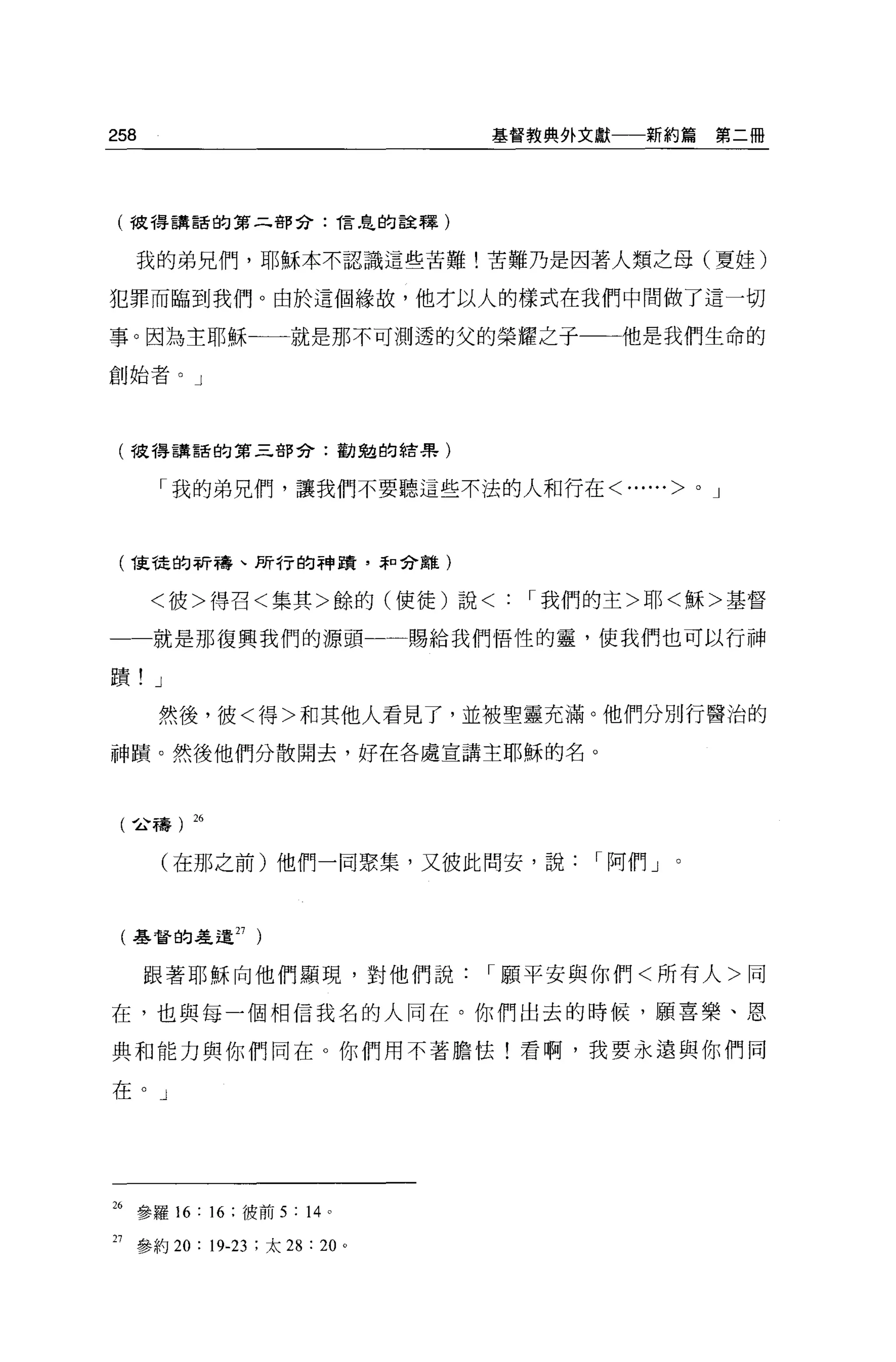 258                               基督教典外文獻一一新約篇         第二冊




 (彼得講話的第二部合: í'言，皂的詮釋)


  我的弟兄們，耶穌本不認識這些苦難!苦難乃是因著人類之母(夏娃)

犯罪而臨到我們。由於這個緣故，他才以人的樣式在我們中間做了這一切

事。因為主耶穌一一就是那不可測透的父的榮耀之于                  他是我們生命的

創始者。」




 (彼得講話的第三部分:勸魁的結果)


      「我的弟兄們，讓我們不要聽這些不法的人和行在<            ......>   0   J




 ( í車龍的祈禱、所行的神蹟，幸口分離)
      <彼>得召<集其>餘的(使徒)說<             ，.我們的主>耶<穌>基督

  一就是那復興我們的源頭一                 賜給我們悟性的靈，使我們也可以行神

蹟! J
      然後，彼<得>和其他人看見了，並被聖靈充滿。他們分別行醫治的

神蹟。然後他們分散開去，好在各處宣講主耶穌的名。



 (~禱) 26


       (在那之前)他們一同聚集，又彼此間安，說，.阿們 J



 (基督的差遣 27 )


      跟著耶穌向他們顯現，對他們說，.願平安與你們<所有人>同

在，也與每一個相信我名的人同在。你們出去的時候，願喜樂、恩

典和能力與你們同在。你們用不著膽怯!看啊，我要永遠與你們同

在。」




26 參羅 16: 16 :彼前 5 : 14 。

27 參約 20: 19-23 :太 28 : 20 。
 