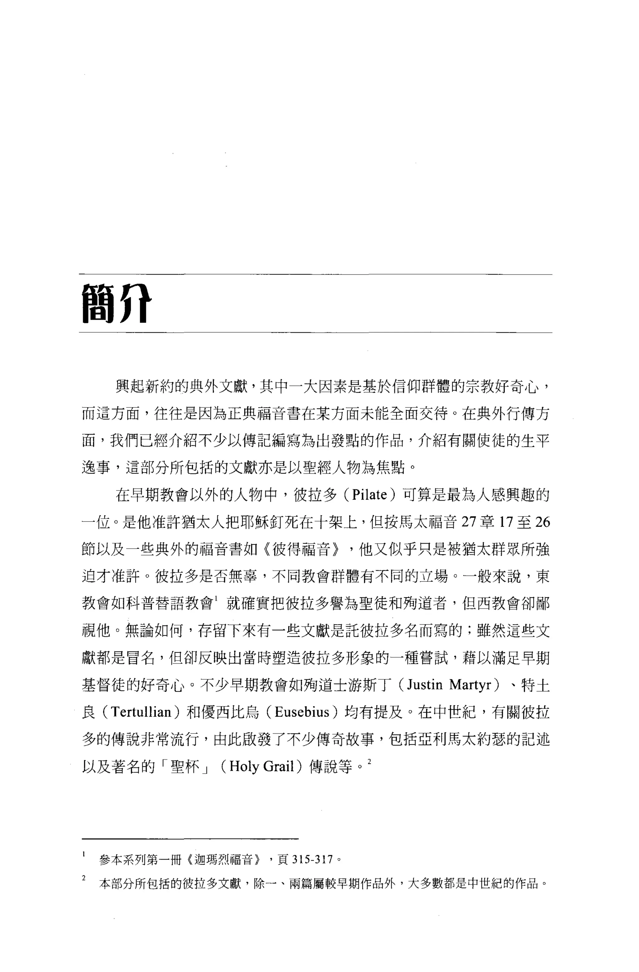 間η

     興起新約的典外文獻，其中一大因素是基於信仰群體的宗教好奇心，

而這方面，往往是因為正典福音書在某方面未能全面交待。在典外行傳方

面，我們已經介紹不少以傳記編寫為出發點的作品，介紹有關使徒的生平

逸事，這部分所包括的文獻亦是以聖經人物為焦點。

     在早期教會以外的人物中，彼拉多 (Pi1ate) 可算是最為人感興趣的

一位。是他准許猶太人把耶穌釘死在十架上，但按馬太福音 27 章 17 至 26

節以及一些典外的福音書如〈彼得福音)                    ，他又似乎只是被猶太群眾所強

迫才准許。彼拉多是否無辜，不同教會群體有不同的立場。一般來說，東

教會如科普替語教會 1 就確實把彼拉多譽為聖徒和殉道者，但西教會卻鄙


視他。無論如何，存留下來有一些文獻是託彼拉多名而寫的;雖然這些文

獻都是冒名，但卻反映出當時塑造彼拉多形象的一種嘗試，藉以滿足早期

基督徒的好奇心。不少早期教會如殉道士游斯丁 (Justin Martyr)            、特士

良( T ertullian )和優西比烏 (Eusebius) 均有提及。在中世紀，有關彼拉

多的傳說非常流行，由此廠發了不少傳奇故事，包括亞利馬太約瑟的記述

以及著名的「聖杯 J    (   Ho1y Grai1) 傳說等。 2




    參本系列第一冊(迦瑪烈福音>     '頁 315-317 。

2   本部分所包括的彼拉多文獻，除一、兩篇屬較早期作品外，大多數都是中世紀的作品。
 