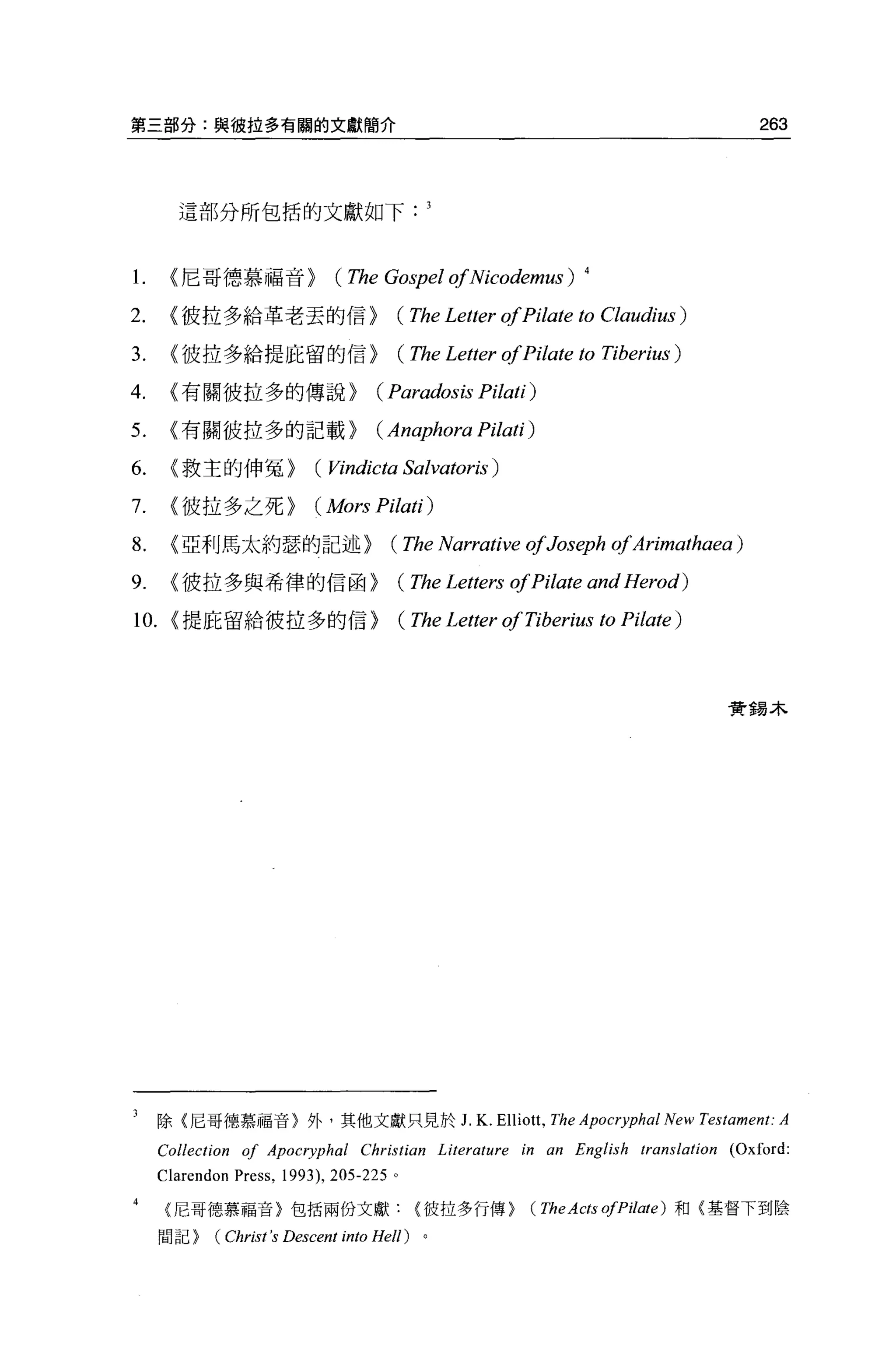 第三部分:與彼拉多有關的文獻簡介                                                                       263



         這部分所包括的文獻如下



1.     {尼哥德慕福音>                  (The Gospel ofNicodemus)           4


2.     {彼拉多給革老去的信>                        (The Letter ofPilate to       Claudiω)

3.     {彼拉多給提庇留的信>                            (The Letter ofPilate 的    Tiberius)

4.     {有關彼拉多的傳說>                      (Paradosis Pilati)
5.     {有關彼拉多的記載>                      (Anaphora Pilati)
6.     {救主的伸冤>                (的ndicta        Salvatoris )
7.     {彼拉多之死>                ( Mors Pilati)
8.     {亞利馬太約瑟的記述>                        (The Narrative ofJoseph ofArimathaea )
9.     {彼拉多與希律的信函>                            (The Letters ofPilate and Herod)
10.    {提庇留給彼拉多的信>                            (The Letter ofTiberius to Pilate)



                                                                                     實錫木




3    除{尼哥德慕福音)外，其他文獻只見於 J. K. Elliott. The Apocryphal New Testament: A
      Collection of Apocryphal Christian Literature in an English translation (Oxford
      C1arendon Press ,   1993) ， 205-225 。

      {尼哥德慕福音〉包括兩份文獻彼拉多行傳}                                   (TheActs ofPilate)   和{墓督下到陰

      問記}     (Chris t's D的cent into Hel!)      。
 