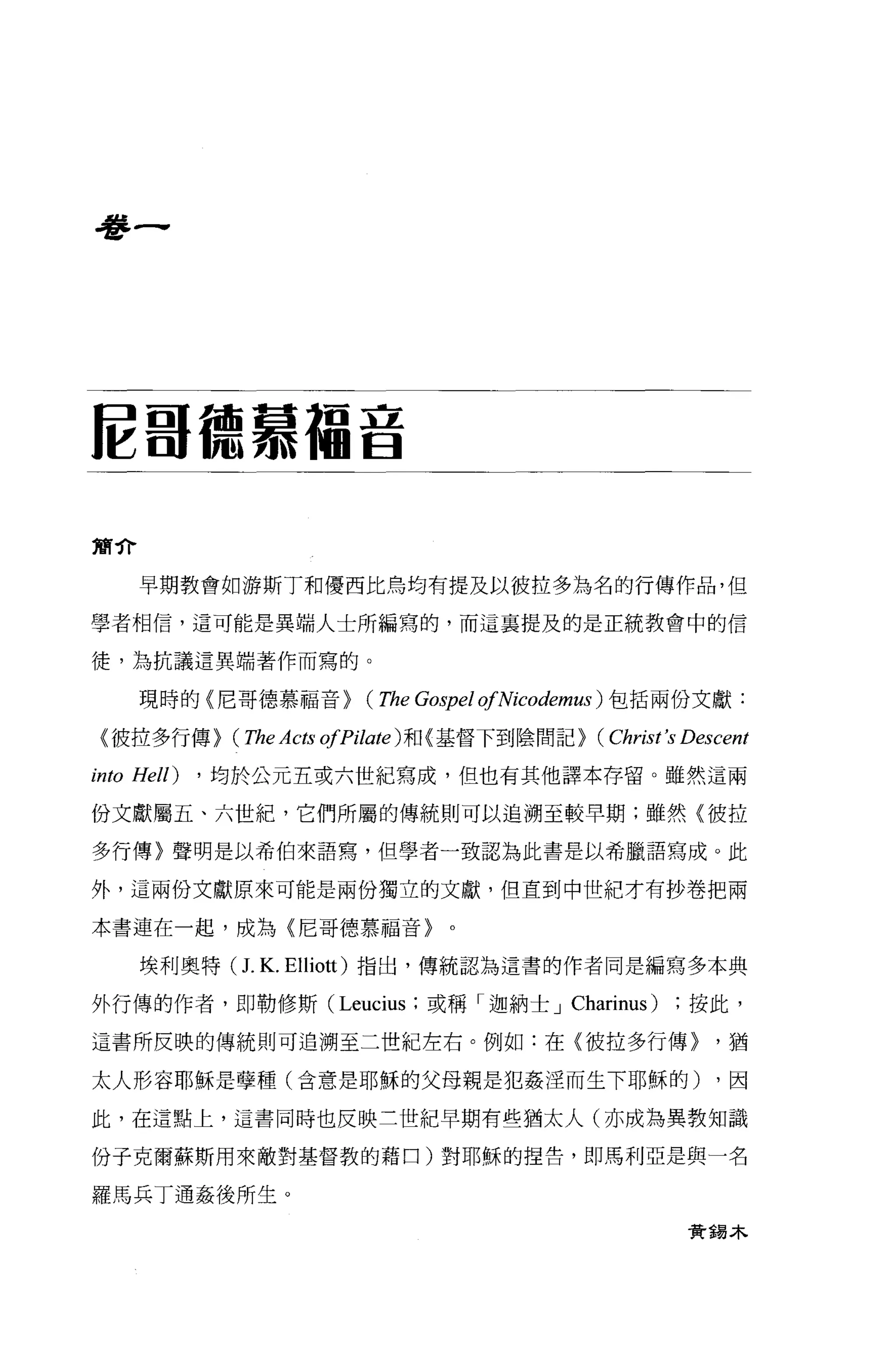 學一




E 哥德慕福音

簡介

     早期教會如游斯丁和優西比烏均有提及以彼拉多為名的行傳作品，但

學者相信，這可能是異端人士所編寫的，而這稟提及的是正統教會中的信

徒，為抗議這異端著作而寫的。

     現時的〈尼哥德慕福音>           (The Gospel ofNicodemus ) 包括兩份文獻:
 〈彼拉多行傳>      (The Acts ofPilate) 和〈基督下到陰間記> (Christ's Descent
into Hell)   ， 均於公元五或六世紀寫成，但也有其他譯本存留。雖然這兩

份文獻屬五、六世紀，它們所屬的傳統則可以追溯至較早期;雖然〈彼拉

多行傳〉聲明是以希伯來語寫，但學者一致認為此書是以希臘語寫成。此

外，這兩份文獻原來可能是兩份獨立的文獻，但直到中世紀才有抄卷把兩

本書連在一起，成為〈尼哥德慕福音>                 0




     埃利奧特(     J. K.   Elliott) 指出，傳統認為這書的作者同是編寫多本典

外行傳的作者，即勒修斯 (Leucius ;或稱「迦納士 J Charinus)                按此，

這書所反映的傳統則可追溯至二世紀左右。例如:在〈彼拉多行傳>                            '猶

太人形容耶穌是孽種(含意是耶穌的父母親是犯姦涅而生下耶穌的)                             ，因

此，在這點上，這書同時也反映三世紀早期有些猶太人(亦成為異教知識

份子克爾蘇斯用來敵對基督教的藉口)對耶穌的捏告，即馬利亞是與一名

羅馬兵丁通姦後所生。

                                                        資獨木
 