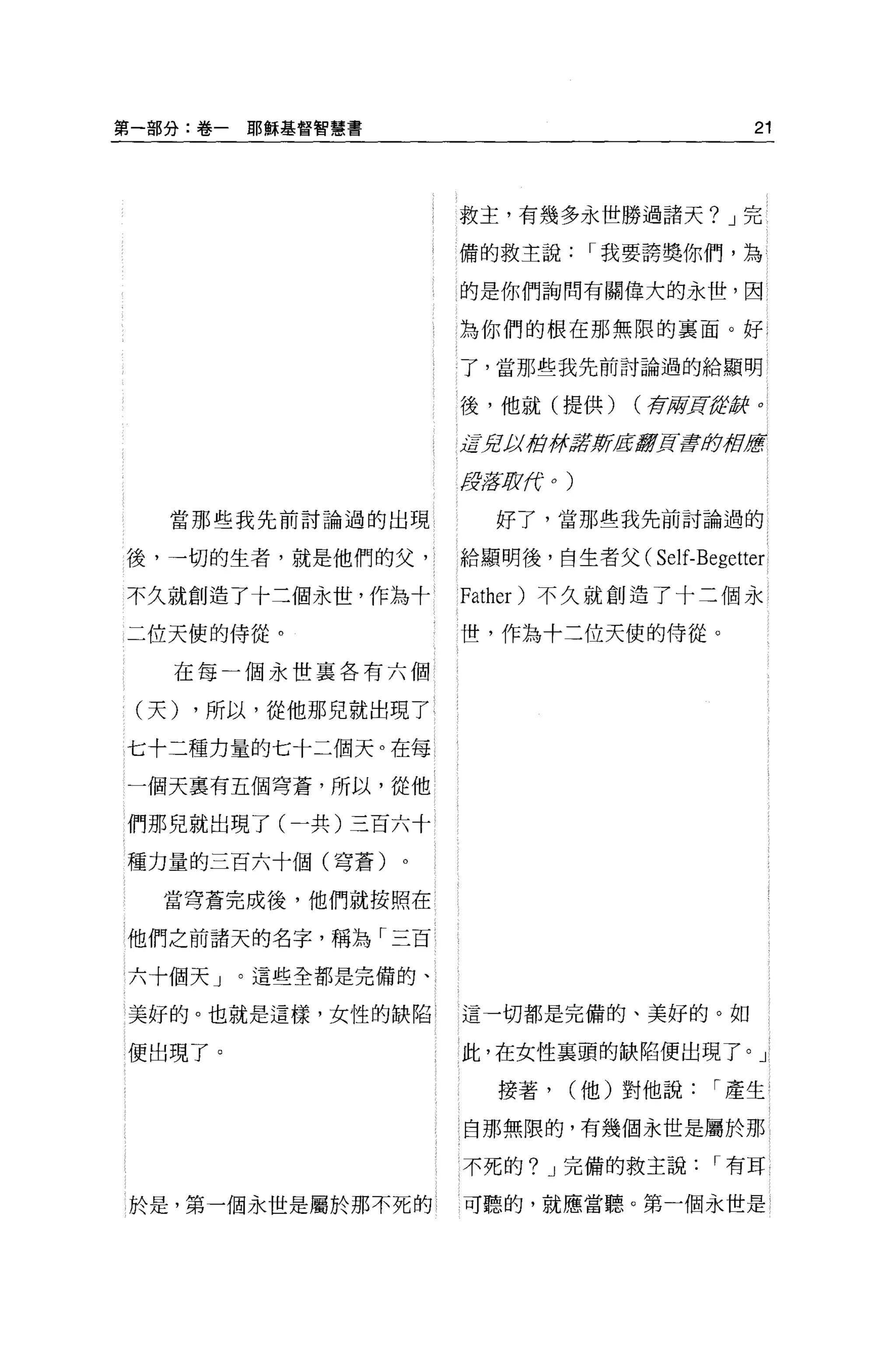 第一部分:卷一   耶魯軍基督智慧書                                    21



                     救主，有幾多永世勝過諸天? J 完

                     備的救主說                 I 我要誇獎你們，為

                     的是你們詢問有關偉大的永世，因

                     為你們的根在那無限的襄面。好

                     了，當那些我先前討論過的給顯明


                     後，他就(提供)                (荐府頁結辭 o

                     jffJt!;;;街#ff!t新產量7頁三章即被歷

                     tfflifJt f
                            N     0   )




   當那些我先前討論過的出現          好了，當那些我先前討論過的

後，一切的生者，就是他們的父，      給顯明後，自生者父( Self-B巴getter

不久就創造了十二個永世，作為十      Father) 不久就創造了十三個永

二位天使的侍從。             t壘，作為十二位天使的侍從。

   在每一個永世襄各有六個

 (天) ，所以，從他那兒就出現了

七十二種力量的七十二個天。在每、

一個天稟有五個穹蒼，所以，從他

們那兒就出現了(一共)三百六十

種力量的三百六十個(穹蒼)

   當穹蒼完成後，他們就按照在

他們之前諸天的名字，稱為「三百

六十個天」。這些全都是完備的、

美好的。也就是這樣，女性的缺陷      這一切都是完備的、美好的。如

便出現了。                此，在女性襄頭的缺陷便出現了。」

                         接著，              (他)對他說   I 產生

                     自那無限的，有幾個永世是屬於那

                     不死的? J 完備的救主說                 I 有耳

於是，第一個永世是屬於那不死的      可聽的，就應當聽。第一個永世是
 