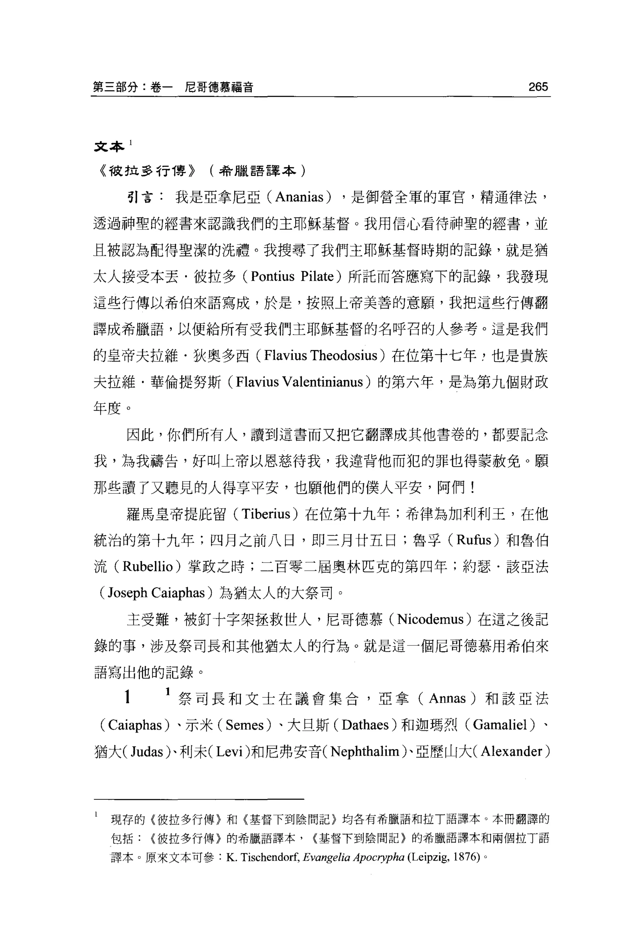 第三部分:卷一尼哥德慕福音                                                               265



文本 1

    《被拉多行博~      (4會臘語譯本)

       引言:我是亞拿尼亞 (Ananias)                ，是御營全軍的軍官，精通律法，

透過神聖的經書來認識我們的主耶穌基督。我用信心看待神聖的經書，並

且被認為配得聖潔的洗禮。我搜尋了我們主耶穌基督時期的記錄，就是猶

太人接受本丟﹒彼拉多 (Pontius Pilate) 所託而答應寫下的記錄，我發現

這些行傳以希伯來語寫成，於是，按照上帝美善的意願'我把這些行傳翻

譯成希臘語，以便給所有受我們主耶穌基督的名呼召的人參考。這是我們

的皇帝夫拉維﹒狄奧多西( Flavius Theodosius )在位第十七年，也是貴族

夫拉維﹒華倫提努斯( Flavius Valentinianus )的第六年，是為第九個財政

年度。
       因此，你們所有人，讀到這書而又把它翻譯成其他書卷的，都要記念

我，為我禱告，好叫上帝以恩慈待我，我違背他而犯的罪也得蒙赦免 O 願

那些讀了又聽見的人得享平安，也顧他們的僕人平安，阿們!
       羅馬皇帝提庇留( Tiberius) 在位第十九年;希律為加利利玉，在他

統治的第十九年;四月之前八日，即三月廿五日;魯平( Rufus) 和魯伯

流 (Rubellio) 掌政之時;二百零二屆奧林匹克的第四年;約瑟﹒該亞法

    ( Joseph Caiaphas )為猶太人的大祭司。
       主受難，被釘十字架拯救世人，尼哥德慕 (Nicodemus) 在這之後記

錄的事，涉及祭司長和其他猶太人的行為。就是這一個尼哥德慕用希伯來

語寫出他的記錄。


       1     祭司長和文士在議會集合，亞拿( Annas) 和該亞法

    ( Caiaphas) 、示米( Semes) 、大旦斯 (Dathaes) 和迦瑪烈( Gamaliel) 、
猶大( Judas) 、利末( Levi) 和尼弗安音 (Nephthalim) 、亞歷山大(                      Alexander )



l    現存的{彼拉多行傳}和{基督下到陰間記}均各有希臘語和拉丁語譯本。本冊翻譯的
     包括彼拉多行傳}的希臘語譯本，                {基督下到陰間記}的希臘語譯本和兩個拉丁語

     譯本。原來文本可參:    K. Tischendorf, Evangelia Apocryp如 (Leipzig， 1876) 。
 