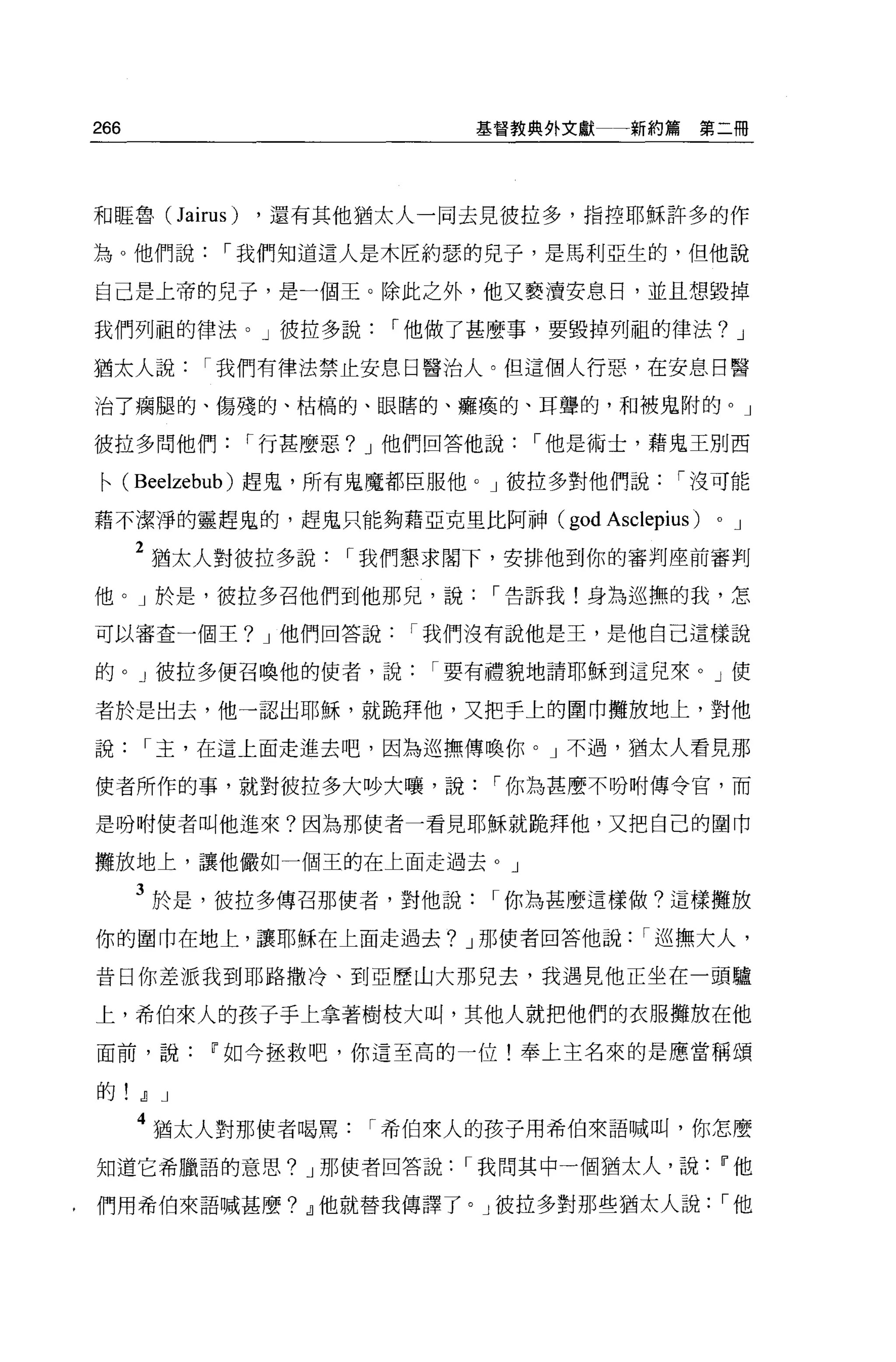 266                      基督教典外文獻     新約篇第二冊




和眶魯 (Jairus)   ，還有其他猶太人一同去見彼拉多，指控耶穌許多的作

為 O 他們說，-我們知道這人是木匠約瑟的兒子，是馬利亞生的，但他說

自己是上帝的兒子，是一個王。除此之外，他又褻潰安息日，並且想毀掉

我們列祖的律法。」彼拉多說，-他做了甚麼事，要毀掉列祖的律法? J

猶太人說，-我們有律法禁止安息日醫治人。但這個人行惡，在安息日醫

治了痛腿的、傷殘的、枯稿的、眼瞎的、癱瘓的、耳聾的，不日被鬼附的。」

彼拉多問他們，-行甚麼惡? J 他們回答他說，-他是術士，藉鬼王別西

•( Bee!zebub )趕鬼，所有鬼魔都臣服他。」彼拉多對他們說，-沒可能
藉不潔淨的靈趕鬼的，趕鬼只能夠藉亞克里比阿神(       god Asclepius )   0   J

      2 猶太人對彼拉多說，-我們懇求閣下，安排他到你的審判座前審判
他。」於是，彼拉多召他們到他那兒，說，-告訴我!身為巡撫的我，怎

可以審查一個王? J 他們回答說，-我們沒有說他是王，是他自己這樣說

的。」彼拉多便召喚他的使者，說，-要有禮貌地請耶穌到這兒來。」使

者於是出去，他一認出耶穌，就跪拜他，又把手上的圍巾攤放地上，對他

說，-主，在這上面走進去吧，因為巡撫傳喚你。」不過，猶太人看見那

使者所作的事，就對彼拉多大吵大嚷，說，-你為甚麼不吩咐傳令官，而

是吩咐使者叫他進來?因為那使者一看見耶穌就跪拜他，又把自己的圍巾

攤放地上，讓他儼如一個王的在上面走過去。」

      3 於是，彼拉多傳召那使者，對他說，-你為甚麼這樣做?這樣攤放
你的圍巾在地上，讓耶穌在上面走過去? J 那使者回答他說，-巡撫大人，

昔日你差派我到耶路撒冷、到亞歷山大那兒去，我遇見他正坐在一頭驢

上，希伯來人的孩子手上拿著樹枝大叫，其他人就把他們的衣服攤放在他

面前，說     w 如今拯救吧，你這至高的一位!奉上主名來的是應當稱頌

的.!l J
      4 猶太人對那使者喝罵，-希伯來人的孩子用希伯來語喊叫，你怎麼
知道它希臘語的意思? J 那使者回答說，-我問其中一個猶太人，說                    w他

們用希伯來語喊甚麼? .!l他就替我傳譯了。」彼拉多對那些猶太人說，-他
 