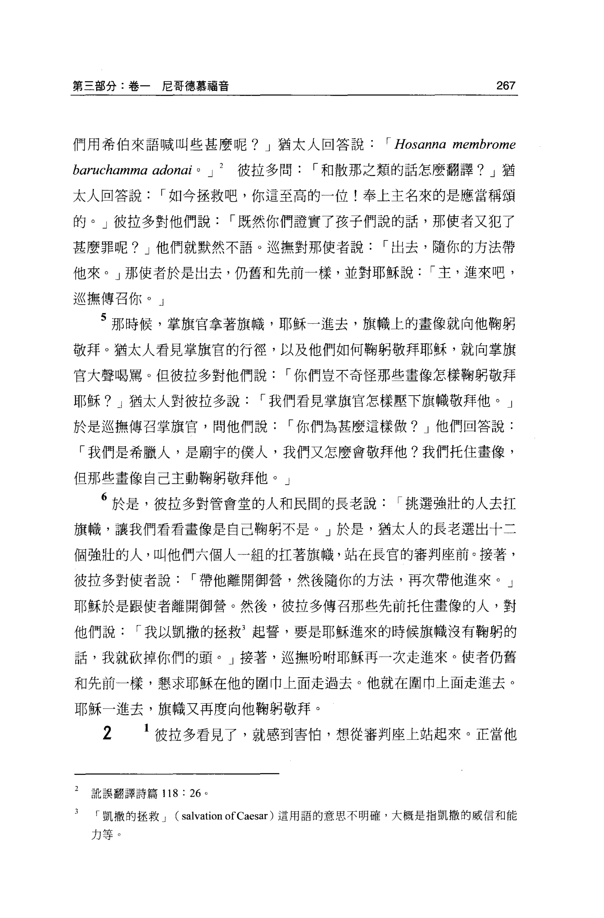 第三部分:卷一尼哥德慕福音                                                     267




們用希伯來語喊叫些甚麼呢? J 猶太人回答說                           I   Hosanna membrome
baruchamma adonai   0       J   2   彼拉多問   I 和散那之類的話怎麼翻譯? J 猶

太人回答說       I 如今拯救吧，你這至高的一位!奉上主名來的是應當稱頌

的。」彼拉多對他們說                          I 既然你們證實了孩子們說的話，那使者又犯了

甚麼罪呢? J 他們就默然不語。巡撫對那使者說                          I 出去，隨你的方法帶

他來。」那使者於是出去，仍舊和先前一樣，並對耶穌說                                I 主，進來吧，

巡撫傳召你 o J

    5 那時候，掌旗官拿著旗幟，耶穌一進去，旗幟上的畫像就向他鞠躬
敬拜 o 猶太人看見掌旗官的行徑，以及他們如何鞠躬敬拜耶穌，就向掌旗

官大聲喝罵。但彼拉多對他們說                          I 你們豈不奇怪那些畫像怎樣鞠躬敬拜

耶穌? J 猶太人對彼拉多說                        I 我們看見掌旗官怎樣壓下旗幟敬拜他。」

於是逃撫傳召掌旗官，問他們說                          I 你們為甚麼這樣做? J 他們回答說:

「我們是希臘人，是廟宇的僕人，我們又怎麼會敬拜他?我們托住畫像，

但那些畫像自己主動鞠躬敬拜他。」

    6 於是，彼拉多對管會堂的人和民間的長老說挑選強壯的人去扛
旗幟，讓我們看看畫像是自己鞠躬不是。」於是，猶太人的長老選出十三

個強壯的人，叫他們六個人一組的扛著旗幟，站在長官的審判座前。接著，

彼拉多對使者說          I 帶他離開御營，然後隨你的方法，再次帶他進來。」

耶穌於是跟使者離開御營。然後，彼拉多傳召那些先前托住畫像的人，對

他們說      I 我以凱撒的拯救3 起誓，要是耶穌進來的時候旗幟沒有鞠躬的

話，我就砍掉你們的頭。」接著，巡撫吩咐耶穌再一次走進來。使者仍舊

和先前一樣，懇求耶穌在他的圍巾上面走過去。他就在圍巾上面走進去。

耶穌一進去，旗幟又再度向他鞠躬敬拜。

    2     1 彼拉多看見了，就感到害怕，想從審判座上站起來。正當他



  訛誤翻譯詩篇 118   : 26     0




    凱撒的拯救 J   (salvation ofCaesar)     這用語的意思不明確，大概是指凱撒的威信和能

  力等。
 