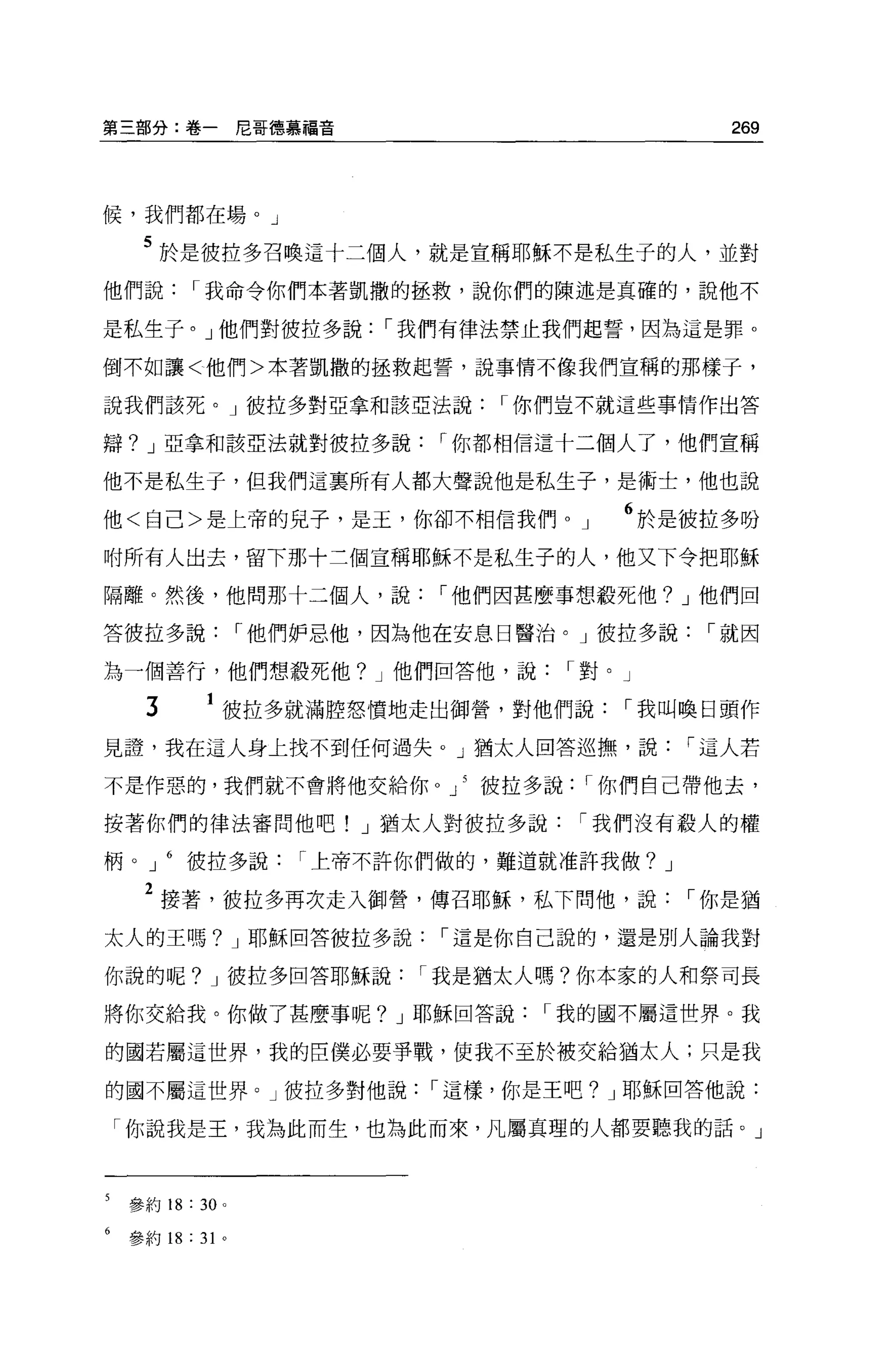 第三部分:卷一尼哥德慕福音                                    269



候，我們都在場。」

     5 於是彼拉多召喚這十二個人，就是宣稱耶穌不是私生子的人，並對
他們說        I 我命令你們本著凱撒的拯救，說你們的陳述是真確的，說他不

是私生子。」他們對彼拉多說             I 我們有律法禁止我們起誓，因為這是罪。

倒不如讓<他們>本著凱撒的拯救起誓，說事情不像我們宣稱的那樣子，

說我們該死。」彼拉多對亞拿和該亞法說               I 你們豈不就這些事情作出答

辯? J 亞拿和該亞法就對彼拉多說            I 你都相信這十二個人了，他們宣稱

他不是私生子，但我們這襄所有人都大聲說他是私生子，是術士，他也說

他<自己>是上帝的見子，是玉，你卻不相信我們                J   6 於是彼拉多吩
咐所有人出去，留下那十三個宣稱耶穌不是私生子的人，他又下令把耶穌

隔離。然後，他問那十二個人，說              I 他們因甚麼事想殺死他? J 他們回

答彼拉多說              I 他們妒忌他，因為他在安息日醫治。」彼拉多說     I 就因

為一個善行，他們想殺死他? J 他們回答他，說              I 對。」

      3        彼拉多就滿腔怒憤地走出御營，對他們說         I 我叫喚日頭作
見證，我在這人身上找不到任何過失。」猶太人回答巡撫，說                   I 這人若

不是作惡的，我們就不會將他交給你 O 」 5 彼拉多說           I 你們自己帶他去，

按著你們的律法審問他吧! J 猶太人對被拉多說               I 我們沒有般人的權

柄。 J       彼拉多說       I 上帝不許你們做的，難道就准許我做? J

     2 接著，被拉多再次走入御營，傳召耶穌，私下問他，說               I 你是猶
太人的王嗎? J 耶穌回答彼拉多說             I 這是你自己說的，還是別人論我對

你說的呢? J 彼拉多回答耶穌說            I 我是猶太人嗎?你本家的人和祭司長

將你交給我。你做了甚麼事呢? J 耶穌回答說             I 我的國不屬這世界。我

的國若屬這世界，我的巨僕必要事戰，使我不至於被交給猶太人;只是我

的國不屬這世界。」彼拉多對他說              I 這樣，你是王吧? J 耶穌回答他說:

    「你說我是王，我為此而生，也為此而來，凡屬真理的人都要聽我的話。」



5   參約 18 : 30 。

6   參約 18 : 3 卜
 