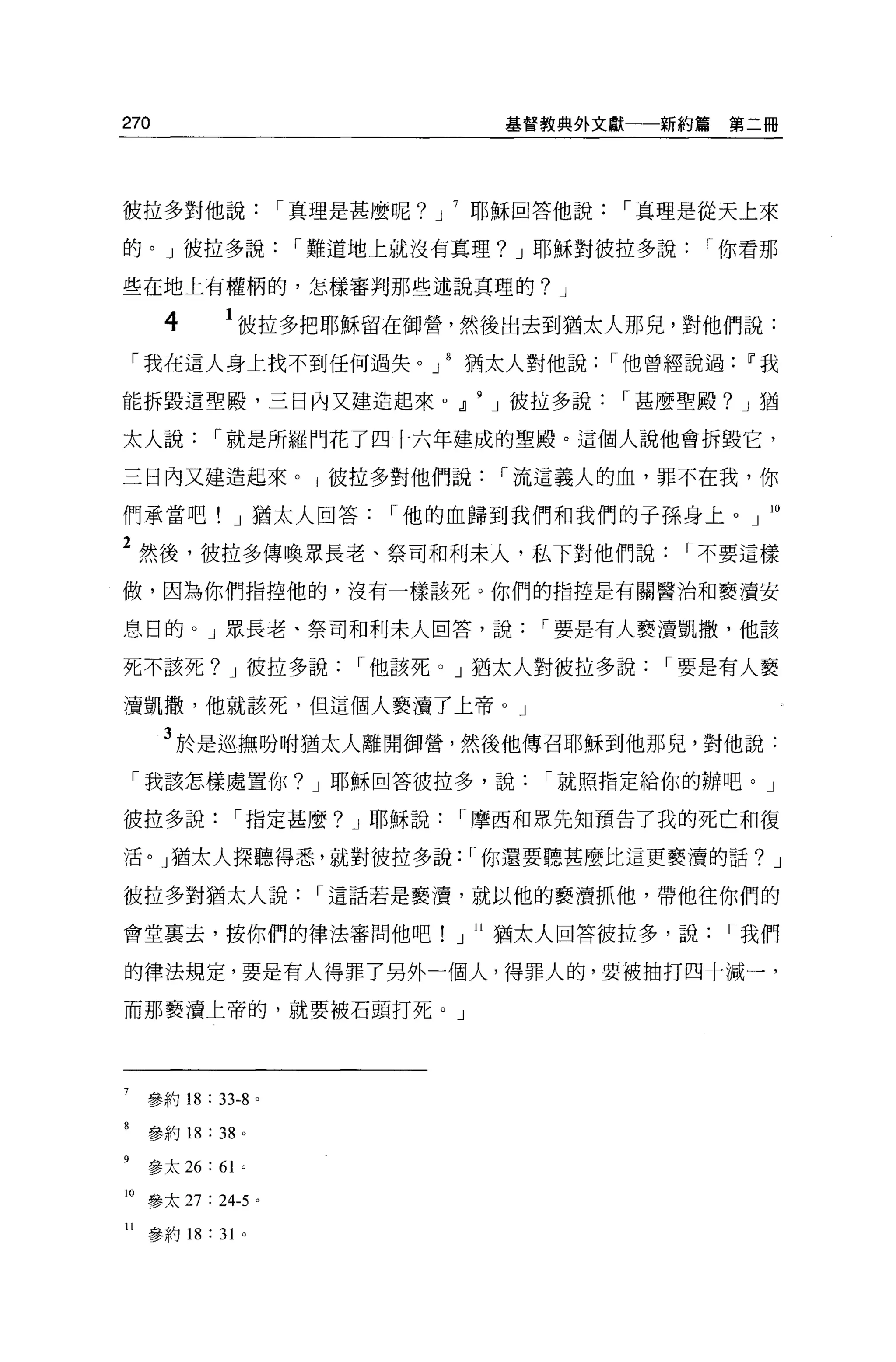 270                                     基督教典外文獻一一新約篇   第二冊




彼拉多對他說                  r 真理是甚麼呢? J   耶穌回答他說    r 真理是從天上來

的。」彼拉多說                  r 難道地上就沒有真理? J 耶穌對彼拉多說       r 你看那

些在地上有權柄的，怎樣審判那些述說真理的? J

      4          1 彼拉多把耶穌留在御營，然後出去到猶太人那兒，對他們說:
 「我在這人身上找不到任何過失。」 8 猶太人對他說                      r 他曾經說過Ii'我

能拆毀這聖殿，三日內又建造起來 O .Jl                  J 彼拉多說   r 甚麼聖殿? J 猶

太人說              r 就是所羅門花了四十六年建成的聖殿。這個人說他會拆毀它，

三日內又建造起來。」彼拉多對他們說                       r 流這義人的血，罪不在我，你

們承當吧! J 猶太人回答                  r 他的血歸到我們和我們的于孫身上 o 」 IO

2 然後，彼拉多傳喚眾長老、祭司和利末人，私下對他們說                         r 不要這樣
做，因為你們指控他的，沒有一樣該死 O 你們的指控是有關醫治和褻潰安

息日的。」眾長老、祭司和利末人回答，說                       r 要是有人褻潰凱撒，他該

死不該死? J 彼拉多說                 r 他該死。」猶太人對彼拉多說       r 要是有人褻

潰凱撒，他就該死，但這個人褻潰了上帝。」

      3 於是巡撫吩咐猶太人離開御營，然後他傳召耶穌到他那兒，對他說:
 「我該怎樣處置你? J 耶穌回答彼拉多，說                    r 就照指定給你的辦吧。」

彼拉多說               r 指定甚麼? J 耶穌說      r 摩西和眾先知預告了我的死亡和復

活。」猶太人探聽得悉，就對彼拉多說: r 你還要聽甚麼比這更褻濤的話? J

彼拉多對猶太人說                  r 這話若是褻潰，就以他的褻潰抓他，帶他往你們的

會堂里去，按你們的律法審問他吧!」 ll 猶太人回答彼拉多，說                        r 我們

的律法規定，要是有人得罪了另外一個人，得罪人的，要被抽打四十滅一，

而那褻潰上帝的，就要被石頭打死。」




     參約 18   : 33-8 。

     參約 18   :   38 。

     參太 26: 6 卜

10 參太 27 : 24-5 。

11   參約的: 3 卜
 