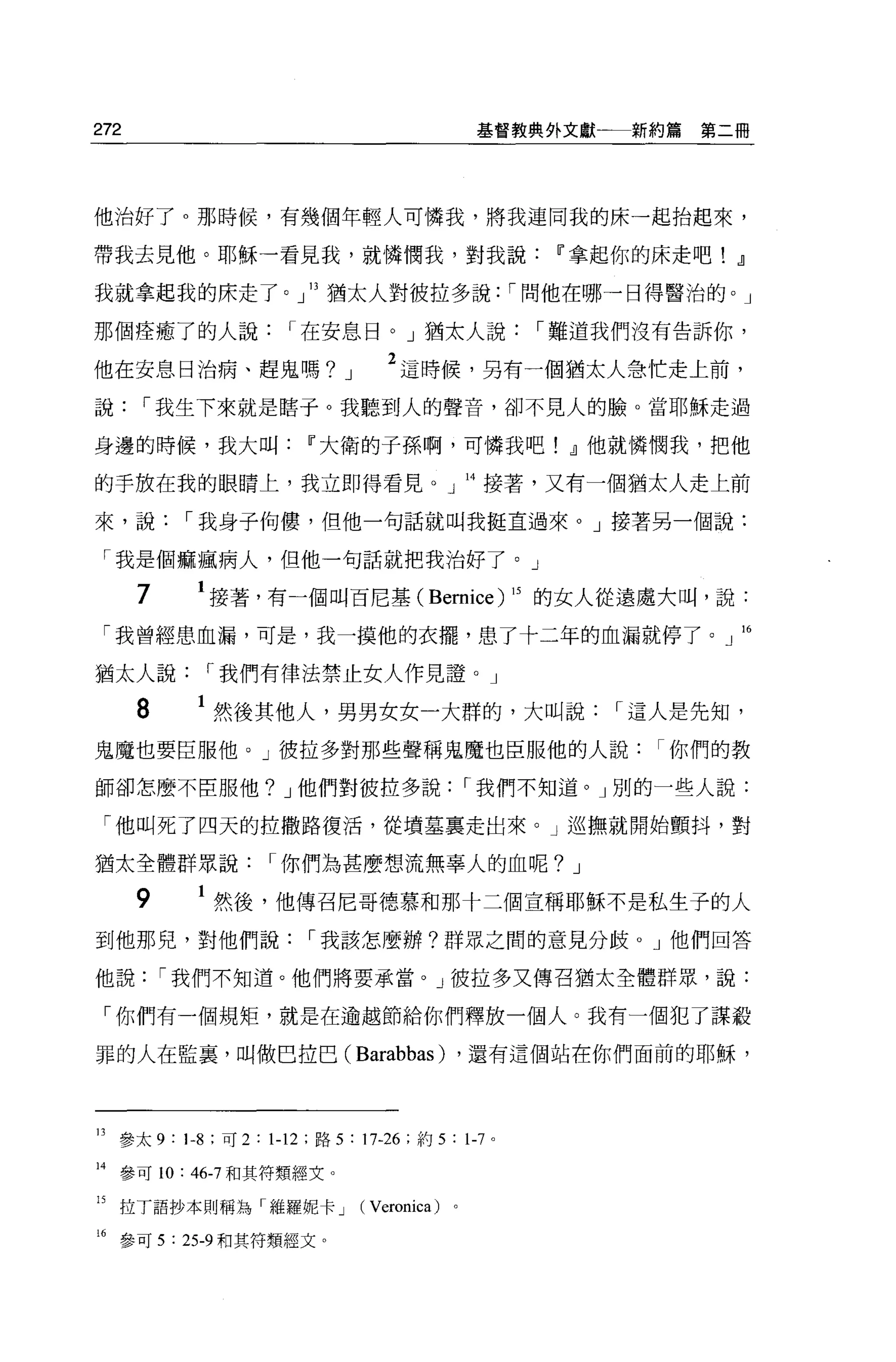 272                                            基督教典外文獻一一新約篇   第二冊




他治好了。那時候，有幾個年輕人可憐我，將我連同我的床一起抬起來，

帶我去見他。耶穌一看見我，就憐憫我，對我說u"拿起你的床走吧!                                 .!l
我就拿起我的床走了。」 13 猶太人對彼拉多說: I 問他在哪一日得醫治的。」

那個痊癒了的人說              I 在安息日。」猶太人說                 I 難道我們沒有告訴你，

他在安息日治病、趕鬼嗎?                J      2 這時候，另有一個猶太人急忙走上前，
說     I 我生下來就是瞎于。我聽到人的聲音，卻不見人的臉。當耶穌走過

身邊的時候，我大叫u"大衛的子孫啊，可憐我吧! .!l他就憐憫我，把他

的手放在我的眼睛上，我立即得看見。」 14 接著，又有一個猶太人走上前

來，說        I 我身子拘樓，但他一句話就叫我挺直過來。」接著另一個說:

 「我是個痲瘋病人，但他一句話就把我治好了。」

      7     1 接著，有一個叫百尼基( BeIτlÏce) 15 的女人從遠處大叫，說:
 「我曾經患血漏，可是，我一摸他的衣擺，患了十二年的血漏就停了。」 16

猶太人說        I 我們有律法禁止女人作見證。」

      8     1 然後其他人，男男女女一大群的，大叫說                       I 這人是先知，
鬼魔也要臣服他。」彼拉多對那些聲稱鬼魔也臣服他的人說你們的教

師卻怎麼不臣服他? J 他們對彼拉多說                            I 我們不知道。」別的一些人說:

 「他叫死了四天的拉撒路復活，從墳墓稟走出來。」巡撫就開始顫抖，對

猶太全體群眾說            I 你們為甚麼想流無辜人的血呢? J

      9      然後，他傳召尼哥德慕和那十二個宣稱耶穌不是私生子的人
到他那兒，對他們說               I 我該怎麼辦?群眾之間的意見分歧 o J 他們回答

他說        I 我們不知道。他們將要承當。」彼拉多又傳召猶太全體群眾，說:

 「你們有一個規矩，就是在逾越節給你們釋放一個人。我有一個犯了謀殺

罪的人在監裹，叫做巴拉巴(                   Barabbas)      ，還有這個站在你們面前的耶穌，




13 參太 9: 1-8 :可 2:1-12: 路 5:17-26: 約 5 : 1-7 。

14 參可 10: “-7 和其符類經艾。

的拉了語抄本則稱為「維羅妮卡 J                (Veronica )。

16 參可 5 : 25-9 和其符類經文。
 