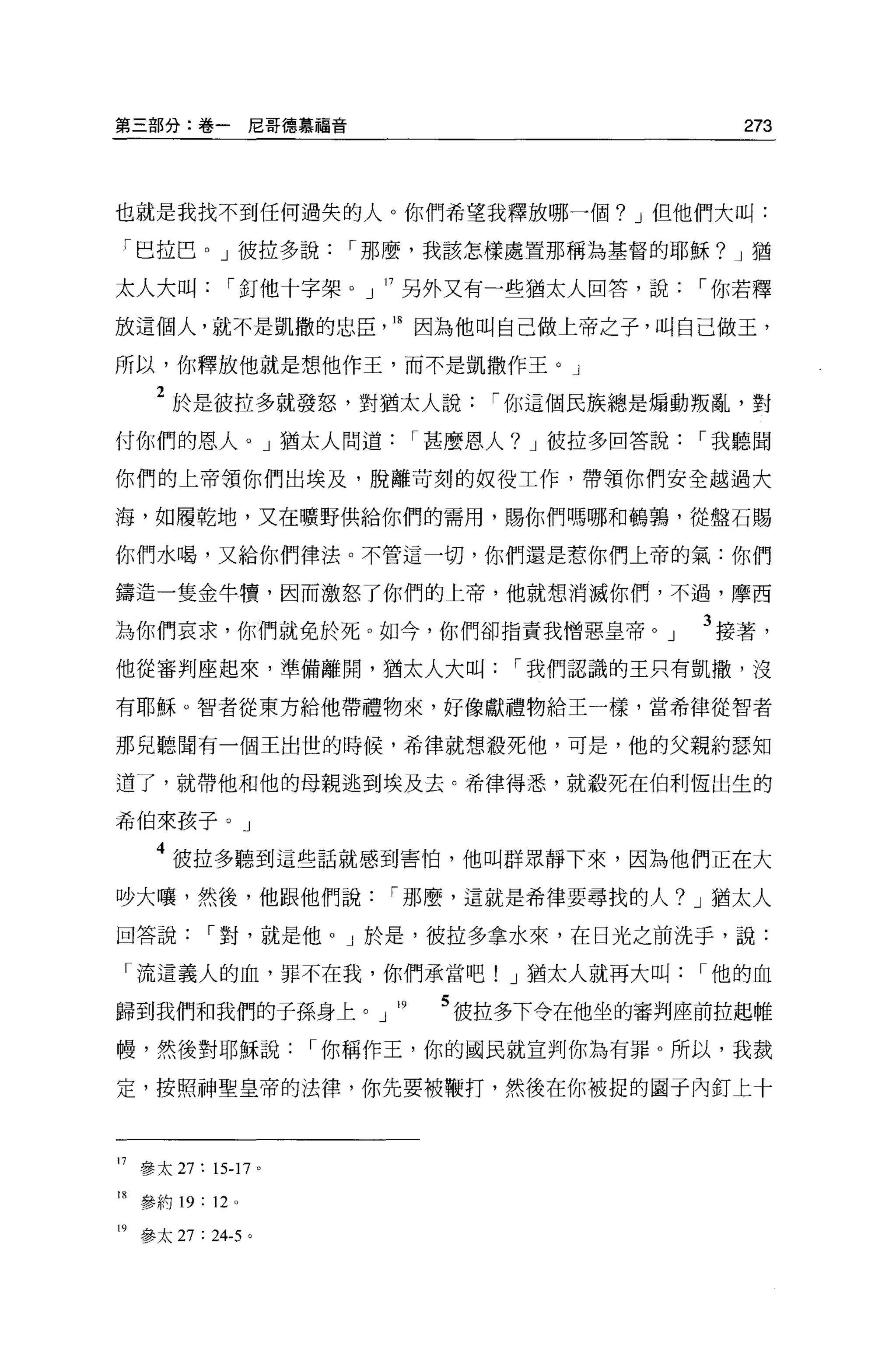 第三部分:卷一尼哥德慕福音                                  273




也就是我找不到任何過失的人 O 你們希望我釋放哪一個? J 但他們大叫:

「巴拉巴。」彼拉多說            I 那麼，我該怎樣處置那稱為基督的耶穌? J 猶

太人大叫         I 釘他十字架。」 17 另外又有一些猶太人回答，說     I 你若釋

放這個人，就不是凱撒的忠臣           18 因為他叫自己做上帝之子，叫自己做玉，

所以，你釋放他就是想他作王，而不是凱撒作王。」

    2 於是彼拉多就發怒，對猶太人說          I 你這個民族總是塌動叛亂，對
付你們的恩人。」猶太人問道            I 甚麼恩人? J 被拉多回答說   I 我聽聞

你們的上帝領你們出埃及，脫離苛刻的奴役工作，帶領你們安全越過大

海，如履乾地，又在曠野供給你們的需用，賜你們嗎哪和鵑誦，從盤石賜

你們水喝，又給你們律法。不管這一切，你們還是惹你們上帝的氣:你們

鑄造一隻金牛慣，因而激怒了你們的上帝，他就想消滅你們，不過，摩西

為你們哀求，你們就免於死。如今，你們卻指責我憎惡皇帝。」                3 接著，
他從審判座起來，準備離開，猶太人大叫             I 我們認識的王只有凱撒，沒

有耶穌。智者從東方給他帶禮物來，好像獻禮物給王一樣，當希律從智者

那兒聽聞有一個王出世的時候，希律就想教死他，可是，他的父親約瑟知

道了，就帶他和他的母親逃到埃及去。希律得悉，就殺死在伯利恆出生的

希伯來孩子。」

    4 彼拉多聽到這些話就感到害怕，他叫群眾靜下來，因為他們正在大
吵大嚷，然後，他跟他們說            I 那麼，這就是希律要尋找的人? J 猶太人

回答說        I 對，就是他 o J 於是，彼拉多拿水來，在日光之前洗手，說:

「流這義人的血，罪不在我，你們承當吧! J 猶太人就再大叫               I 他的血

歸到我們和我們的子孫身上。」 19          5 彼拉多下令在他坐的審翔座前拉起雌
帳，然後對耶穌說            I 你稱作玉，你的國民就宣判你為有罪。所以，我裁

定，按照神聖皇帝的法律，你先要被鞭打，然後在你被捉的圈子內釘上十



17 參太 27: 15-17 。

18 參約 19: 12 。

19 參太 27 : 24-5 。
 