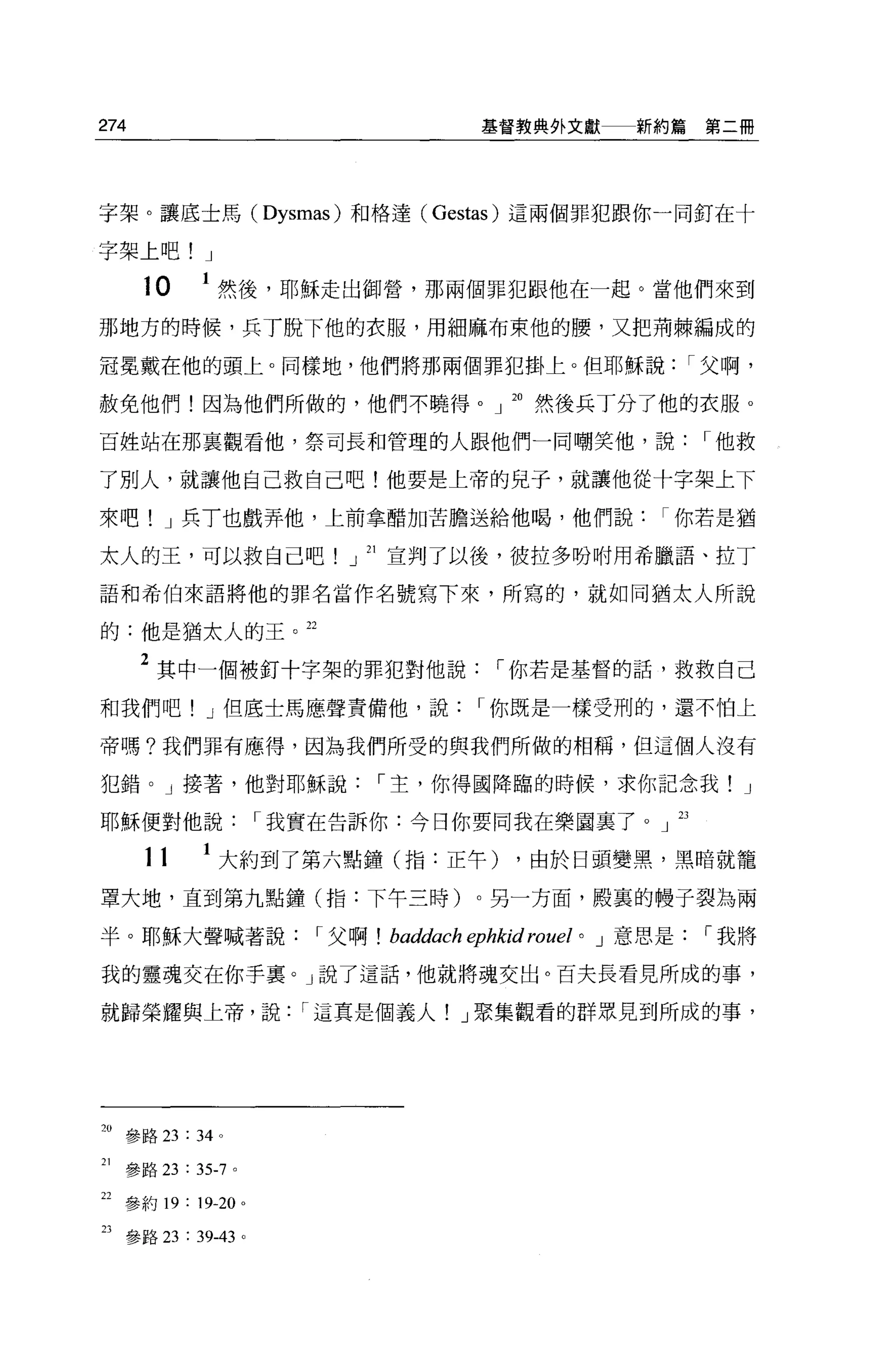 274                                          基督教典外文獻            新約篇第二冊




字架。讓底士馬( Dysmas) 和格達 (Gestas) 這兩個罪犯跟你一同釘在十

字架上吧! J

       10     1 然後，耶穌走出御營，那兩個罪犯跟他在一起。當他們來到
那地方的時候，兵了脫下他的衣服，用細麻布束他的腰，又把荊棘編成的

冠冕戴在他的頭上。同樣地，他們將那兩個罪犯掛上。但耶穌說                                          I 父啊，

赦免他們!因為他們所做的，他們不曉得。 J 。然後兵丁分了他的衣服 o

百姓站在那襄觀看他，祭司長和管理的人跟他們一同嘲笑他，說                                           I 他救

了別人，就讓他自己救自己吧!他要是上帝的兒子，就讓他從十字架上下

來吧! J 兵 T 也戲弄他，上前拿酷加苦膽送給他喝，他們說你若是猶

太人的王，可以救自己吧!」 21 宣判了以後，彼拉多吩咐用希臘語、拉丁

語和希伯來語將他的罪名當作名號寫下來，所寫的，就如同猶太人所說

的:他是猶太人的王。 22

      2 其中一個被釘十字架的罪犯對他說                       I 你若是基督的話，救救自己
和我們吧! J 但底士馬應聲責備他，說                         I 你既是一樣受刑的，還不怕上

帝嗎?我們罪有應得，因為我們所受的與我們所做的相稱，但這個人沒有

犯錯。」接著，他對耶穌說                   I 主，你得國降臨的時候，求你記念我! J

耶穌便對他說                  I 我實在告訴你:今日你要同我在樂園里了。」 23

       11     1 大約到了第六點鐘(指:正午) ，由於日頭變黑，黑暗就籠
罩大地，直到第九點鐘(指:下午三時)。另一方面，殿裹的體子裂為兩

半。耶穌大聲喊著說                  r 父啊!   baddach ephkid rouel   0   J 意思是    r 我將

我的靈魂交在你手稟。」說了這話，他就將魂交出。百夫長看見所成的事，

就歸榮耀與上帝，說                 r 這真是個義人! J 聚集觀看的群眾見到所成的事，




20 參路 23: 34 。

21   參路 23 : 35-7   0




22 參約 19 : 19-20 。

23 參路 23 : 39-43 。
 