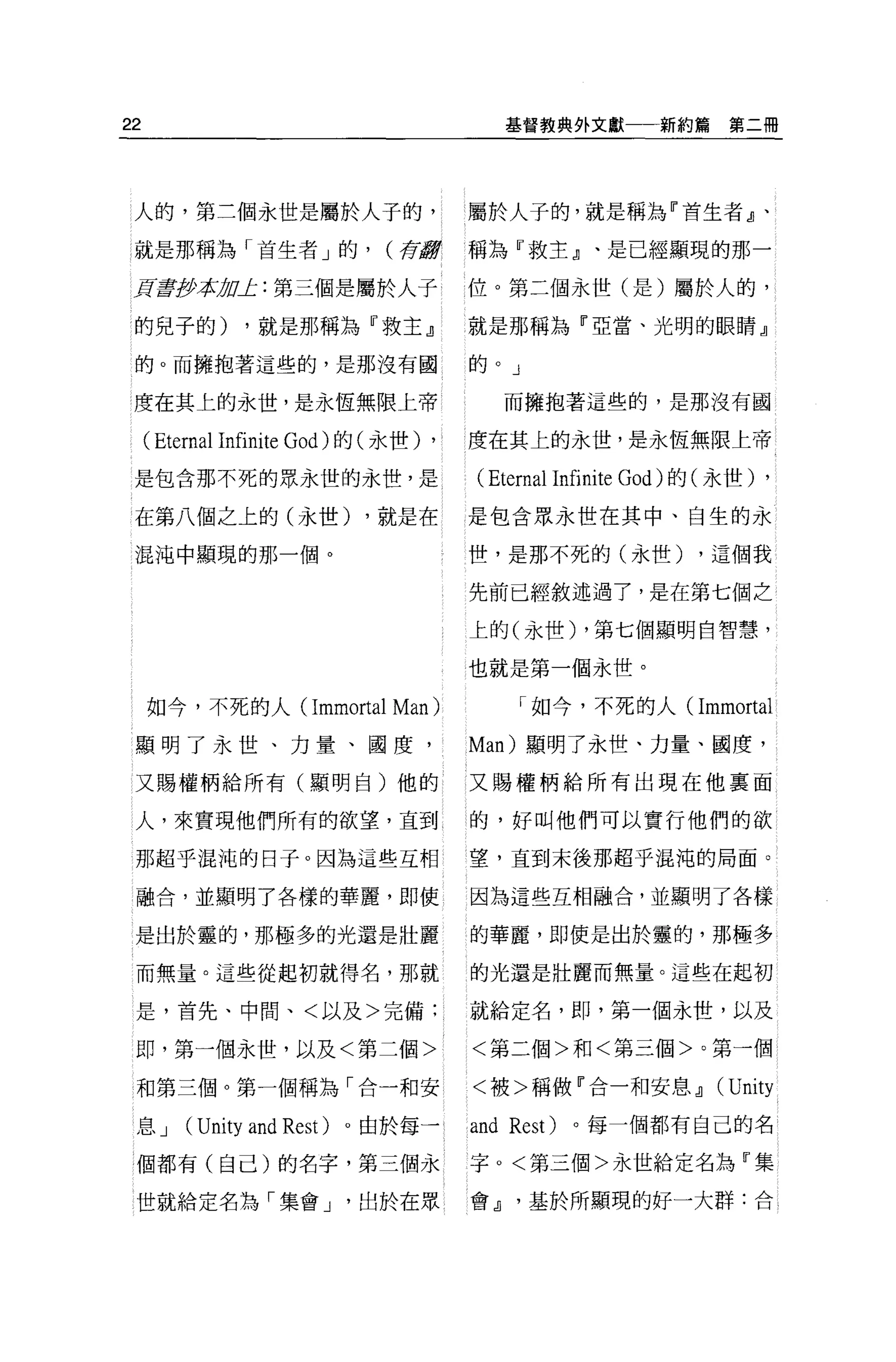 22                                            基督教典外文獻     新約篇第二冊




 人的，第三個永世是屬於人于的，                       屬於人子的，就是稱為『首生者』、

 就是那稱為「首生者」的，                 (荷還會     稱為『救主』、是已經顯現的那­

 E呈至少平tÞoJ:: 第三個是屬於人子                  位。第三個永世(是)屬於人的，

l 的兒子的)        ，就是那稱為『救主』              就是那稱為『亞當、光明的眼睛』

 的。而擁抱著這些的，是那沒有國                       的。」

 度在其上的永世，是永恆無限上帝                              而擁抱著這些的，是那沒有國

     ( Eternal Infinite God) 的(永世) ,   度在其上的永世，是永恆無限上帝

 是包含那不死的眾永世的永世，是                       ( Eternal Infinite God) 的(永世) ,
 在第八個之上的(永世)                 ，就是在      是包含眾永世在其中、自生的永

 混沌中顯現的那一個。                            世，是那不死的(永世)            ，這個我

                                       先前已經敘述過了，是在第七個之

                                       上的(永世) ，第七個顯明白智慧，

                                       也就是第一個永世。

     如今，不死的人( Immortal         Man )           I 如今，不死的人(     Immortal
 顯明了永世、力量、國度                           Man) 顯明了永世、力量、國度，

 又賜權柄給所有(顯明白)他的                        又賜權柄給所有出現在他里面

 人，來實現他們所有的欲望，直到                       的，好叫他們可以實行他們的欲

 那超乎混沌的日子。因為這些互相                       望，直到末後那超乎混沌的局面。

 融合，並顯明了各樣的華麗，即使                       因為這些互相融合，並顯明了各樣

 是出於靈的，那極多的光還是壯麗                       的華麗，即使是出於靈的，那極多

 而無量。這些從起初就得名，那就                       的光還是壯麗而無量。這些在起初

 是，首先、中間、<以及>完備:                       就給定名，即，第一個永世，以及

 即，第一個永世，以及<第二個>                       <第三個>和<第三個>。第一個

 和第三個。第一個稱為「合一和安                       <被>稱做『合一和安息 dl           (Unity
 息J      (Unity and Rest)   。由於每一      and    Rest)   。每一個都有自己的名

 個都有(自己)的名字，第三個永                       字。<第三個>永世給定名為『集

 世就給定名為「集會 J                出於在眾       會 dl     基於所顯現的好一大群:合
 