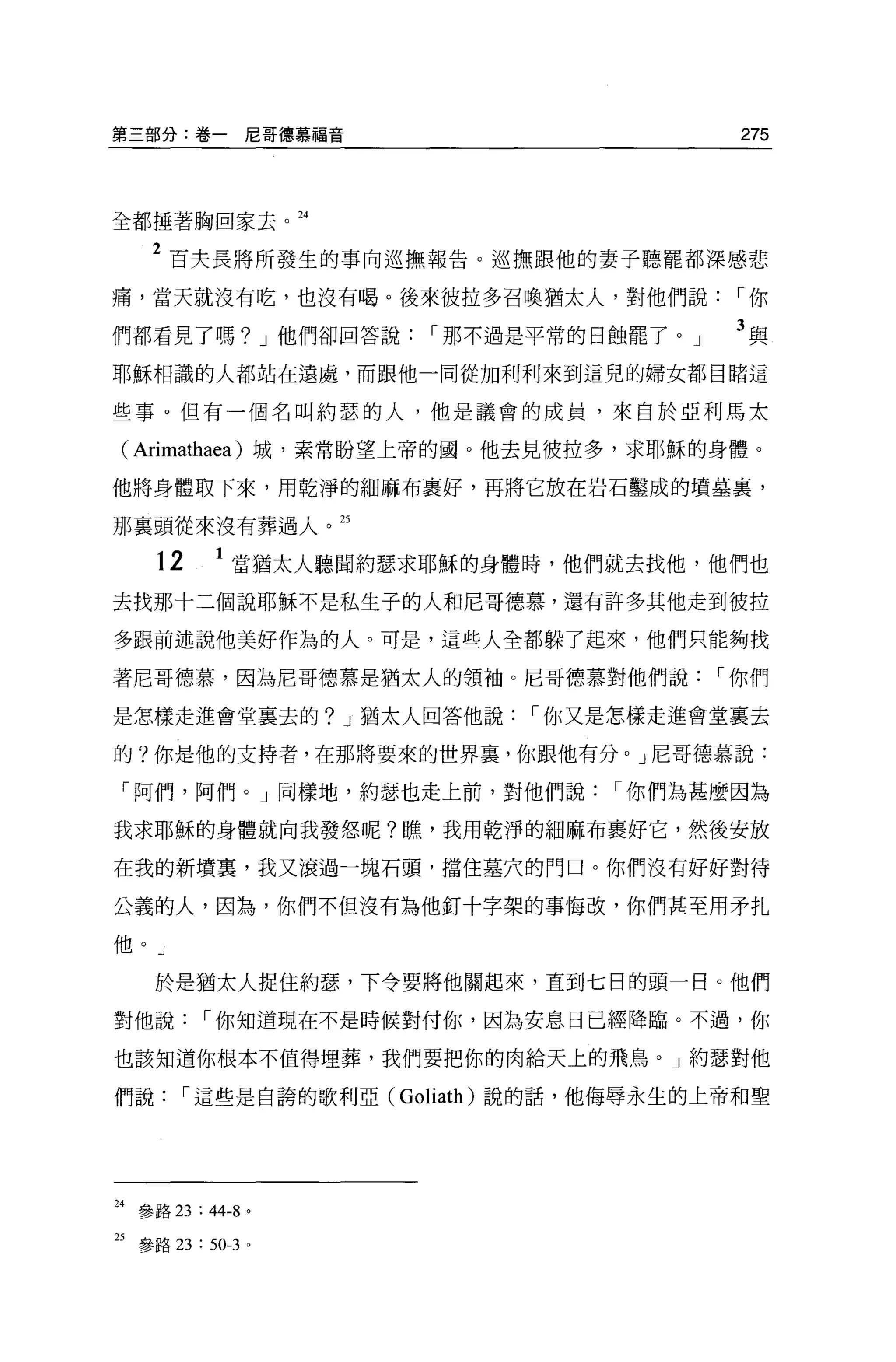 第三部分:卷一尼哥德慕福音                         275




全都捶著胸回家去。 24


    2 百夫長將所發生的事向巡撫報告。巡撫跟他的妻子聽罷都深感悲
痛，當天就沒有吃，也沒有喝。後來彼拉多召喚猶太人，對他們說，-你

們都看見了嗎? J 他們卻回答說，-那不過是平常的日蝕罷了。」       3與
耶穌相識的人都站在遠處，而跟他一同從加利利來到這兒的婦女都目睹這

些事。但有一個名叫約瑟的人，他是議會的成員，來自於亞利馬太

( Arimathaea )城，素常盼望上帝的園。他去見彼拉多，求耶穌的身體。
他將身體取下來，用乾淨的細麻布里好，再將它放在岩石鑿成的墳墓裹，

那襄頭從來沒有葬過人。 25

     12     1 當猶太人聽聞約瑟求耶穌的身體時，他們就去找他，他們也
去找那十三個說耶穌不是私生子的人和尼哥德慕，還有許多其他走到彼拉

多跟前述說他美好作為的人。可是，這些人全都躲了起來，他們只能夠找

著尼哥德慕，因為尼哥德慕是猶太人的領袖。尼哥德慕對他們說，-你們

是怎樣走進會堂里去的? J 猶太人回答他說，-你又是怎樣走進會堂里去

的?你是他的支持者，在那將要來的世界裹，你跟他有分。」尼哥德慕說:

「阿們，阿們。」同樣地，約瑟也走上前，對他們說，-你們為甚麼因為

我求耶穌的身體就向我發怒呢?瞧，我用乾淨的細麻布里好它，然後安放

在我的新墳里，我又滾過一塊石頭，擋住墓穴的門口。你們沒有好好對待

公義的人，因為，你們不但沒有為他釘十字架的事悔改，你們甚至用矛扎

他。」

     於是猶太人捉住約瑟'下令要將他關起來，直到七日的頭一目。他們

對他說，-你知道現在不是時候對付你，因為安息日已經降臨。不過，你

也該知道你根本不值得埋葬，我們要把你的肉給天上的飛鳥。」約瑟對他

們說，-這些是自誇的歌利亞 (Goliath) 說的話，他侮辱永生的上帝和聖




24 參路 23 : 44-8 。

25 參路 23 : 50-3 。
 