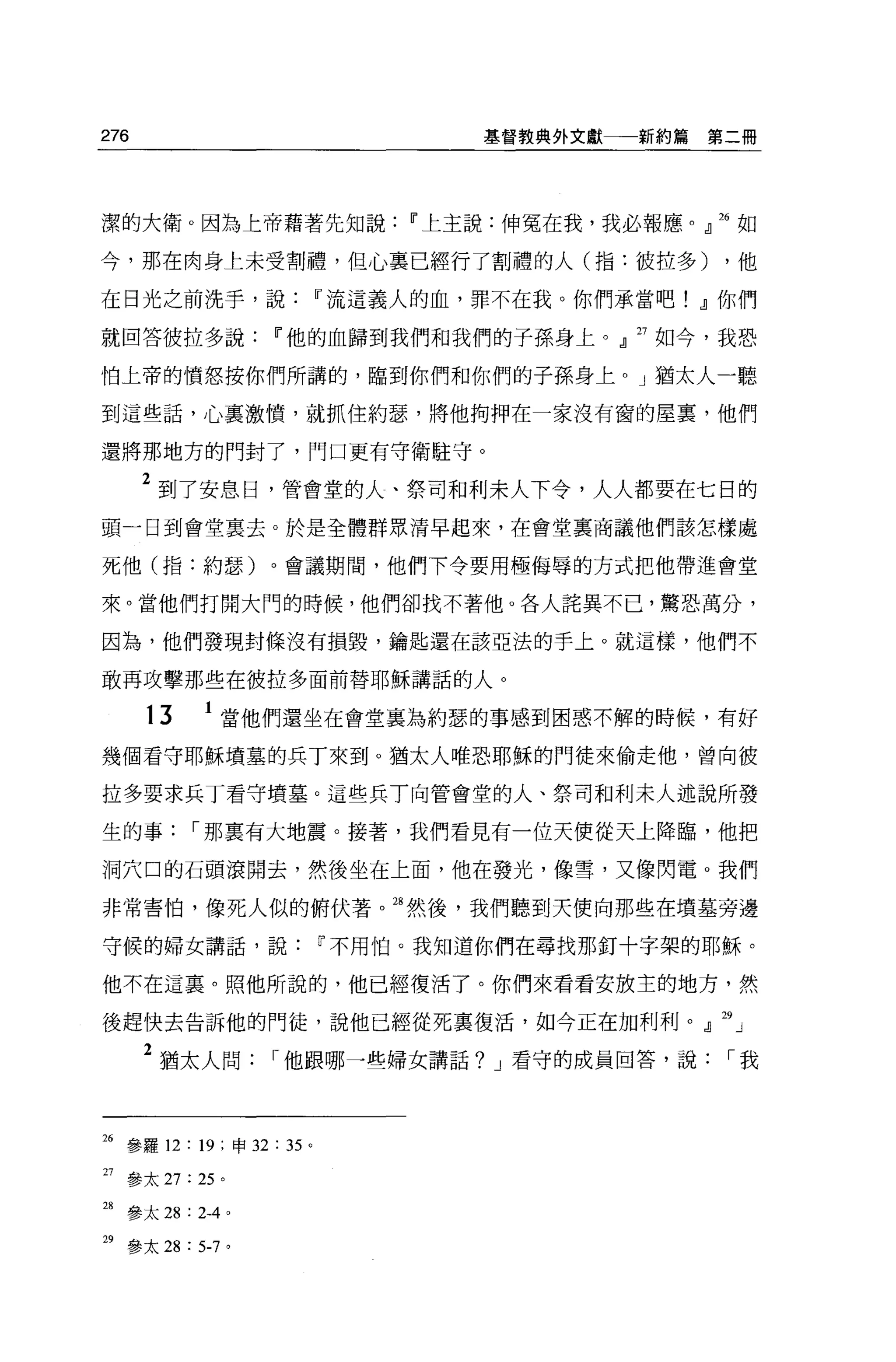 276                                基督教典外文獻一一新約篇   第二冊




潔的大衛。因為上帝藉著先知說                11 上主說:伸冤在我，我必報應。』 26 如

今，那在肉身上未受割禮，但心稟已經行了割禮的人(指:彼拉多)                     ，他

在日光之前洗手，說                11 流這義人的血，罪不在我。你們承當吧! dl 你們

就回答彼拉多說            11 他的血歸到我們和我們的子孫身上。』 27 如今，我恐

怕上帝的憤怒按你們所講的，臨到你們和你們的子孫身上。」猶太人一聽

到這些話，心襄激憤，就抓住約瑟，將他拘押在一家沒有窗的屋裹，他們

還將那地方的門封了，門口更有守衛駐守。

      2 到了安息日，管會堂的人、祭司和利末人下令，人人都要在七日的
頭一日到會堂襄去。於是全體群眾清早起來，在會堂里商議他們該怎樣處

死他(指:約瑟)。會議期間，他們下令要用極侮辱的方式把他帶進會堂

來。當他們打開大門的時候，他們卻找不著他。各人詰異不已，驚恐萬分，

因為，他們發現封條沒有損毀，鑰匙還在該亞法的手上。就這樣，他們不

敢再攻擊那些在彼拉多面前替耶穌講話的人。

      13    1 當他們還坐在會堂襄為約瑟的事感到困惑不解的時候，有好
幾個看守耶穌墳墓的兵丁來到。猶太人唯恐耶穌的門徒來偷走他，曾向彼

拉多要求兵丁看守墳墓。這些兵 T 向管會堂的人、祭司和利末人述說所發

生的事，-那稟有大地震。接著，我們看見有一位天便從天上降臨，他把

洞穴口的石頭滾開去，然後坐在上面，他在發光，像雪，又像閃電。我們

非常害↑白，像死人似的俯伏著。油然後，我們聽到天便向那些在墳墓旁邊

守候的婦女講話，說                11 不用怕。我知道你們在尋找那釘十字架的耶穌。

他不在這里。照他所說的，他已經復活了。你們來看看安放主的地方，然

後趕快去告訴他的門徒，說他已經從死稟復活，如今正在加利利。』 29 」

      2 猶太人問，-他跟哪一些婦女講話? J 看守的成員回答，說，-我



26 參羅 12: 19 :申 32 :鈞。

27 參太 27: 25 。

28 參太 28 : 2-4 。

29 參太 28 : 5-7 。
 