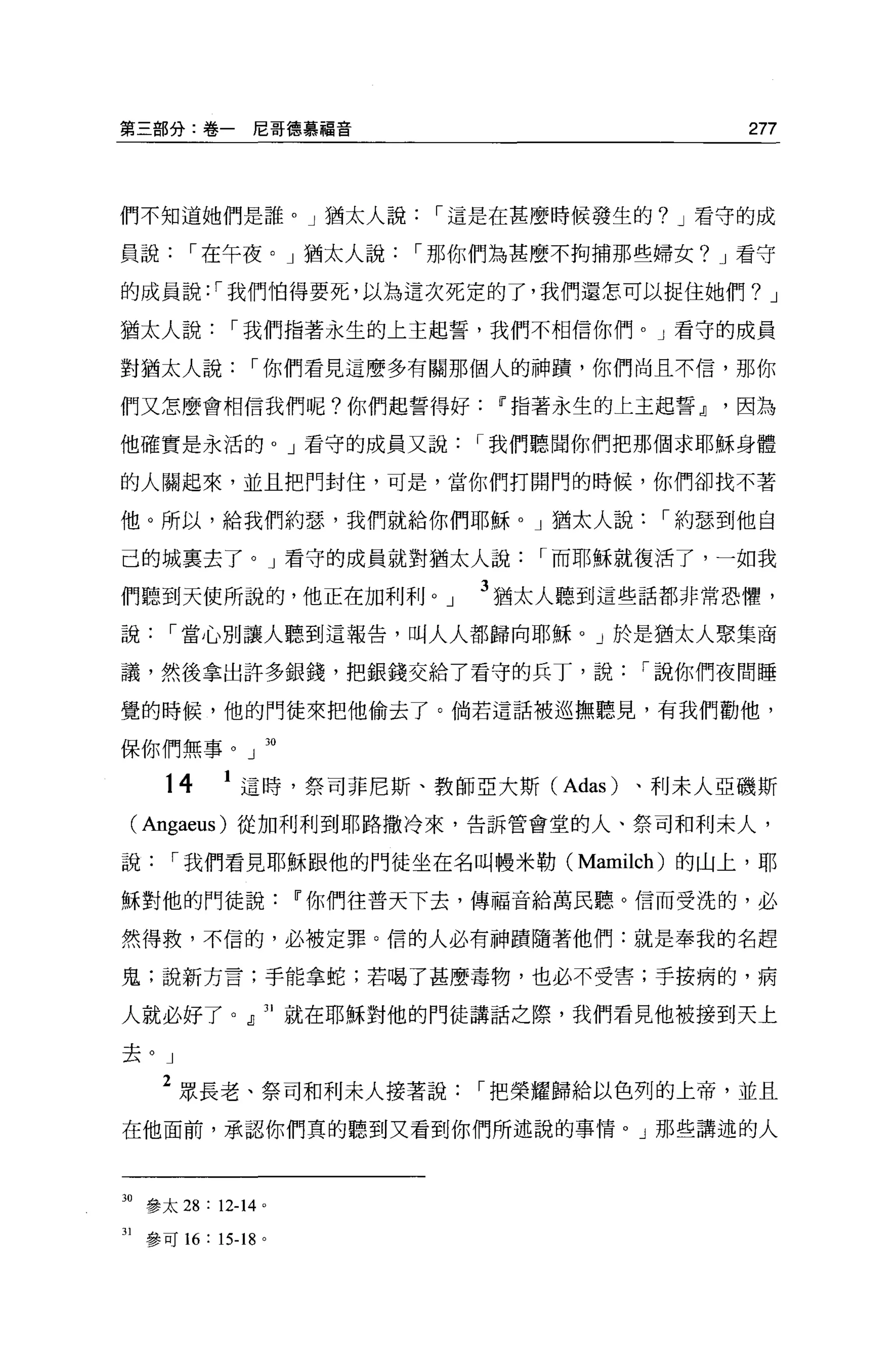 第三部分:卷一尼哥德慕福音                             277



們不知道她們是誰。」猶太人說，-這是在甚麼時候發生的? J 看守的成

員說，-在午夜。」猶太人說，-那你們為甚麼不拘捕那些婦女? J 看守

的成員說: ，-我們怕得要死，以為這次死定的了，我們還怎可以捉住她們? J

猶太人說，-我們指著永生的上王起誓，我們不相信你們。」看守的成員

對猶太人說，-你們看見這麼多有關那個人的神蹟，你們尚且不信，那你

們又怎麼會相信我們呢?你們起誓得好Il'指著永生的上主起誓Jl因為

他確實是永活的。」看守的成員又說，-我們聽聞你們把那個求耶穌身體

的人關起來，並且把門封住，可是，當你們打開門的時候，你們卻找不著

他。所以，給我們約瑟，我們就給你們耶穌。」猶太人說，-約瑟到他自

己的城稟去了。」看守的成員就對猶太人說，-而耶穌就復活了，一如我

們聽到天使所說的，他正在加利利         J   3 猶太人聽到這些話都非常恐懼，
說，-當心別讓人聽到這報告，叫人人都歸向耶穌。」於是猶太人聚集商

議，然後拿出許多銀錢，把銀錢交給了看守的兵丁，說，-說你們夜間睡

覺的時候，他的門徒來把他偷去了。倘若這話被巡撫聽見，有我們勸他，

保你們無事。」 30

     14     1 這時，祭司菲尼斯、教師亞大斯 (Adas) 、利末人亞磯斯
 ( Angaeus) 從加利利到耶路撒冷來，告訴管會堂的人、祭司和利末人，

說，-我們看見耶穌跟他的門徒坐在名叫體米勒( Mamilch) 的山上，耶

穌對他的門徒說Il'你們往普天下去，傳福音給萬民聽。信而受洗的，必

然得救，不信的，必被定罪。信的人必有神蹟隨著他們:就是奉我的名趕

鬼;說新方言;手能拿蛇;若喝了甚麼毒物，也必不受害;手按病的，病

人就必好了。』 31 就在耶穌對他的門徒講話之際，我們看見他被接到天上

去。」

     2 眾長老、祭司和利末人接著說，-把榮耀歸給以色列的上帝，並且
在他面前，承認你們真的聽到又看到你們所述說的事情。」那些講述的人



30 參太 28 : 12-14   0




31 參可 16 : 15-18 。
 