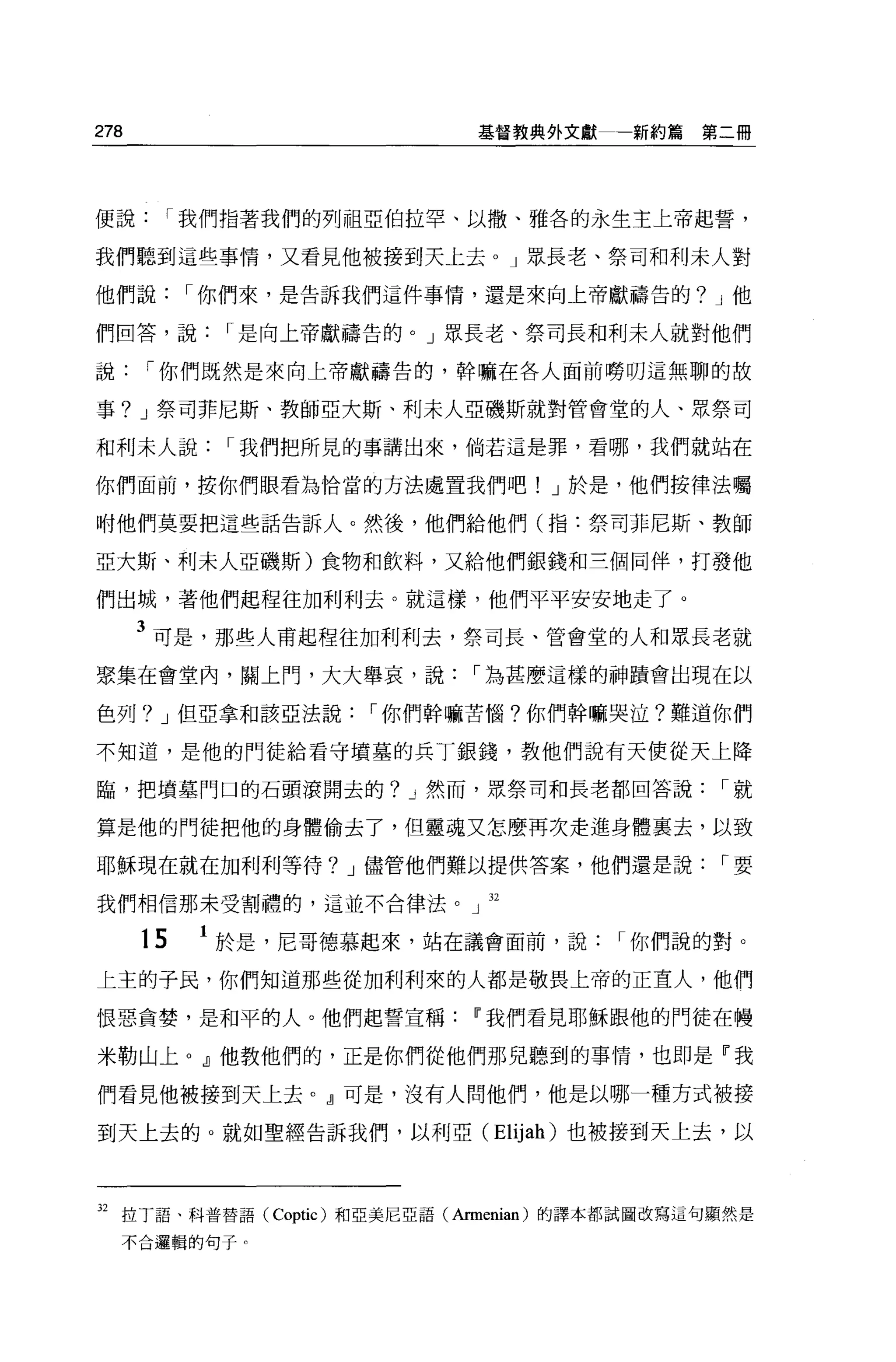 278                          基督教典外文獻一新約篇第二冊




便說     I 我們指著我們的列祖亞伯拉罕、以撒、雅各的永生主上帝起誓，

我們聽到這些事情，又看見他被接到天上去 o J 眾長老、祭司和利末人對

他們說        I 你們來，是告訴我們這件事情，還是來向上帝獻禱告的? J 他

們回答，說        I 是向上帝獻禱告的。」眾長老、祭司長和利末人就對他們

說     I 你們既然是來向上帝獻禱告的，幹嘛在各人面前螃明這無聊的故

事? J 祭司菲尼斯、教師亞大斯、利末人亞磯斯就對管會堂的人、眾祭司

和利末人說        I 我們把所見的事講出來，倘若這是罪，看哪，我們就站在

你們面前，按你們眼看為恰當的方法處置我們吧! J 於是，他們按律法囑

咐他們莫要把這些話告訴人。然後，他們給他們(指:祭司菲尼斯、教師

亞大斯、利末人亞磯斯)食物和飲料，又給他們銀錢和三個問伴，打發他

們出城，著他們起程往加利利去。就這樣，他們平平安安地走了。

      3 可是，那些人甫起程往加利利去，祭司長、管會堂的人和眾長老就
聚集在會堂內，關上門，大大舉哀，說            I 為甚麼這樣的神蹟會出現在以

色列? J 但亞拿和該亞法說       I 你們幹嘛苦惱?你們幹嘛哭泣?難道你們

不知道，是他的門徒給看守墳墓的兵丁銀錢，教他們說有天便從天上降

臨，把墳墓門口的石頭滾開去的? J 然而，眾祭司和長老都回答說                 I就

算是他的門徒把他的身體偷去了，但靈魂又怎麼再次走進身體襄去，以致

耶穌現在就在加利利等待? J 儘管他們難以提供答案，他們還是說                 r要

我們相信那未受割禮的，這並不合律法。」 32


      15   1 於是，尼哥德慕起來，站在議會面前，說         I 你們說的對。
上主的子民，你們知道那些從加利利來的人都是敬畏上帝的正宜人，他們

恨惡貪婪，是和平的人。他們起誓宣稱            w 我們看見耶穌跟他的門徒在體

米勒山上。』他教他們的，正是你們從他們那兒聽到的事情，也即是『我

們看見他被接到天上去。』可是，沒有人問他們，他是以哪一種方式被接

到天上去的。就如聖經告訴我們，以利亞 (Elijah) 也被接到天上去，以



32 拉丁語、科普替語 (Coptic) 和亞美尼亞語(Armenian) 的譯本都試圖改寫這句顯然是
    不合邏輯的句子。
 