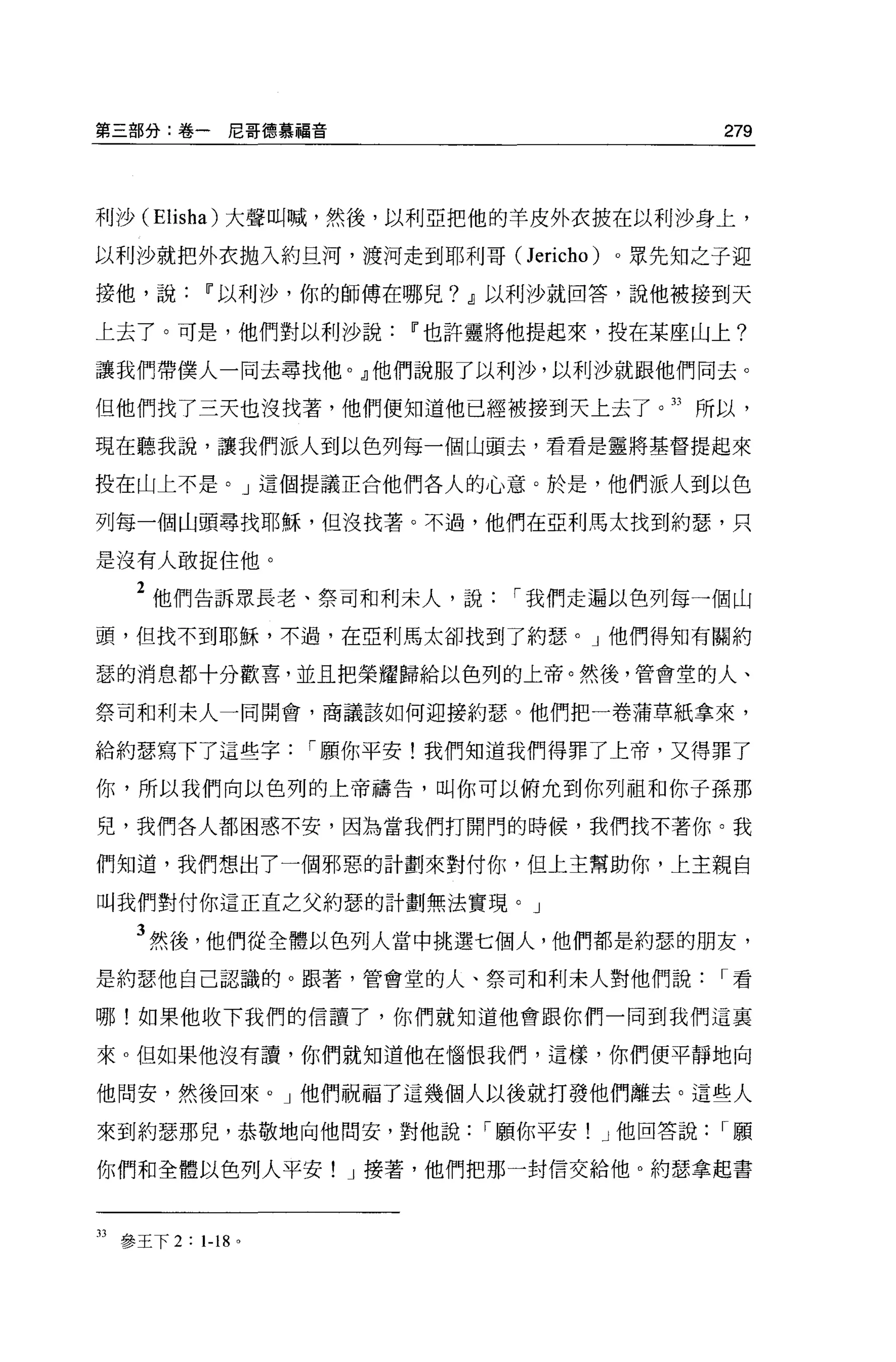 第三部分:卷一尼哥德慕福音                                 279



利沙 (Elisha) 大聲叫喊，然後，以利亞把他的羊皮外衣披在以利沙身上，

以利沙就把外衣拋入約旦河，渡河走到耶利哥( Jericho)       。眾先生日之子迎

接他，說        11 以利沙，你的師傅在哪兒? dl 以利沙就回答，說他被接到天

上去了。可是，他們對以利沙說           11 也許靈將他提起來，投在某座山上?

讓我們帶僕人一同去尋找他。』他們說服了以利沙，以利沙就跟他們同去。

但他們找了三天也沒找著，他們便知道他已經被接到天上去了。 33 所以，

現在聽我說，讓我們派人到以色列每一個山頭去，看看是靈將基督提起來

投在山上不是。」這個提議正合他們各人的心意。於是，他們派人到以色

列每一個山頭尋找耶穌，但沒找著。不過，他們在亞利馬太找到約瑟，只

是沒有人敢捉住他。

    2 他們告訴眾長老、祭司和利末人，說        r 我們走遍以色列每一個山
頭，但找不到耶穌，不過，在亞利馬太卻找到了約瑟。」他們得知有關約

瑟的消息都十分歡喜，並且把榮耀歸給以色列的上帝。然後，管會堂的人、

祭司和利末人一同開會，商議該如何迎接約瑟。他們把一卷蒲草紙拿來，

給約瑟寫下了這些字           r 願你平安!我們知道我們得罪了上帝，又得罪了

你，所以我們向以色列的上帝禱告，叫你可以俯允到你列祖和你子孫那

兒，我們各人都困惑不安，因為當我們打開門的時候，我們找不著你。我

們知道，我們想出了一個邪惡的計劃來對付你，但上主幫助你，上主親自

叫我們對付你這正宜之父約瑟的計劃無法實現。」

    3 然後，他們從全體以色列人當中挑選七個人，他們都是約瑟的朋友，
是約瑟他自己認識的。跟著，管會堂的人、祭司和利未人對他們說                 r看

哪!如果他收下我們的信讀了，你們就知道他會跟你們一同到我們這襄

來 o 但如果他沒有讀，你們就知道他在惱恨我們，這樣，你們便平靜地向

他間安，然後回來。」他們祝福了這幾個人以後就打發他們離去。這些人

來到約瑟那兒，恭敬地向他問安，對他說           r 願你平安! J 他回答說   r願

你們和全體以色列人平安! J 接著，他們把那一封信交給他。約瑟拿起書



33 參王下 2 : 1-18 。
 