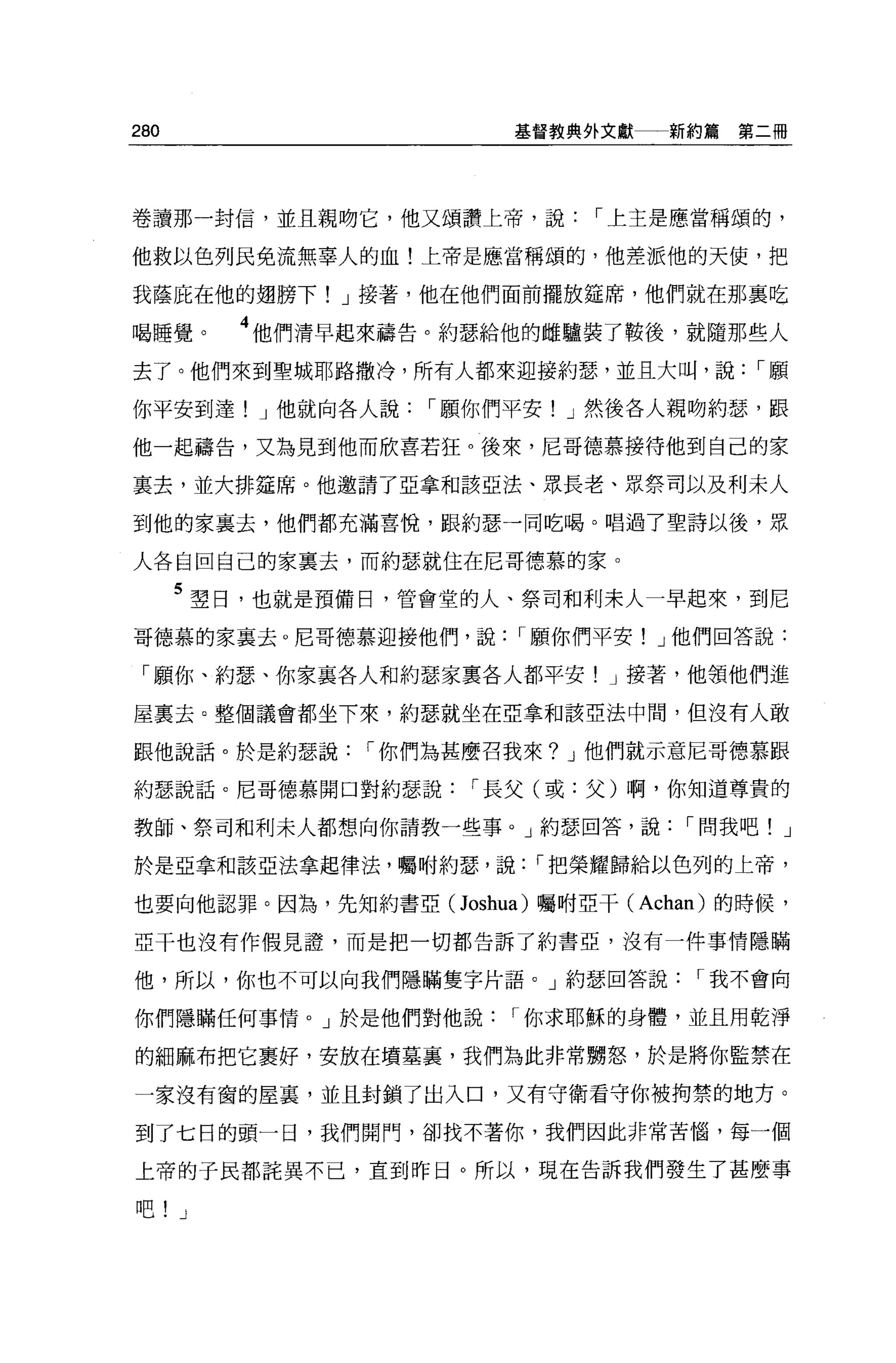 280                     基督教典外文獻一一新約篇   第二冊




卷讀那一封信，並且親吻它，他又頌讚上帝，說，-上主是應當稱頌的，

他救以色列民免流無辜人的血!上帝是應當稱頌的，他差派他的天使，把

我蔭庇在他的翅膀下! J 接著，他在他們面前擺放鐘席，他們就在那襄吃

喝睡覺。     4 他們清早起來禱告。約瑟給他的雌驢裝了鞍後，就隨那些人
去了。他們來到聖城耶路撒冷，所有人都來迎接約瑟，並且大叫，說，-願

你平安到達! J 他就向各人說，-願你們平安! J 然後各人親吻約瑟，跟

他一起禱告，又為見到他而欣喜若狂。後來，尼哥德慕接待他到自己的家

里去，並大排建席。他邀請了亞拿和該亞法、眾長老、眾祭司以及利末人

到他的家襄去，他們都充滿喜悅，跟約瑟一同吃喝。唱過了聖詩以後，眾

人各自回自己的家稟去，而約瑟就住在尼哥德慕的家。

      5 望日，也就是預備日，管會堂的人、祭司和利末人一早起來，到尼
哥德慕的家襄去。尼哥德慕迎接他們，說，-顧你們平安! J 他們回答說:

 「願你、約瑟、你家襄各人和約瑟家稟各人都平安! J 接著，他領他們進

屋稟去。整個議會都坐下來，約瑟就墊在亞拿和該亞法中間，但沒有人敢

跟他說話。於是約瑟說，-你們為甚麼召我來? J 他們就示意尼哥德慕跟

約瑟說話。尼哥德慕開口對約瑟說，-長父(或:父)啊，你知道尊貴的

教師、祭司和利末人都想向你請教一些事。」約瑟回答，說，-問我吧! J

於是亞拿和該亞法拿起律法，囑咐約瑟'說，-把榮耀歸給以色列的上帝，

也要向他認罪。因為，先知約書亞( Joshua) 囑咐亞干( Achan) 的時候，

亞干也沒有作假見讀，而是把一切都告訴了約書亞，沒有一件事情隱瞞

他，所以，你也不可以向我們隱瞞隻字片語。」約瑟回答說，-我不會向

你們隱瞞任何事情。」於是他們對他說，-你求耶穌的身體，並且用乾淨

的細麻布把它里好，安放在墳墓裹，我們為此非常朋怒，於是將你監禁在

一家沒有窗的屋裹，並且封鎖了出入口，又有守衛看守你被拘禁的地方。

到了七日的頭一日，我們開門，卻找不著你，我們因此非常苦惱，每一個

上帝的于民都誼異不己，直到昨日。所以，現在告訴我們發生了甚麼事

吧! J
 