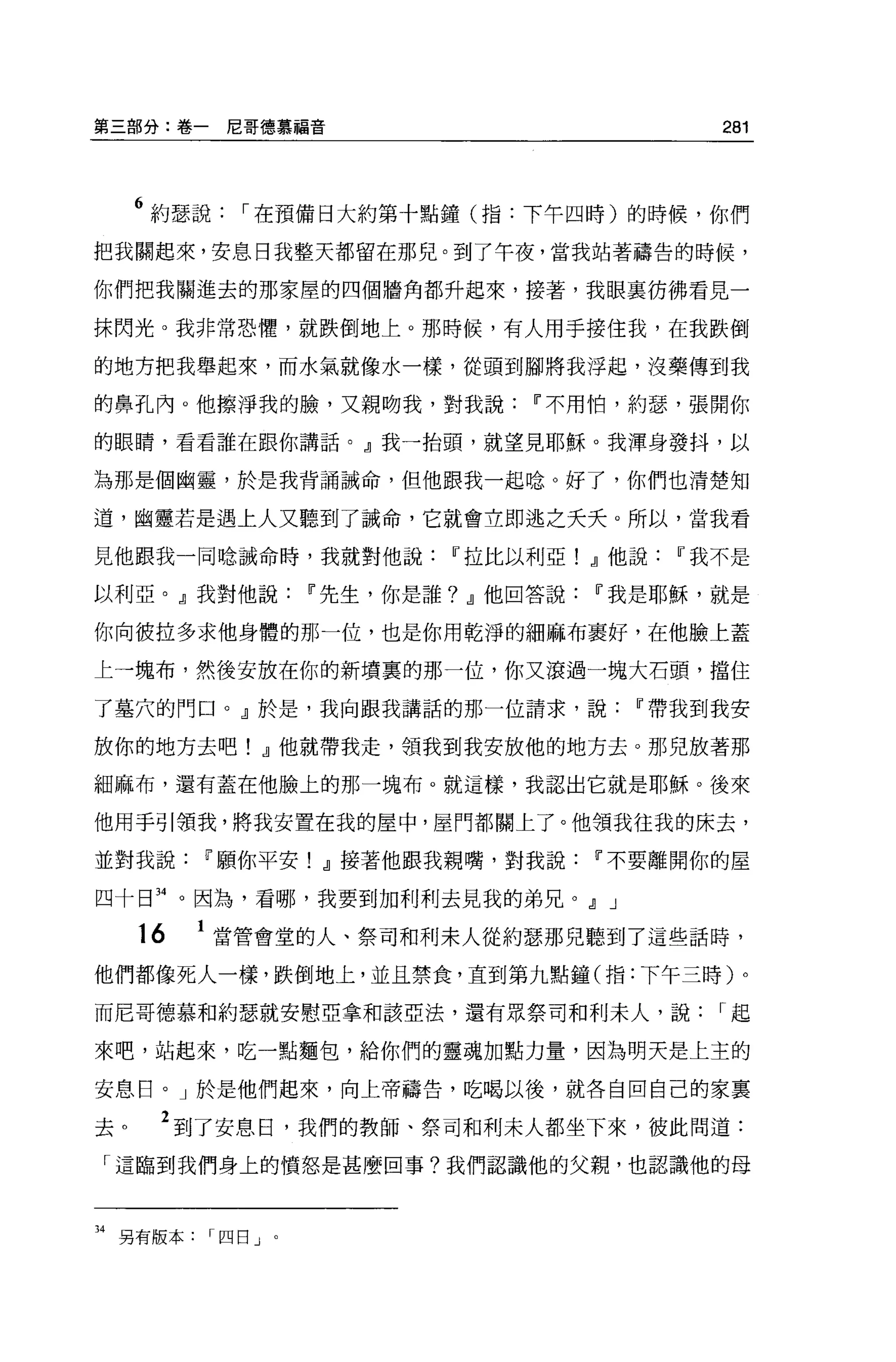 第三部分:卷一尼哥德慕福音                        281



     6 約瑟說   I 在預備日大約第十點鐘(指:下午四時)的時候，你們
把我關起來，安息日我整天都留在那兒。到了午夜，當我站著禱告的時候，

你們把我關進去的那家屋的四個牆角都升起來，接著，我眼襄彷彿看見一

抹閃光。我非常恐懼，就跌倒地上。那時候，有人用手接住我，在我跌倒

的地方把我舉起來，而水氣就像水一樣，從頭到腳將我浮起，沒藥傳到我

的鼻孔內 o 他擦淨我的臉，又親吻我，對我說Ii'不用怕，約瑟，張開你

的眼睛，看看誰在跟你講話。』我一抬頭，就望見耶穌。我渾身發抖，以

為那是個幽靈，於是我背誦誡命，但他跟我一起唸。好了，你們也清楚知

道，幽靈若是遇上人又聽到了誡命，它就會立即逃之夭夭。所以，當我看

見他跟我一同唸誡命時，我就對他說Ii'拉比以利亞! .Jl他說Ii'我不是

以利亞。』我對他說Ii'先生，你是誰? .Jl他回答說Ii'我是耶穌，就是

你向彼拉多求他身體的那一位，也是你用乾淨的細麻布里好，在他臉上蓋

上一塊布，然後安放在你的新墳裹的那一位，你又滾過一塊大石頭，擋住

了墓穴的門口。』於是，我向跟我講話的那一位請求，說Ii'帶我到我安

放你的地方去吧! .Jl他就帶我走，領我到我安放他的地方去。那兒放著那

細麻布，還有蓋在他臉上的那一塊布。就這樣，我認出它就是耶穌。後來

他用手引領我，將我安置在我的屋中，屋門都關上了。他領我往我的床去，

並對我說Ii'願你平安! .Jl接著他跟我親嘴，對我說Ii'不要離開你的屋

四十日 34 。因為，看哪，我要到加利利去見我的弟兄。.Jl J

     16   1 當管會堂的人、祭司和利末人從約瑟那兒聽到了這些話時，
他們都像死人一樣，跌倒地上，並且禁食，直到第九點鐘(指:下午三時)。

而尼哥德慕和約瑟就安慰亞拿和該亞法，還有眾祭司和利末人，說        I起

來吧，站起來，吃一點麵包，給你們的靈魂加點力量，因為明天是上主的

安息日。」於是他們起來，向上帝禱告，吃喝以後，就各自回自己的家稟

去。    2 到了安息日，我們的教師、祭司和利末人都坐下來，彼此間道:
「這臨到我們身上的憤怒是甚麼回事?我們認識他的父親，也認識他的母



34 另有版本四日」。
 