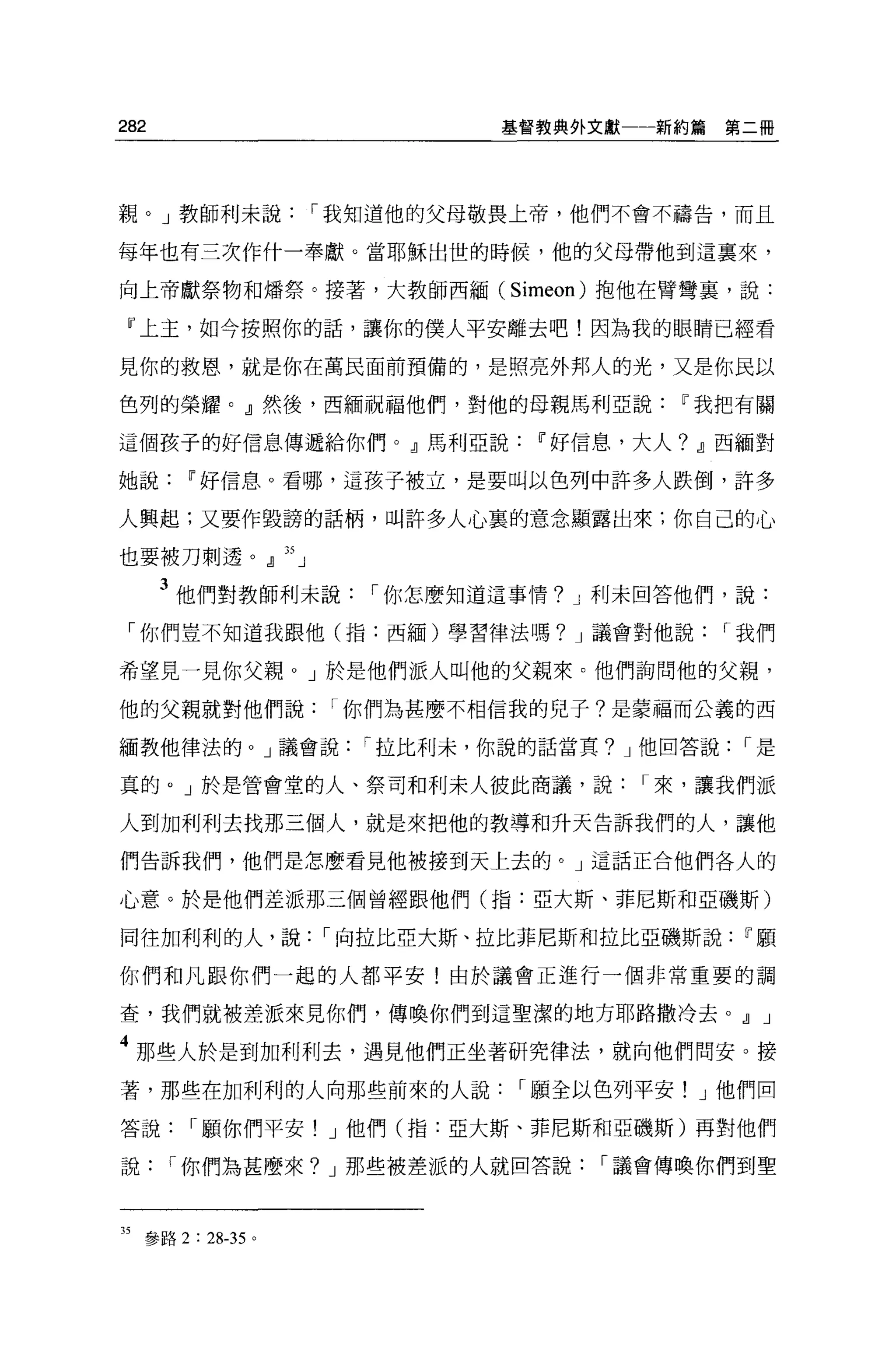 282                           基督教典外文獻一一新約篇    第二冊




親。」教師利未說            I 我知道他的父母敬畏上帝，他們不會不禱告，而且

每年也有三次作什一奉獻。當耶穌出世的時候，他的父母帶他到這稟來，

向上帝獻祭物和矯祭。接著，大教師西緬( Simeon) 抱他在臂彎裹，說:

 『上主，如今按照你的話，讓你的僕人平安離去吧!因為我的眼睛已經看

見你的救恩，就是你在萬民面前預備的，是照亮外邦人的光，又是你民以

色列的榮耀。』然後，西緬祝福他們，對他的母親馬利亞說~我把有關

這個孩子的好信息傳遞給你們。』馬利亞說~好信息，大人? Jl西緬對

她說~好信息。看哪，這孩子被立，是要叫以色列中許多人跌倒，許多

人興起;又要作毀謗的話柄，叫許多人心裹的意念顯露出來;你自己的心

也要被刀刺透。』 35 」

      3 他們對教師利未說       I 你怎麼知道這事情? J 利未回答他們，說:
 「你們豈不知道我跟他(指:西緬)學習律法嗎? J 議會對他說               I 我們

希望見一見你父親。」於是他們派人叫他的父親來。他們詢問他的父親，

他的父親就對他們說            I 你們為甚麼不相信我的兒子?是蒙福而公義的西

緬教他律法的。」議會說           I 拉比利末，你說的話當其? J 他回答說    I是

真的。」於是管會堂的人、祭司和利末人彼此商議，說              I 來，讓我們派

人到加利利去找那三個人，就是來把他的教導和升天告訴我們的人，讓他

們告訴我們，他們是怎麼看見他被接到天上去的。」這話正合他們各人的

心意。於是他們差派那三個曾經跟他們(指:亞大斯、菲尼斯和亞磯斯)

同往加利利的人，說           I 向拉比亞大斯、拉比菲尼斯和拉比亞磯斯說~顧

你們和凡跟你們一起的人都平安!由於議會正進行一個非常重要的調

查，我們就被差派來見你們，傳喚你們到這聖潔的地方耶路撒冷去。.!l J

4 那些人於是到加利利去，遇見他們正坐著研究律法，就向他們問安。接
著，那些在加利利的人向那些前來的人說             I 願全以色列平安! J 他們回

答說      I 顧你們平安! J 他們(指:亞大斯、菲尼斯和亞磯斯)再對他們

說     I 你們為甚麼來? J 那些被差派的人就回答說       I 議會傳喚你們到聖



35 參路 2 : 28-35 。
 