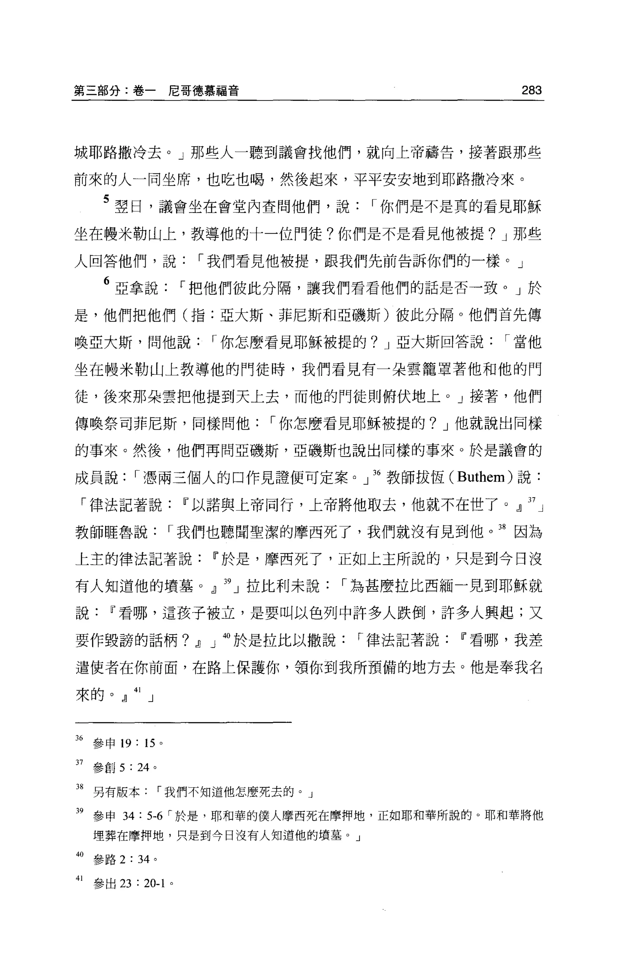 第三部分:卷一尼哥德慕福音                                               283



城耶路撒冷去。」那些人一聽到議會找他們，就向上帝禱告，接著跟那些

前來的人一同坐席，也吃也喝，然後起來，平平安安地到耶路撒冷來。

      5 翠日，議會坐在會堂內查問他們，說                      I 你們是不是真的看見耶穌
坐在體米勒山上，教導他的十一位門徒?你們是不是看見他被提? J 那些

人回答他們，說                   I 我們看見他被提，跟我們先前告訴你們的一樣。」

      6 亞拿說             r 把他們彼此分隔，讓我們看看他們的話是否一致。」於
是，他們把他們(指:亞大斯、菲尼斯和亞磯斯)彼此分隔 o 他們首先傳

喚亞大斯，問他說                       I 你怎麼看見耶穌被提的? J 亞大斯回答說     I 當他

坐在體米勒山上教導他的門徒時，我們看見有一朵雲籠罩著他和他的門

徒，後來那朵雲把他提到天上去，而他的門徒則俯伏地上。」接著，他們

傳喚祭司菲尼斯，同樣問他                       I 你怎麼看見耶穌被提的? J 他就說出同樣

的事來。然後，他們再問亞磯斯，亞磯斯也說出同樣的事來。於是議會的

成員說         I 憑兩三個人的口作見證便可定案。」 36 教師拔恆 (Buthem) 說:

 「律法記著說                 w 以諾與上帝同行，上帝將他取去，他就不在世了。』 37 」

教師眶魯說               I 我們也聽聞聖潔的摩西死了，我們就沒有見到他。 38 因為

上主的律法記著說                       w 於是，摩西死了，正如上主所說的，只是到今日沒

有人知道他的墳墓 O 』 39 」拉比利未說                      I 為甚麼拉比西緬一見到耶穌就

說      w 看哪，這孩子被立，是要叫以色列中許多人跌倒，許多人興起;又

要作毀詩的話柄?                 ,J]   J 岫於是拉比以撒說    I 律法記著說   w 看哪，我差

遣使者在你前面，在路上保護你，領你到我所預備的地方去。他是奉我名

來的 ofl 」



36 參申 19: 15    0




37 參創 5: 24 。

38 另有版本我們不知道他怎麼死去的。」

39 參申 34: 5毛「於是，耶和華的僕人摩西死在摩押地，正如耶和華所說的。耶和華將他
     埋葬在摩押地，只是到今日沒有人知道他的墳墓 o J

40 參路 2: 34 。

41   參出 23 : 20-1   0
 