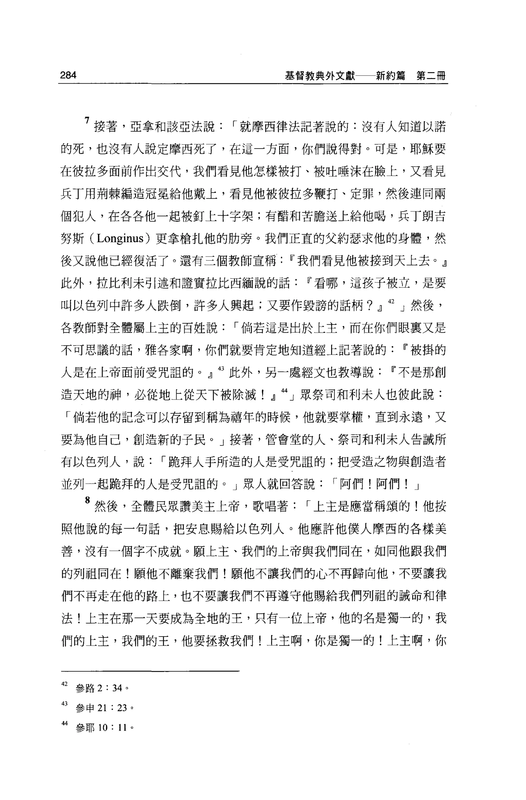 284                    義督教典外文獻   新約篇第二冊




      7 接著，亞拿和該亞法說，.就摩西律法記著說的:沒有人知道以諾
的死，也沒有人說定摩西死了，在這一方面，你們說得對。可是，耶穌要

在彼拉多面前作出交代，我們看見他怎樣被打、被吐唾沫在臉上，又看見

兵丁用荊棘編造冠冕給他戴上，看見他被彼拉多鞭打、定罪，然後連同兩

個犯人，在各各他一起被釘上十字架;有醋和苦膽送上給他喝，兵丁朗古

努斯 (Longinus) 更拿槍扎他的肋旁。我們正宜的父約瑟求他的身體，然

後又說他已經復活了。還有三個教師宣稱IT'我們看見他被接到天上去。』

此外，拉比利未引述和證實拉比西緬說的話IT'看哪，這孩子被立，是要

叫以色列中許多人跌倒，許多人興起;又要作毀謗的話柄? .il    42   J 然後，

各教師對全體屬上主的百姓說，.倘若這是出於上主，而在你們眼稟又是

不可思議的話，雅各家啊，你們就要肯定地知道經上記著說的IT'被掛的

人是在上帝面前受咒詛的。』的此外，另一處經文也教導說IT'不是那創

造天地的神，必從地上從天下被除滅!』 44 」眾祭司和利末人也彼此說:

 「倘若他的記念可以存留到稱為禧年的時候，他就要掌權，直到永遠，又

要為他自己，創造新的于民。」接著，管會堂的人、祭司和利末人告誡所

有以色列人，說，.跪拜人于所造的人是受咒詛的;把受造之物與創造者

並列一起跪拜的人是受咒詛的。」眾人就回答說，.阿們!阿們! J

      8 然後，全體民眾讚美主上帝，歌唱著，.上主是應當稱頌的!他按
照他說的每一句話，把安息賜給以色列人。他應許他僕人摩西的各樣美

善，沒有一個字不成就。願上主、我們的上帝與我們同在，如同他跟我們

的列祖同在!願他不離棄我們!願他不讓我們的心不再歸向他，不要讓我

們不再走在他的路上，也不要讓我們不再遵守他賜給我們列祖的誡命和律

法!上主在那一天要成為全地的主，只有一位上帝，他的名是獨一的，我

們的上主，我們的王，他要拯救我們!上主啊，你是獨一的!上主啊，你



42   參路 2: 34 。

43   參申 21 : 23 。

抖參耶 10: 1 卜
 