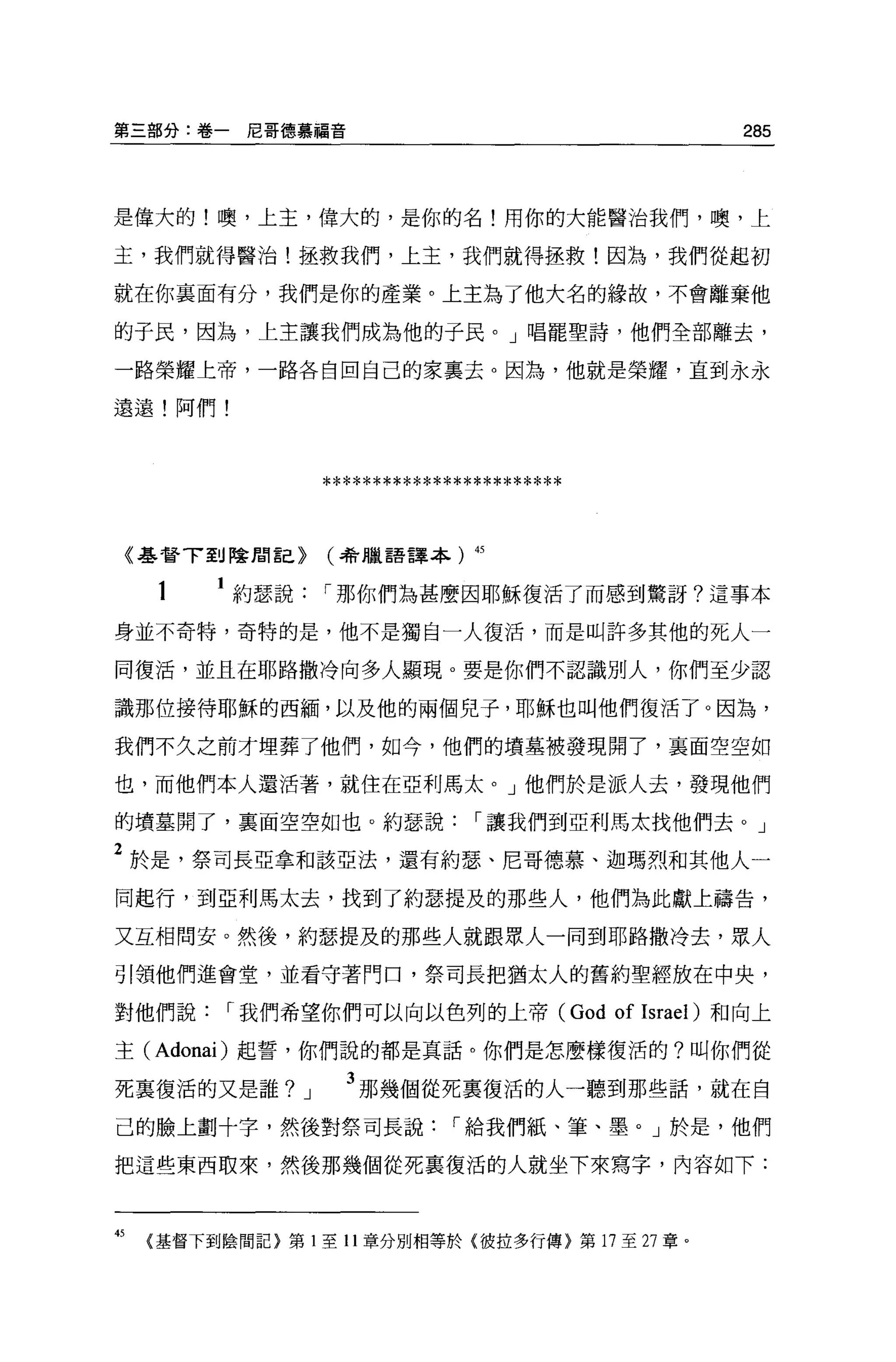 第三部分:卷一尼哥德慕福音                                                285




是偉大的!噢，上主，偉大的，是你的名!用你的大能醫治我們，噢，上

主，我們就得醫治!拯救我們，上主，我們就得拯救!因為，我們從起初

就在你襄面有分，我們是你的產業。上主為了他大名的緣故，不會離棄他

的子民，因為，上主讓我們成為他的于民。」唱罷聖詩，他們全部離去，

一路榮耀上帝，一路各自回自己的家襄去。因為，他就是榮耀，直到永永

遠遠!阿們!




                     ************************
    《基督了到陰間言己}       (4會臘語譯本)       45



      1    約瑟說       I 那你們為甚麼因耶穌復活了而感到驚訝?這事本

身並不奇特，奇特的是，他不是獨自一人復活，而是叫許多其他的死人一

同復活，並且在耶路撒冷向多人顯現 o 要是你們不認識別人，你們至少認

識那位接待耶穌的西緬'以及他的兩個兒子，耶穌也叫他們復活了。因為，

我們不久之前才埋葬了他們，如今，他們的墳墓被發現開了，襄面空空如

也，而他們本人還活著，就住在亞利馬太。」他們於是派人去，發現他們

的墳墓開了，襄面空空如也。約瑟說                    I 讓我們到亞利馬太找他們去。」

2 於是，祭司長亞拿和該亞法，還有約瑟、尼哥德慕、迦瑪烈和其他人一
同起行，到亞利馬太去，找到了約瑟提及的那些人，他們為此獻上禱告，

又互相問安。然後，約瑟提及的那些人就跟眾人一同到耶路撒冷去，眾人

引領他們進會堂，並看守著門口，祭司長把猶太人的舊約聖經放在中央，

對他們說       I 我們希望你們可以向以色列的上帝 (God               of   Israel) 和向上

主 (Adonai) 起誓，你們說的都是真話。你們是怎麼樣復活的?叫你們從

死襄復活的又是誰?        J     3 那幾個從死稟復活的人一聽到那些話，就在自
己的臉上劃十字，然後對祭司長說                   I 給我們紙、筆、墨。」於是，他們

把這些東西取來，然後那幾個從死襄復活的人就坐下來寫字，內容如下:



的    〈基督下到陰間記}第 1 至 11 章分別相等於{彼拉多行傳}第 17 至 27 章。
 