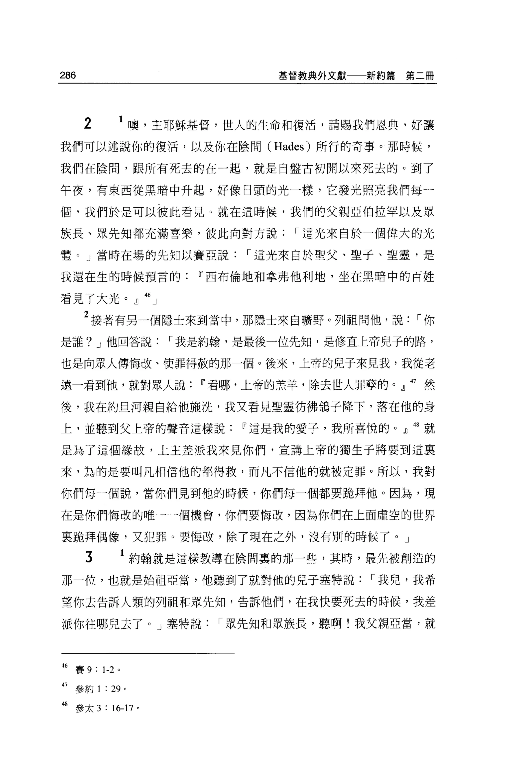 286                           基督教典外文獻一一新約篇   第二冊




      2     1 噢，主耶穌基督，世人的生命和復活，請賜我們恩典，好讓
我們可以述說你的復活，以及你在陰間 (Hades) 所行的奇事。那時候，

我們在陰間，跟所有死去的在一起，就是自盤古初開以來死去的。到了

午夜，有東西從黑暗中升起，好像日頭的光一樣，它發光照亮我們每一

個，我們於是可以彼此看見。就在這時候，我們的父親亞伯拉罕以及眾

族長、眾先知都充滿喜樂，彼此向對方說             I 這光來自於一個偉大的光

體。」當時在場的先知以賽亞說             I 這光來自於聖父、聖于、聖靈，是

我還在生的時候預言的Iî西布倫地和拿弗他利地，坐在黑暗中的百姓

看見了大光。』 46 」

      2 接著有另一個隱士來到當中，那隱士來自曠野。列祖問他，說           I你
是誰? J 他回答說          I 我是約翰，是最後一位先知，是修宜上帝兒子的路，

也是向眾人傳悔改、使罪得赦的那一個。後來，上帝的兒子來見我，我從老

遠一看到他，就對眾人說Iî看哪，上帝的羔羊，除去世人罪孽的。』 47 然

後，我在約旦河親自給他施洗，我又看見聖靈彷佛鴿子降下，落在他的身

上，並聽到父上帝的聲音這樣說Iî這是我的愛子，我所喜悅的。』 48 就

是為了這個緣故，上主差派我來見你們，宣講上帝的獨生子將要到這稟

來，誨的是要叫凡相信他的都得救，而凡不信他的就被定罪。所以，我對

你們每一個說，當你們見到他的時候，你們每一個都要跪拜他 O 因為，現

在是你們悔改的唯一一個機會，你們要悔改，因為你們在上面虛空的世界

稟跪拜偶像，又犯罪。要悔改，除了現在之外，沒有別的時候了。」

      3          約翰就是這樣教導在陰間裹的那一些，其時，最先被創造的

那一位，也就是始祖亞當，他聽到了就對他的見子塞特說              I 我兒，我希

望你去告訴人類的列祖和眾先生日，告訴他們，在我快要死去的時候，我差

派你往哪兒去了。」塞特說            I 眾先知和思族長，聽啊!我父親亞當，就



46 賽 9: 1-2 。

47 參約 1 : 29 。

48 參太 3:16-17 0
 