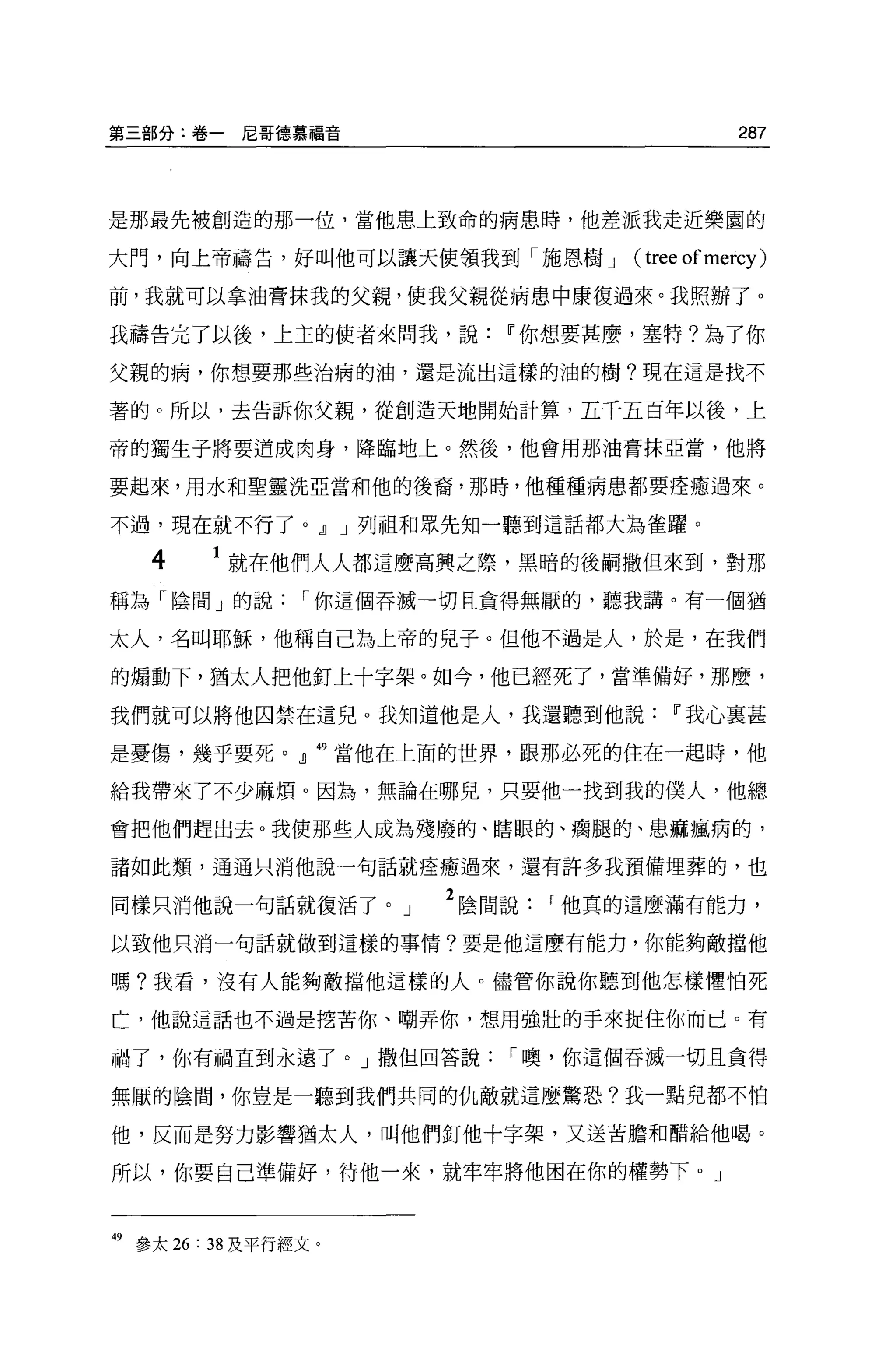 第三部分:卷一尼哥德慕福音                                      287



是那最先被創造的那一位，當他患上致命的病思時，他差派我走近樂園的

大門，向上帝禱告，好叫他可以讓天使領我到「施恩樹 J          (   tree of mercy )
前，我就可以拿油膏抹我的父親，使我父親從病患中康復過來。我照辦了。

我禱告完了以後，上主的使者來問我，說          11 你想要甚麼，塞特?為了你

父親的病，你想要那些治病的油，還是流出這樣的油的樹?現在這是找不

著的。所以，去告訴你父親，從創造天地開始計算，五千五百年以後，上

帝的獨生子將要道成肉身，降臨地上。然後，他會用那油膏抹亞當，他將

要起來，用水和聖靈洗亞當和他的後裔，那時，他種種病患都要痊癒過來。

不過，現在就不行了。dJ J 列祖和眾先知一聽到這話都大為雀躍。

   4      就在他們人人都這麼高興之際，黑暗的後闢撒但來到，對那

稱為「陰間」的說         I 你這個吞喊一切且貪得無厭的，聽我講。有一個猶

太人，名叫耶穌，他稱自己為上帝的兒子。但他不過是人，於是，在我們

的煽動下，猶太人把他釘上十字架。如今，他已經死了，當準備好，那麼，

我們就可以將他囚禁在這兒。我知道他是人，我還聽到他說                 11 我心襄甚

是憂傷，幾乎要死。』相當他在上面的世界，跟那必死的住在一起時，他

給我帶來了不少麻煩。因為，無論在哪兒，只要他一找到我的僕人，他總

會把他們趕出去。我使那些人成為殘廢的、瞎眼的、瘤腿的、患痲瘋病的，

諸如此類，通通只消他說一句話就痊癒過來，還有許多我預備埋葬的，也

同樣只消他說一句話就復活了。」         2 陰間說   r 他真的這麼滿有能力，
以致他只消一句話就做到這樣的事情?要是他這麼有能力，你能夠敵擋他

嗎?我看，沒有人能夠敵擋他這樣的人。儘管你說你聽到他怎樣懼怕死

亡，他說這話也不過是挖苦你、嘲弄你，想用強壯的手來捉住你而已。有

禍了，你有禍直到永遠了。」撒但回答說          I 噢，你這個吞滅一切且貪得

無厭的陰間，你豈是一聽到我們共同的仇敵就這麼驚恐?我一點兒都不怕

他，反而是努力影響猶太人，叫他們釘他十字架，又送苦膽和醋給他喝。

所以，你要自己準備好，待他一來，就牢牢將他困在你的權勢下。」



49 參太 26: 38 及平行經文。
 