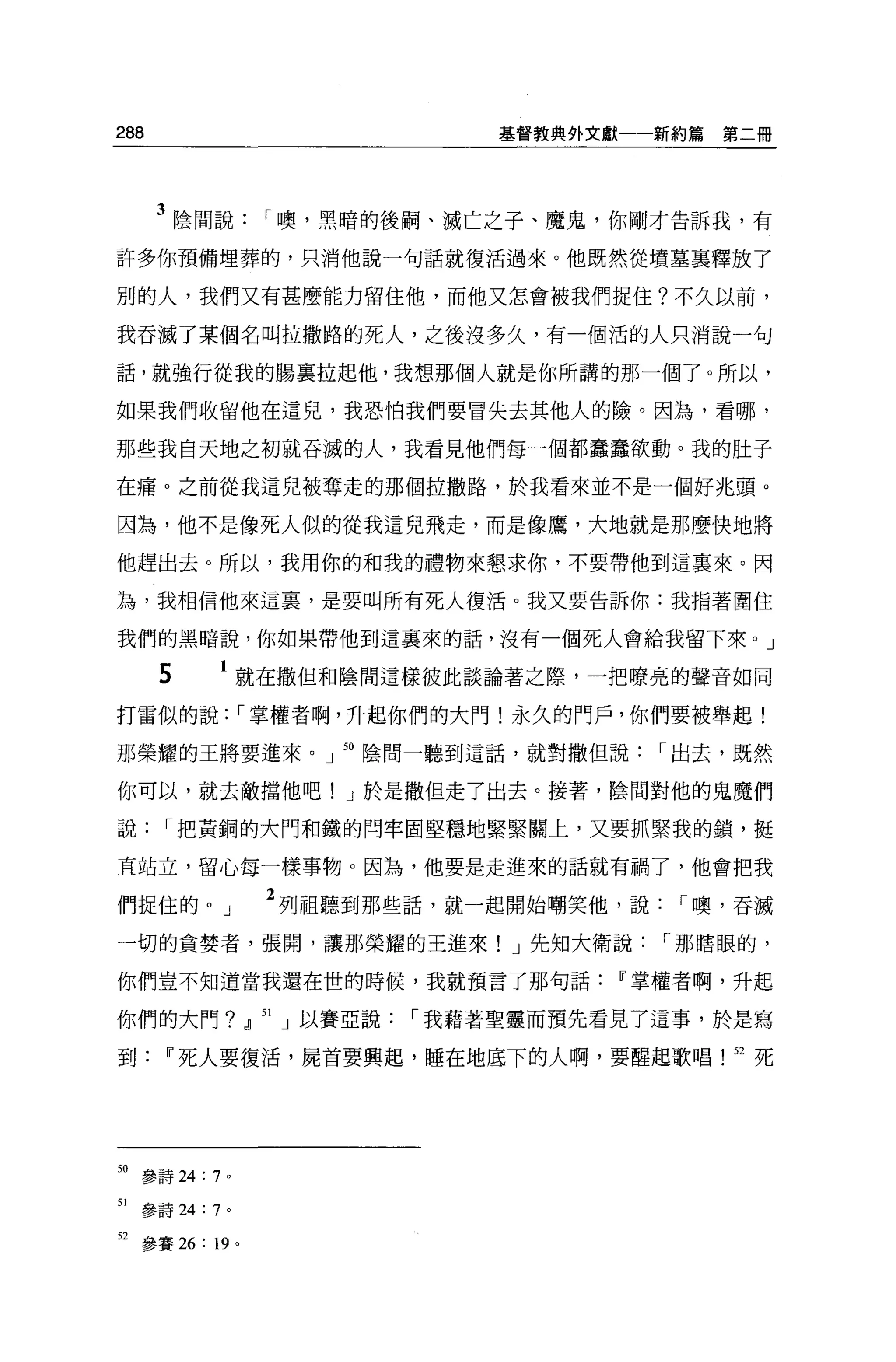 288                                    基督教典外文獻一一新約篇   第二冊




      3 陰間說          r 噢，黑暗的後鬧、滅亡之子、魔鬼，你剛才告訴我，有
許多你預備埋葬的，只消他說一句話就復活過來。他既然從墳墓襄釋放了

別的人，我們又有甚麼能力留住他，而他又怎會被我們捉住?不久以前，

我吞滅了某個名叫拉撒路的死人，之後沒多久，有一個活的人只消說一句

話，就強行從我的腸襄拉起他，我想那個人就是你所講的那一個了。所以，

如果我們收留他在這兒，我恐怕我們要冒失去其他人的險。因為，看哪，

那些我白天地之初就吞滅的人，我看見他們每一個都蠢蠢欲動。我的肚子

在痛。之前從我這兒被奪走的那個拉撒路，於我看來並不是一個好兆頭。

因為，他不是像死人似的從我這兒飛走，而是像鷹，大地就是那麼快地將

他趕出去。所以，我用你的和我的禮物來懇求你，不要帶他到這襄來。因

為，我相信他來這裹，是要叫所有死人復活 o 我又要告訴你:我指著圍住

我們的黑暗說，你如果帶他到這襄來的話，沒有一個死人會給我留下來。」

      5      1 就在撒但和陰間這樣彼此談論著之際，一把暸亮的聲音如同

打雷似的說               r 掌權者啊，升起你們的大門!永久的門戶，你們要被舉起!

那榮耀的主將要進來。」 50 陰間一聽到這話，就對撒但說                    r 出去，既然

你可以，就去敵擋他吧! J 於是撒但走了出去。接著，陰間對他的鬼魔們

說      r 把黃銅的大門和鐵的問牢固堅穩地緊緊關上，又要抓緊我的鎖，挺

直站立，留心每一樣事物。因為，他要是走進來的話就有禍了，他會把我

們捉住的。」               2 列祖聽到那些話，就一起開始嘲笑他，說        r 噢，吞滅
一切的貪婪者，張閱，讓那榮耀的王進來! J 先知大衛說                     r 那瞎眼的，

你們豈不知道當我還在世的時候，我就預言了那句話Ií掌權者啊，升起

你們的大門? dl            51   J 以賽亞說   r 我藉著聖靈而預先看見了這事，於是寫

到Ií死人要復活，屍首要興起，睡在地底下的人啊，要醒起歌唱                         52 死




50 參詩 24:   7   0




51   參詩 24: 7 。

但參賽 26: 19 。
 