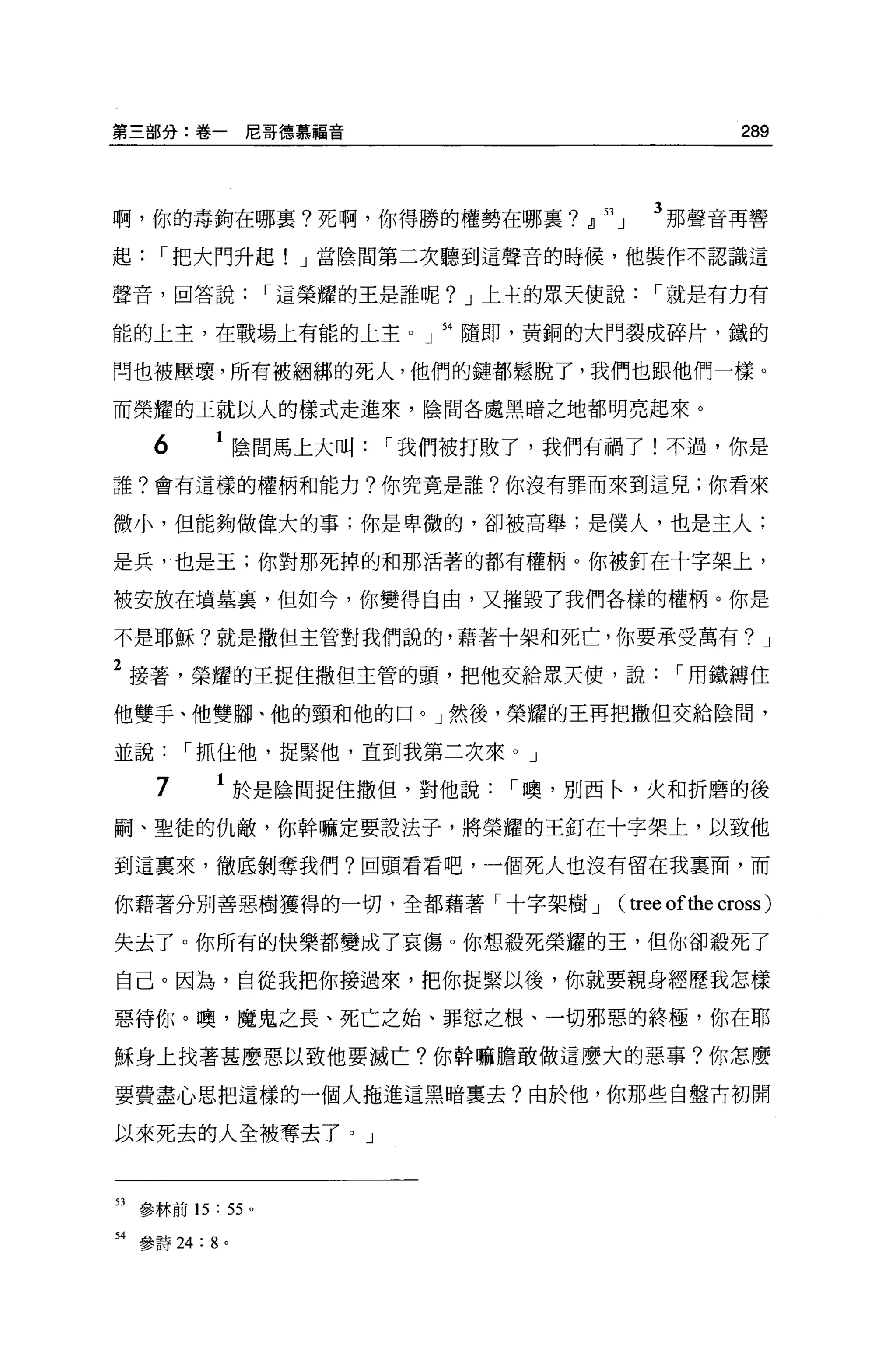 第三部分:卷一尼哥德慕福音                                 289



啊，你的毒鉤在哪稟?死啊，你得勝的權勢在哪里? 21 九       3 那聲音再響
起，-把大門升起! J 當陰間第二次聽到這聲音的時候，他裝作不認識這

聲音，回答說，-這榮耀的王是誰呢? J 上主的眾天使說，-就是有力有

能的上主，在戰場上有能的上主。」 54 隨即，黃銅的大門裂成碎片，鐵的

問也被壓壞，所有被姻綁的死人，他們的鏈都鬆脫了，我們也跟他們一樣。

而榮耀的王就以人的樣式走進來，陰間各處黑暗之地都明亮起來。

      6    1 陰間馬上大叫，-我們被打敗了，我們有禍了!不過，你是
誰?會有這樣的權柄和能力?你究竟是誰?你沒有罪而來到這兒;你看來

微小，但能夠做偉大的事;你是卑微的，卻被高舉;是僕人，也是主人;

是兵，也是王;你對那死掉的和那活著的都有權柄。你被釘在十字架上，

被安放在墳墓裹，但如今，你變得自由，又摧毀了我們各樣的權柄。你是

不是耶穌?就是撒但主管對我們說的，藉著十架和死亡，你要承受萬有? J

2 接著，榮耀的王捉住撒但主管的頭，把他交給眾天便，說，-用鐵縛住
他雙手、他雙腳、他的頸和他的口。」然後，榮耀的王再把撒但交給陰間，

並說，-抓住他，捉緊他，直到我第三次來。」

      7    1 於是陰間捉住撒但，對他說，-噢，別西←'火和折磨的後
刷、聖徒的仇敵，你幹嘛定要設法子，將槃耀的王釘在十字架上，以致他

到這稟來，徹底剝奪我們?回頭看看吧，一個死人也沒有留在我稟面，而

你藉著分別善惡樹獲得的一切，全都藉著「十字架樹 J      (tree ofthe cross )
失去了。你所有的快樂都變成了哀傷。你想殺死榮耀的王，但你卻殺死了

自己。因為，自從我把你接過來，把你捉緊以後，你就要親身經歷我怎樣

惡待你。噢，魔鬼之長、死亡之始、罪態之根、一切邪惡的終極，你在耶

穌身上找著甚麼惡以致他要滅亡?你幹嘛膽敢做這麼大的惡事?你怎麼

要費盡心思把這樣的一個人拖進這黑暗稟去?由於他，你那些自盤古初開

以來死去的人全被奪去了。」



53   參林前的: 55 。

54 參詩詞: 8 。
 